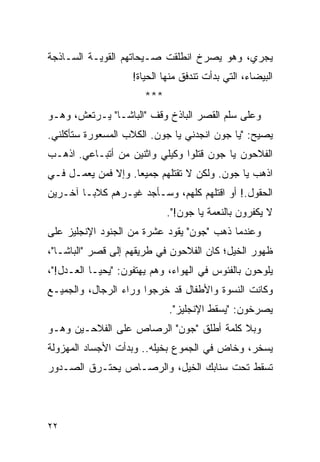 ‫ﻴﺠﺭﻱ، ﻭﻫﻭ ﻴﺼﺭﺥ ﺍﻨﻁﻠﻘﺕ ﺼـﻴﺤﺎﺘﻬﻡ ﺍﻟﻘﻭﻴـﺔ ﺍﻟﺴـﺎﺫﺠﺔ‬
                    ‫ﺍﻟﺒﻴﻀﺎﺀ، ﺍﻟﺘﻲ ﺒﺩﺃﺕ ﺘﻨﺩﻓﻕ ﻤﻨﻬﺎ ﺍﻟﺤﻴﺎﺓ!‬
                       ‫***‬
‫ﻭﻋﻠﻰ ﺴﻠﻡ ﺍﻟﻘﺼﺭ ﺍﻟﺒﺎﺫﺥ ﻭﻗﻑ "ﺍﻟﺒﺎﺸـﺎ" ﻴـﺭﺘﻌﺵ، ﻭﻫـﻭ‬
‫ﻴﺼﻴﺢ: "ﻴﺎ ﺠﻭﻥ ﺍﻨﺠﺩﻨﻲ ﻴﺎ ﺠﻭﻥ. ﺍﻟﻜﻼﺏ ﺍﻟﻤﺴﻌﻭﺭﺓ ﺴﺘﺄﻜﻠﻨﻲ.‬
‫ﺍﻟﻔﻼﺤﻭﻥ ﻴﺎ ﺠﻭﻥ ﻗﺘﻠﻭﺍ ﻭﻜﻴﻠﻲ ﻭﺍﺜﻨﻴﻥ ﻤﻥ ﺃﺘﺒـﺎﻋﻲ. ﺍﺫﻫـﺏ‬
‫ﺍﺫﻫﺏ ﻴﺎ ﺠﻭﻥ. ﻭﻟﻜﻥ ﻻ ﺘﻘﺘﻠﻬﻡ ﺠﻤﻴ ‪‬ﺎ. ﻭﺇﻻ ﻓﻤﻥ ﻴﻌﻤـل ﻓـﻲ‬
                    ‫ﻌ‬
‫ﺍﻟﺤﻘﻭل.! ﺃﻭ ﺍﻗﺘﻠﻬﻡ ﻜﻠﻬﻡ، ﻭﺴـﺄﺠﺩ ﻏﻴـﺭﻫﻡ ﻜﻼ ‪‬ـﺎ ﺁﺨـﺭﻴﻥ‬
         ‫ﺒ‬
                             ‫ﻻ ﻴﻜﻔﺭﻭﻥ ﺒﺎﻟﻨﻌﻤﺔ ﻴﺎ ﺠﻭﻥ!".‬
‫ﻭﻋﻨﺩﻤﺎ ﺫﻫﺏ "ﺠﻭﻥ" ﻴﻘﻭﺩ ﻋﺸﺭﺓ ﻤﻥ ﺍﻟﺠﻨﻭﺩ ﺍﻹﻨﺠﻠﻴﺯ ﻋﻠﻰ‬
‫ﻅﻬﻭﺭ ﺍﻟﺨﻴل؛ ﻜﺎﻥ ﺍﻟﻔﻼﺤﻭﻥ ﻓﻲ ﻁﺭﻴﻘﻬﻡ ﺇﻟﻰ ﻗﺼﺭ "ﺍﻟﺒﺎﺸـﺎ"،‬
‫ﻴﻠﻭﺤﻭﻥ ﺒﺎﻟﻔﺌﻭﺱ ﻓﻲ ﺍﻟﻬﻭﺍﺀ، ﻭﻫﻡ ﻴﻬﺘﻔﻭﻥ: "ﻴﺤﻴـﺎ ﺍﻟﻌـﺩل!"،‬
‫ﻭﻜﺎﻨﺕ ﺍﻟﻨﺴﻭﺓ ﻭﺍﻷﻁﻔﺎل ﻗﺩ ﺨﺭﺠﻭﺍ ﻭﺭﺍﺀ ﺍﻟﺭﺠﺎل، ﻭﺍﻟﺠﻤﻴـﻊ‬
                             ‫ﻴﺼﺭﺨﻭﻥ: "ﻴﺴﻘﻁ ﺍﻹﻨﺠﻠﻴﺯ".‬
‫ﻭﺒﻼ ﻜﻠﻤﺔ ﺃﻁﻠﻕ "ﺠﻭﻥ" ﺍﻟﺭﺼﺎﺹ ﻋﻠﻰ ﺍﻟﻔﻼﺤـﻴﻥ ﻭﻫـﻭ‬
‫ﻴﺴﺨﺭ، ﻭﺨﺎﺽ ﻓﻲ ﺍﻟﺠﻤﻭﻉ ﺒﺨﻴﻠﻪ.. ﻭﺒﺩﺃﺕ ﺍﻷﺠﺴﺎﺩ ﺍﻟﻤﻬﺯﻭﻟﺔ‬
‫ﺘﺴﻘﻁ ﺘﺤﺕ ﺴﻨﺎﺒﻙ ﺍﻟﺨﻴل، ﻭﺍﻟﺭﺼـﺎﺹ ﻴﺤﺘـﺭﻕ ﺍﻟﺼـﺩﻭﺭ‬




‫٢٢‬
 