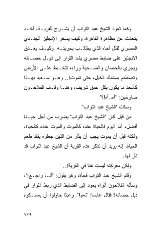 ‫ﻭﻜﻤﺎ ﺘﻌﻭﺩ ﺍﻟﺸﻴﺦ ﻋﺒﺩ ﺍﻟﺘﻭﺍﺏ ﺃﻥ ﻴﺸـﺭﺡ ﻟﻠﻘﺭﻴـﺔ، ﺃﺨـﺫ‬
‫ﻴﺘﺤﺩﺙ ﻋﻥ ﻤﻅﺎﻫﺭﺓ ﺍﻟﻘﺎﻫﺭﺓ، ﻭﻜﻴﻑ ﻴﺴﺨﺭ ﺍﻹﻨﺠﻠﻴﺯ ﺍﻟﺠﻨـﺩﻱ‬
‫ﺍﻟﻤﺼﺭﻱ ﻟﻘﺘل ﺃﺨﺎﻩ ﺍﻟﺫﻱ ﻴﻁﺎﻟـﺏ ﺒﺤﺭﻴﺘـﻪ. ﻭﻜﻴـﻑ ﻴﻐـﺩﻕ‬
‫ﺍﻹﻨﺠﻠﻴﺯ ﻋﻠﻰ ﻀﺎﺒﻁ ﻤﺼﺭﻱ ﻴﺸﺩ ﺍﻟﺜﻭﺍﺭ ﺇﻟﻰ ﺫﻴـل ﺤﺼـﺎﻨﻪ‬
‫ﻭﻴﺠﺭﻱ ﺒﺎﻟﺤﺼﺎﻥ ﻭﺍﻟﻀـﺤﻴﺔ ﻭﺭﺍﺀﻩ ﺘﺘﺨـﺒﻁ ﻋﻠـﻰ ﺍﻷﺭﺽ‬
‫ﻭﺘﺼﻁﺩﻡ ﺒﺴﻨﺎﺒﻙ ﺍﻟﺨﻴل، ﺤﺘﻰ ﺘﻤﻭﺕ!.. ﻭﻫـﻭ ﺴـﻌﻴﺩ ﺒﻬـﺫﺍ‬
‫ﻜﺄﺴﻌﺩ ﻤﺎ ﻴﻜﻭﻥ ﺒﻜل ﻋﻤﻕ ﺸﺭﻴﻑ، ﻭﻫﻨـﺎ ﻭﻗـﻑ ﺍﻟﻔﻼﺤـﻭﻥ‬
                                      ‫ﺼﺎﺭﺨﻴﻥ: "ﺁﻩ،.ﺁﻩ!؟"‬
                             ‫ﻭﺴﻜﺕ "ﺍﻟﺸﻴﺦ ﻋﺒﺩ ﺍﻟﺘﻭﺍﺏ"‬
‫ﻤﻥ ﻗﺒل ﻜﺎﻥ "ﺍﻟﺸﻴﺦ ﻋﺒﺩ ﺍﻟﺘﻭﺍﺏ" ﻴﻀﺭﺏ ﻤﻥ ﺃﺠل ﺤﻴـﺎﺓ‬
‫ﺃﻓﻀل، ﺃﻤﺎ ﺍﻟﻴﻭﻡ ﻓﺎﻟﺤﻴﺎﺓ ﻋﻨﺩﻩ ﻜﺎﻟﻤﻭﺕ ﻭﺍﻟﻤﻭﺕ ﻋﻨﺩﻩ ﻜﺎﻟﺤﻴﺎﺓ،‬
‫ﻭﻟﻜﻨﻪ ﻗﺒل ﺃﻥ ﻴﻤﻭﺕ ﻴﺠﺏ ﺃﻥ ﻴﺜﺄﺭ ﻤﻥ ﺍﻟﺫﻴﻥ ﺠﻌﻠﻭﻩ ﻴﻔﻘﺩ ﻁﻌﻡ‬
‫ﺍﻟﺤﻴﺎﺓ، ﺇﻨﻪ ﻴﺭﻴﺩ ﺃﻥ ﺘﺫﻜﺭ ﻫﺫﻩ ﺍﻟﻘﺭﻴﺔ ﺃﻥ ﺍﻟﺸﻴﺦ ﻋﺒﺩ ﺍﻟﺘﻭﺍﺏ ﻗﺩ‬
                                                  ‫ﺜﺄﺭ ﻟﻬﺎ.‬
                   ‫ﻭﻟﻜﻥ ﻤﻌﺭﻜﺘﻪ ﻟﻴﺴﺕ ﻫﻨﺎ ﻓﻲ ﺍﻟﻘﺭﻴﺔ!..‬
‫ﻭﻗﺎﻡ ﺍﻟﺸﻴﺦ ﻋﺒﺩ ﺍﻟﺘﻭﺍﺏ ﻓﺠﺄﺓ، ﻭﻫﻭ ﻴﻘﻭل: "ﺃﻨـﺎ ﺭﺍﺠـﻊ!"،‬
‫ﻭﺴﺄﻟﻪ ﺍﻟﻔﻼﺤﻭﻥ ﺃﺘﺭﺍﻩ ﻴﻌﻭﺩ ﺇﻟﻰ ﺍﻟﻀﺎﺒﻁ ﺍﻟﺫﻱ ﺭﺒﻁ ﺍﻟﺜﻭﺍﺭ ﻓﻲ‬
‫ﺫﻴل ﺤﺼﺎﻨﻪ؟ ﻓﻘﺎل ﻋﺎﺒ ‪‬ﺎ: "ﻨﻌﻡ!". ﻭﻋﺒ ﹰﺎ ﺤﺎﻭﻟﻭﺍ ﺃﻥ ﻴﻤﺴـﻜﻭﻩ‬
                   ‫ﺜ‬               ‫ﺴ‬


‫٩٢٢‬
 