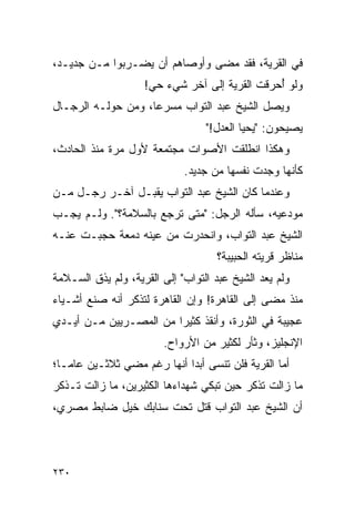 ‫ﻓﻲ ﺍﻟﻘﺭﻴﺔ، ﻓﻘﺩ ﻤﻀﻰ ﻭﺃﻭﺼﺎﻫﻡ ﺃﻥ ﻴﻀـﺭﺒﻭﺍ ﻤـﻥ ﺠﺩﻴـﺩ،‬
                    ‫ﻭﻟﻭ ﺃﺤﺭﻗﺕ ﺍﻟﻘﺭﻴﺔ ﺇﻟﻰ ﺁﺨﺭ ﺸﻲﺀ ﺤﻲ!‬
                                               ‫ُ‬
‫ﻭﻴﺼل ﺍﻟﺸﻴﺦ ﻋﺒﺩ ﺍﻟﺘﻭﺍﺏ ﻤﺴﺭ ‪‬ﺎ، ﻭﻤﻥ ﺤﻭﻟـﻪ ﺍﻟﺭﺠـﺎل‬
                    ‫ﻋ‬
                                  ‫ﻴﺼﻴﺤﻭﻥ: "ﻴﺤﻴﺎ ﺍﻟﻌﺩل!"‬
‫ﻭﻫﻜﺫﺍ ﺍﻨﻁﻠﻘﺕ ﺍﻷﺼﻭﺍﺕ ﻤﺠﺘﻤﻌﺔ ﻷﻭل ﻤﺭﺓ ﻤﻨﺫ ﺍﻟﺤﺎﺩﺙ،‬
                             ‫ﻜﺄﻨﻬﺎ ﻭﺠﺩﺕ ﻨﻔﺴﻬﺎ ﻤﻥ ﺠﺩﻴﺩ.‬
‫ﻭﻋﻨﺩﻤﺎ ﻜﺎﻥ ﺍﻟﺸﻴﺦ ﻋﺒﺩ ﺍﻟﺘﻭﺍﺏ ﻴﻘﺒـل ﺁﺨـﺭ ﺭﺠـل ﻤـﻥ‬
‫ﻤﻭﺩﻋﻴﻪ، ﺴﺄﻟﻪ ﺍﻟﺭﺠل: "ﻤﺘﻰ ﺘﺭﺠﻊ ﺒﺎﻟﺴﻼﻤﺔ؟". ﻭﻟـﻡ ﻴﺠـﺏ‬
‫ﺍﻟﺸﻴﺦ ﻋﺒﺩ ﺍﻟﺘﻭﺍﺏ، ﻭﺍﻨﺤﺩﺭﺕ ﻤﻥ ﻋﻴﻨﻪ ﺩﻤﻌﺔ ﺤﺠﺒـﺕ ﻋﻨـﻪ‬
                                    ‫ﻤﻨﺎﻅﺭ ﻗﺭﻴﺘﻪ ﺍﻟﺤﺒﻴﺒﺔ؟‬
‫ﻭﻟﻡ ﻴﻌﺩ ﺍﻟﺸﻴﺦ ﻋﺒﺩ ﺍﻟﺘﻭﺍﺏ" ﺇﻟﻰ ﺍﻟﻘﺭﻴﺔ، ﻭﻟﻡ ﻴﺫﻕ ﺍﻟﺴـﻼﻤﺔ‬
‫ﻤﻨﺫ ﻤﻀﻰ ﺇﻟﻰ ﺍﻟﻘﺎﻫﺭﺓ! ﻭﺇﻥ ﺍﻟﻘﺎﻫﺭﺓ ﻟﺘﺫﻜﺭ ﺃﻨﻪ ﺼﻨﻊ ﺃﺸـﻴﺎﺀ‬
‫ﻋﺠﻴﺒﺔ ﻓﻲ ﺍﻟﺜﻭﺭﺓ، ﻭﺃﻨﻘﺫ ﻜﺜﻴ ‪‬ﺍ ﻤﻥ ﺍﻟﻤﺼـﺭﻴﻴﻥ ﻤـﻥ ﺃﻴـﺩﻱ‬
                        ‫ﺭ‬
                        ‫ﺍﻹﻨﺠﻠﻴﺯ، ﻭﺜﺄﺭ ﻟﻜﺜﻴﺭ ﻤﻥ ﺍﻷﺭﻭﺍﺡ.‬
‫ﺃﻤﺎ ﺍﻟﻘﺭﻴﺔ ﻓﻠﻥ ﺘﻨﺴﻰ ﺃﺒ ‪‬ﺍ ﺃﻨﻬﺎ ﺭﻏﻡ ﻤﻀﻲ ﺜﻼﺜـﻴﻥ ﻋﺎ ‪‬ـﺎ؛‬
   ‫ﻤ‬                         ‫ﺩ‬
‫ﻤﺎ ﺯﺍﻟﺕ ﺘﺫﻜﺭ ﺤﻴﻥ ﺘﺒﻜﻲ ﺸﻬﺩﺍﺀﻫﺎ ﺍﻟﻜﺜﻴﺭﻴﻥ، ﻤﺎ ﺯﺍﻟﺕ ﺘـﺫﻜﺭ‬
‫ﺃﻥ ﺍﻟﺸﻴﺦ ﻋﺒﺩ ﺍﻟﺘﻭﺍﺏ ﻗﺘل ﺘﺤﺕ ﺴﻨﺎﺒﻙ ﺨﻴل ﻀﺎﺒﻁ ﻤﺼﺭﻱ،‬




‫٠٣٢‬
 