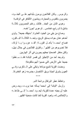 ‫ﻭﺍﻟﺭﺀﻭﺱ.. ﻭﻜﺎﻥ ﺍﻟﻔﻼﺤﻭﻥ ﻴﺭﻤﻭﻥ ﺒﺄﺒﺩﺍﻨﻬﻡ ﻋﻠـﻰ ﺍﻟﺠﻨـﻭﺩ،‬
 ‫ﻴﻀﺭﺒﻭﻥ ﺒﺎﻟﻔﺌﻭﺱ ﻭﺍﻟﺤﺠﺎﺭﺓ، ﻭﻴﻨﺸﺒﻭﻥ ﺍﻷﻅﺎﻓﺭ ﻓﻲ ﺍﻟﺭﻗﺎﺏ!‬
‫ﻭﻫﻭﻯ ﺍﺜﻨﺎﻥ ﻤﻥ ﺍﻟﺠﻨﺩ.. ﻓﺜﺎﻟﺙ. ﻭﻏﻨﻡ ﺍﻟﻤﺼﺭﻴﻭﻥ ﺜﻼﺜـﺔ‬
          ‫ﺒﻨﺎﺩﻕ،! ﺜﻡ ﺭﺍﺒﻊ، ﻓﺨﺎﻤﺱ.. ﺜﻡ ﻫﻭﻯ "ﺠﻭﻥ" ﻨﻔﺴﻪ.‬
‫ﻭﺼﺎﺡ ﻤﻥ ﺒﻘﻲ ﻤﻥ ﺍﻟﺠﻨﻭﺩ ﺍﻟﻌﺸﺭﺓ: "ﺴﻨﻬﻠﻙ ﺠﻤﻴ ‪‬ﺎ". ﻭﻟﻭﻯ‬
        ‫ﻌ‬
‫ﺃﺤﺩﻫﻡ ﻋﻨﺎﻥ ﺠﻭﺍﺩﻩ ﻴﺴﺎﺒﻕ ﺍﻟﺭﻴﺢ، ﻭﺘﺒﻌـﻪ ﺍﻟﺜﻼﺜـﺔ ﺍﻟﺒـﺎﻗﻭﻥ،‬
‫ﻓﺼﺎﺡ "ﻤﺤﻤـﺩ" ﺒﺄﻫـل ﺍﻟﻘﺭﻴـﺔ: "ﻟﻘـﺩ ﻫﺭﺒـﻭﺍ ﻴـﺎ ﺃﻭﻻﺩ،‬
‫ﻓﻼ ﺘﻀﺭﺒﻭﻫﻡ ﻤﻥ ﺍﻟﻅﻬﺭ". ﻭﺃﻁﺭﻕ ﺍﻟﻔﻼﺤﻭﻥ ﻓﻲ ﺠﻼل ﻨﺒﻴل،‬
       ‫ﻭﻟﻜﻥ ﻤﻨﻅﺭ ﺍﻟﻀﺤﺎﻴﺎ ﺠﻌﻠﻬﻡ ﻴﺠﺭﻭﻥ ﻓﻲ ﺃﺜﺭ ﺍﻟﻬﺎﺭﺒﻴﻥ.‬
‫ﻭﻟﻡ ﻴﻌﺩ ﺃﺤﺩ ﻤﻥ ﺍﻹﻨﺠﻠﻴﺯ ﺇﻟﻰ ﻗﺼﺭ ﺍﻟﺒﺎﺸﺎ؛ ﻓﻘـﺩ ﺴـﻘﻁﻭﺍ‬
             ‫ﺠﻤﻴ ‪‬ﺎ ﻋﻠﻰ ﺍﻷﺭﺽ ﺍﻟﺘﻲ ﺤﺴﺒﻭﺍ ﺃﻨﻬﻡ ﻤﺎﻟﻜﻭﻫﺎ!‬
                                                ‫ﻌ‬
‫ﻭﻤﻀﺕ ﺍﻟﻘﺭﻴﺔ ﺘﺸﻴﻊ ﻤﻭﺘﺎﻫﺎ ﻭﺘﺒﻜﻲ ﻋﻠﻰ ﺍﻟـﺫﻜﺭﻯ، ﻭﻓـﻲ‬
‫ﺍﻟﻌﻴﻭﻥ ﻴﺸﺭﻕ ﺃﺤﻴﺎ ﹰﺎ ﺒﺭﻴﻕ ﺍﻻﻨﺘﺼﺎﺭ، ﻴﻀﺭﻤﻪ ﺯﻫﻭ ﺍﻟﻤﻘﺩﺭﺓ!.‬
                                   ‫ﻨ‬
                       ‫***‬
                    ‫ﻭﺍﺨﺘﻠﻁ ﻋﻁﺭ ﺍﻟﺒﺭﺘﻘﺎل ﺒﺭﺍﺌﺤﺔ ﺍﻟﺩﻡ.‬
‫ﻭﺃﺭﺴل "ﺍﻟﺒﺎﺸﺎ" ﺇﻟﻰ "ﻤﺤﻤﺩ" ﻴﺴﺄﻟﻪ ﻋﻤﺎ ﻴﺭﻴـﺩ، ﻭﻴﻌـﺭﺽ‬
‫ﻋﻠﻴﻪ ﺃﻥ ﻴﻌﻴﻨﻪ ﻋﻤﺩﺓ ﻟﻠﻘﺭﻴﺔ، ﻟﻴﻌـﻭﺩ "ﻤﺤﻤـﺩ" ﺇﻟـﻰ ﻁﺎﻋﺘـﻪ‬
      ‫ﻭﺍﻹﺨﻼﺹ ﻟﻪ، ﻭﺘﻌﻭﺩ ﺍﻟﻘﺭﻴﺔ ﻜﻤﺎ ﻜﺎﻨﺕ ﻤﻨﺤﻨﻴﺔ ﺍﻟﻅﻬﺭ.‬


‫٣٢‬
 