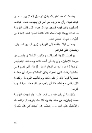 ‫ﻭﻀﺤﻙ "ﻤﺤﻤﺩ" ﻁﻭﻴﻼ، ﻭﻗﺎل ﻟﻠﺭﺴﻭل ﺇﻨﻪ ﻻ ﻴﺭﻴـﺩ ﻤـﻥ‬
                             ‫ﹰ‬
‫ﺍﻟﺒﺎﺸﺎ ﺸﻴ ًﺎ، ﻭﺃﻥ ﻤﺎ ﻴﺭﻴﺩﻩ ﻟﻬﻭ ﺃﻤﺭ ﻟﻥ ﻴﻔﻬﻤـﻪ ﻫـﺫﺍ ﺍﻟﺒﺎﺸـﺎ‬
                                              ‫ﺌ‬
‫ﺍﻟﻤﺴﻜﻴﻥ، ﻭﻟﺌﻥ ﻓﻬﻤﻪ ﻓﺴﻴﺠﻥ ﻤﻥ ﺍﻟﺭﻋﺏ، ﻭﻟﺌﻥ ﻜﺎﻨﺕ ﺍﻟﻘﺭﻴـﺔ‬
‫ﻗﺩ ﺍﻨﺤﻨﺕ ﻴﻭ ‪‬ﺎ؛ ﻓﺈﻨﻤﺎ ﻓﻌﻠﺕ ﺫﻟﻙ ﻟﺘﻠﺘﻘﻁ ﻨﻔﺴﻬﺎ ﺍﻟﻀـﺎﺌﻌﺔ ﻓـﻲ‬
                                           ‫ﻤ‬
                               ‫ﺍﻟﻁﻴﻥ. ﻭﻫﻲ ﻟﻥ ﺘﻨﺤﻨﻲ ﺒﻌﺩ.‬
‫ﻭﻤﻀﻰ ﺍﻟﺒﺎﺸﺎ ﺒﻨﻔﺴﻪ ﺇﻟﻰ ﺍﻟﻘﺭﻴﺔ ﻴـﺯﻭﺭ ﻗﺒـﻭﺭ ﺍﻟﻤـﻭﺘﻰ،‬
                                   ‫ﻭﻴﺘﺼﺩﻕ ﻋﻠﻰ ﺫﻜﺭﺍﻫﻡ.‬
‫ﻭﺭﻓﻀﺕ ﺍﻟﻘﺭﻴﺔ ﺍﻟﺼﺩﻗﺎﺕ، ﻭﻁﺎﻟﺒﺕ "ﺍﻟﺒﺎﺸﺎ" ﺃﻥ ﻴﺘﺨﻠﻰ ﻋﻥ‬
‫ﺤﺭﺴﻪ ﺍﻹﻨﺠﻠﻴﺯ، ﻭﺃﻥ ﻴﻨـﺫﺭ ﺃﺼـﺩﻗﺎﺀﻩ ﻭﺴـﺎﺩﺘﻪ ﺍﻹﻨﺠﻠﻴـﺯ‬
‫ﺃﻻ ﻴﺤﺎﻭﻟﻭﺍ ﻤﺭﺓ ﺃﺨﺭﻯ ﺍﻗﺘﺤﺎﻡ ﺃﺭﺽ ﺍﻟﻘﺭﻴﺔ، ﺍﻟﺘﻲ ﺘﻀﻡ ﻓـﻲ‬
‫ﺃﺤﺸﺎﺌﻬﺎ ﺭﻓﺎﺕ ﺍﻟﺫﻴﻥ ﺫﻫﺒﻭﺍ، ﻭﻜﺎﻥ "ﺍﻟﺒﺎﺸﺎ" ﻴـﺩﺭﻙ ﺃﻥ ﺤﻤﻠـﺔ‬
‫ﺇﻨﺠﻠﻴﺯﻴﺔ ﻗﻭﻴﺔ ﻻﺒﺩ ﺃﻥ ﺘﻘﺒل ﺫﺍﺕ ﻴﻭﻡ ﻟﺘﺄﺩﻴﺏ ﺍﻟﻘﺭﻴـﺔ، ﻭﻟﻜﻨـﻪ‬
‫ﻜﺎﻥ ﻴﺨﺸﻰ ﻤﻊ ﺃﻤﻠﻪ ﻫﺫﺍ ﺃﻥ ﻴﺫﻫﺏ ﻫﻭ ﻨﻔﺴﻪ ﻀـﺤﻴﺔ ﺜـﻭﺭﺓ‬
                                                 ‫ﺍﻟﻘﺭﻴﺔ..‬
‫ﻭﻜﺎﻥ ﻤﺎ ﻟﻡ ﻴﻜﻥ ﻤﻨﻪ ﺒﺩ.. ﻓﺒﻌﺩ ﻋﺸﺭﺓ ﺃﻴﺎﻡ ﺸﻬﺩﺕ ﺍﻟﻘﺭﻴـﺔ‬
‫ﺤﻤﻠﺔ ﺇﻨﺠﻠﻴﺯﻴﺔ ﻤﻥ ﻤﺎﺌﺔ ﺠﻨﺩﻱ، ﻓﺘﻜـﺕ ﺒﺎﻟﺭﺠـﺎل ﻭﺍﻟﻨﺴـﺎﺀ‬
‫ﻭﺍﻷﻁﻔﺎل ﻋﻠﻰ ﺍﻟﺴﻭﺍﺀ... ﻭﺒﺤﺜﺕ ﻋﻥ "ﻤﺤﻤﺩ" ﻓﻲ ﻜل ﻤﻜـﺎﻥ‬




‫٤٢‬
 