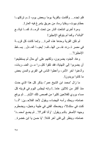 ‫ﻓﻠﻡ ﺘﺠﺩﻩ... ﻭﺃﻗﺎﻤﺕ ﺒﺎﻟﻘﺭﻴﺔ ﻴﻭ ‪‬ﺎ ﻭﺒﻌﺽ ﻴﻭﻡ، ﺜـﻡ ﺘﺭﻜﺘﻬـﺎ‬
                       ‫ﻤ‬
      ‫ﺤﻁﺎﻡ ﺒﻴﻭﺕ، ﻭﺒﻘﺎﻴﺎ ﺭﻤﺎﺩ ﻤﻥ ﺤﺭﻴﻕ ﻴﺘﻤﺭﻍ ﻓﻴﻪ ﺍﻟﻌﺎﺭ!.‬
‫ﻭﻤﺭﺓ ﺃﺨﺭﻯ ﺍﻨﺩﻟﻌﺕ ﺍﻟﻨﺎﺭ ﻤﻥ ﺘﺤﺕ ﺍﻟﺭﻤـﺎﺩ ﻜﻤـﺎ ﺘﻭﻗـﻊ‬
                          ‫"ﺍﻟﺒﺎﺸﺎ"، ﻭﻜﻤﺎ ﻟﻡ ﻴﺘﻭﻗﻊ ﺍﻹﻨﺠﻠﻴﺯ!‬
‫ﻟﻡ ﺘﻜﻥ ﺍﻟﻘﺭﻴﺔ ﻭﺤﺩﻫﺎ ﻫﺫﻩ ﺍﻟﻤﺭﺓ... ﻭﺇﻨﻤﺎ ﻜﺎﻨﺕ ﻜل ﻗﺭﻴـﺔ‬
‫ﻓﻲ ﻤﺼﺭ ﺘـﺭﺩﺩ ﻨﻔـﺱ ﺍﻟﻬﺘـﺎﻑ: "ﻴﺤﻴـﺎ ﺍﻟﻌـﺩل.. ﻴﺴـﻘﻁ‬
                                             ‫ﺍﻹﻨﺠﻠﻴﺯ!"...‬
‫ﻭﻋﺎﺩ ﺍﻟﺠﻨﻭﺩ ﻴﻀﺭﺒﻭﻥ، ﻭﻟﻜﻨﻬﻡ ﻋﻠﻰ ﺃﻱ ﺤﺎل ﻟﻡ ﻴﺴﺘﻁﻴﻌﻭﺍ‬
‫ﺃﻥ ﻴﻀﺭﺒﻭﺍ ﺇﻟﻰ ﺍﻟﻨﻬﺎﻴﺔ، ﻓﻘﺩ ﺘﻠﻘﻭﺍ ﻜﺜﻴـ ‪‬ﺍ ﻤـﻥ ﺍﻟﻀـﺭﺒﺎﺕ،‬
               ‫ﺭ‬
‫ﻭﺃﺫﻋﻨﻭﺍ ﺁﺨﺭ ﺍﻷﻤﺭ، ﻭﺃﻋﻁﻭﺍ ﺍﻟﻨﺎﺱ ﻓﻲ ﺍﻟﻘﺭﻯ ﻭﺍﻟﻤﺩﻥ ﺒﻌﺽ‬
                                       ‫ﻤﺎ ﻜﺎﻨﻭﺍ ﻴﺭﻴﺩﻭﻥ!.‬
‫ﻤﺎ ﺯﺍل "ﻤﺤﻤﺩ ﺍﺒﻥ ﺍﻟﺸﻴﺦ ﻋﻤﺭ"، ﻴﺫﻜﺭ ﻜل ﻫﺫﺍ ﺍﻟﺫﻱ ﺤﺩﺙ‬
‫ﻤﻨﺫ ﺃﻜﺜﺭ ﻤﻥ ﺜﻼﺜﻴﻥ ﻋﺎ ‪‬ﺎ..! ﻭﺇﻨﻪ ﻟﻴﺠﻠﺱ ﺍﻟﻴﻭﻡ ﻓﻲ ﻗﺭﻴﺘﻪ ﻜل‬
                                 ‫ﻤ‬
‫ﻤﺴﺎﺀ ﻴﺭﻭﻱ ﻟﻠﻔﻼﺤﻴﻥ ﻜﺜﻴ ‪‬ﺍ ﻤﻥ ﻗﺼﺹ ﺘﻠﻙ ﺍﻷﻴﺎﻡ... ﺜﻡ ﻴﺭﻓﻊ‬
                             ‫ﺭ‬
‫ﻋﻤﺎﻤﺘﻪ، ﻭﻴﺤﻙ ﺭﺃﺴﻪ ﺍﻟﺒﻴﻀﺎﺀ، ﻭﻴﻘﻭل ﻷﺤﺩ ﺍﻟﻔﻼﺤـﻴﻥ: "ﺃﻨـﺎ‬
‫ﻜﻨﺕ ﻓﻲ ﺴﻨﻙ!!"، ﻭﻴﻀﺤﻙ ﺍﻟﻔﺘﻰ ﻓﻲ ﻁﻴﺒﺔ ﻭﺨﺠل، ﻭﻴﻀﻁﺭﻡ‬
‫ﻭﺠﻬﻪ ﺍﻷﺼﻔﺭ ﺒﺎﻟﺩﻡ ﻭﻴﻘﻭل: "ﻭﺃﻨﺎ ﺃﻗﺩﺭ؟!".. ﺜﻡ ﻴﻀﻊ "ﻤﺤﻤـﺩ"‬
‫ﻋﻤﺎﻤﺘﻪ، ﻭﻴﻨﻅﺭ ﺇﻟﻰ ﻓﺘﻰ ﺁﺨﺭ ﻗﺎﺌﻼ: "ﻴﺎ ﺤﺴﻥ ﻴﺎ ﺍﺒﻥ ﺨﻀﺭﺓ..‬
                       ‫ﹰ‬


‫٥٢‬
 