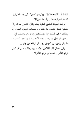 ‫ﺃﻤﻙ ﻜﺎﻨﺕ ﺃﺸﺠﻊ ﻤﻨﻙ!".. ﻭﻴﺘﺭﺤﻡ "ﺤﺴﻥ" ﻋﻠﻰ ﺃﻤﻪ، ﺜﻡ ﻴﻘﻭل:‬
                   ‫"ﻴﺎ ﻋﻡ ﺍﻟﺸﻴﺦ ﻤﺤﻤﺩ.. ﻭﺃﻨﺎ ﻤﺎ ﺫﻨﺒﻲ؟!"..‬
‫ﻟﻡ ﺘﻌﺩ ﺍﻟﺴﻴﺎﻁ ﺘﻨﻀﺞ ﺍﻟﺠﻠﻭﺩ ﺒﻌﺩ، ﻭﻟﻜﻥ ﺍﻟﻅﻬﻭﺭ ﻤﺎ ﺘـﺯﺍل‬
‫ﻤﻨﺤﻨﻴﺔ ﺘﺤﺕ ﺍﻟﺸﻤﺱ ﺒﻼ ﻁﺎﺌل، ﻭﺃﺼﺤﺎﺏ ﺍﻟﻭﺠﻭﻩ ﺍﻟﺤﻤـﺭﺍﺀ‬
‫ﻴﺤﺘﺸﺩﻭﻥ ﻓﻲ ﺍﻟﺼﺤﺭﺍﺀ، ﻭﻴﺴﺘﻌﺒﺩﻭﻥ ﺍﻟﺭﺠـﺎل ﺒﺎﻟﻤﺼـﺎﻟﺢ...‬
‫ﻭﻋﻁﺭ ﺍﻟﺒﺭﺘﻘﺎل ﻴﻔﻌﻡ ﻨﺴـﻤﺎﺕ ﺍﻷﺭﺽ ﺍﻟﻌﺯﻴـﺯﺓ، ﻭ"ﻤﺤﻤـﺩ"‬
        ‫ﻤﺎ ﺯﺍل ﻴﺅﻤﻥ ﺒﺄﻥ ﺍﻟﻔﺌﻭﺱ ﻴﺠﺏ ﺃﻥ ﺘﺭﺘﻔﻊ ﻤﻥ ﺠﺩﻴﺩ..‬
‫ﻭﻓﻲ ﺃﻋﻤﺎﻕ ﻜل ﺍﻟﻔﻼﺤﻴﻥ ﺃﻤل ﻤﺒﻬﻡ، ﻭﻫﺘﺎﻑ ﺼﺎﺭﺥ: "ﻤﺘﻰ‬
                    ‫ﻨﺭﻓﻊ ﺍﻟﻔﺄﺱ.. ﺃﻴﺠﺏ ﺃﻥ ﻨﺭﻓﻊ ﺍﻟﻔﺄﺱ؟".‬




‫٦٢‬
 