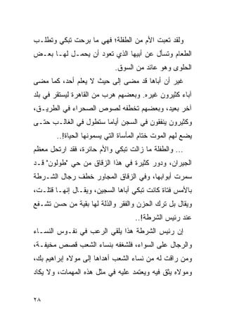 ‫ﻭﻟﻘﺩ ﺘﻌﺒﺕ ﺍﻷﻡ ﻤﻥ ﺍﻟﻁﻔﻠﺔ؛ ﻓﻬﻲ ﻤﺎ ﺒﺭﺤﺕ ﺘﺒﻜﻲ ﻭﺘﻁﻠـﺏ‬
‫ﺍﻟﻁﻌﺎﻡ ﻭﺘﺴﺄل ﻋﻥ ﺃﺒﻴﻬﺎ ﺍﻟﺫﻱ ﺘﻌﻭﺩ ﺃﻥ ﻴﺤﻤـل ﻟﻬـﺎ ﺒﻌـﺽ‬
                            ‫ﺍﻟﺤﻠﻭﻯ ﻭﻫﻭ ﻋﺎﺌﺩ ﻤﻥ ﺍﻟﺴﻭﻕ.‬
‫ﻏﻴﺭ ﺃﻥ ﺃﺒﺎﻫﺎ ﻗﺩ ﻤﻀﻰ ﺇﻟﻰ ﺤﻴﺙ ﻻ ﻴﻌﻠﻡ ﺃﺤﺩ، ﻜﻤﺎ ﻤﻀﻰ‬
‫ﺁﺒﺎﺀ ﻜﺜﻴﺭﻭﻥ ﻏﻴﺭﻩ. ﻭﺒﻌﻀﻬﻡ ﻫﺭﺏ ﻤﻥ ﺍﻟﻘﺎﻫﺭﺓ ﻟﻴﺴﺘﻘﺭ ﻓﻲ ﺒﻠﺩ‬
‫ﺁﺨﺭ ﺒﻌﻴﺩ، ﻭﺒﻌﻀﻬﻡ ﺘﺨﻁﻔﻪ ﻟﺼﻭﺹ ﺍﻟﺼﺤﺭﺍﺀ ﻓﻲ ﺍﻟﻁﺭﻴـﻕ،‬
‫ﻭﻜﺜﻴﺭﻭﻥ ﻴﻨﻔﻘﻭﻥ ﻓﻲ ﺍﻟﺴﺠﻥ ﺃﻴﺎ ‪‬ﺎ ﺴﺘﻁﻭل ﻓﻲ ﺍﻟﻐﺎﻟـﺏ ﺤﺘـﻰ‬
                       ‫ﻤ‬
       ‫ﻴﻀﻊ ﻟﻬﻡ ﺍﻟﻤﻭﺕ ﺨﺘﺎﻡ ﺍﻟﻤﺄﺴﺎﺓ ﺍﻟﺘﻲ ﻴﺴﻤﻭﻨﻬﺎ ﺍﻟﺤﻴﺎﺓ!..‬
‫... ﻭﺍﻟﻁﻔﻠﺔ ﻤﺎ ﺯﺍﻟﺕ ﺘﺒﻜﻲ ﻭﺍﻷﻡ ﺤﺎﺌﺭﺓ، ﻓﻘﺩ ﺍﺭﺘﺤل ﻤﻌﻅﻡ‬
‫ﺍﻟﺠﻴﺭﺍﻥ، ﻭﺩﻭﺭ ﻜﺜﻴﺭﺓ ﻓﻲ ﻫﺫﺍ ﺍﻟﺯﻗﺎﻕ ﻤﻥ ﺤﻲ "ﻁﻭﻟﻭﻥ" ﻗـﺩ‬
‫ﺴﻤﺭﺕ ﺃﺒﻭﺍﺒﻬﺎ، ﻭﻓﻲ ﺍﻟﺯﻗﺎﻕ ﺍﻟﻤﺠﺎﻭﺭ ﺨﻁﻑ ﺭﺠﺎل ﺍﻟﺸـﺭﻁﺔ‬
‫ﺒﺎﻷﻤﺱ ﻓﺘﺎﺓ ﻜﺎﻨﺕ ﺘﺒﻜﻲ ﺃﺒﺎﻫﺎ ﺍﻟﺴﺠﻴﻥ، ﻭﻴﻘـﺎل ﺇﻨﻬـﺎ ﻗﺘﻠـﺕ،‬
‫ﻭﻴﻘﺎل ﺒل ﺘﺭﻙ ﺍﻟﺤﺯﻥ ﻭﺍﻟﻔﻘﺭ ﻭﺍﻟﺫﻟﺔ ﻟﻬﺎ ﺒﻘﻴﺔ ﻤﻥ ﺤﺴﻥ ﺘﺸـﻔﻊ‬
                                   ‫ﻋﻨﺩ ﺭﺌﻴﺱ ﺍﻟﺸﺭﻁﺔ!..‬
‫ﺇﻥ ﺭﺌﻴﺱ ﺍﻟﺸﺭﻁﺔ ﻫﺫﺍ ﻴﻠﻘﻲ ﺍﻟﺭﻋﺏ ﻓﻲ ﻨﻔـﻭﺱ ﺍﻟﻨﺴـﺎﺀ‬
‫ﻭﺍﻟﺭﺠﺎل ﻋﻠﻰ ﺍﻟﺴﻭﺍﺀ، ﻓﻠﺸﻐﻔﻪ ﺒﻨﺴﺎﺀ ﺍﻟﺸﻌﺏ ﻗﺼﺹ ﻤﺨﻴﻔـﺔ،‬
‫ﻭﻤﻥ ﺭﺍﻗﺕ ﻟﻪ ﻤﻥ ﻨﺴﺎﺀ ﺍﻟﺸﻌﺏ ﺃﻫﺩﺍﻫﺎ ﺇﻟﻰ ﻤﻭﻻﻩ ﺇﺒﺭﺍﻫﻴﻡ ﺒﻙ،‬
‫ﻭﻤﻭﻻﻩ ﻴﺜﻕ ﻓﻴﻪ ﻭﻴﻌﺘﻤﺩ ﻋﻠﻴﻪ ﻓﻲ ﻤﺜل ﻫﺫﻩ ﺍﻟﻤﻬﻤﺎﺕ، ﻭﻻ ﻴﻜﺎﺩ‬


‫٨٢‬
 