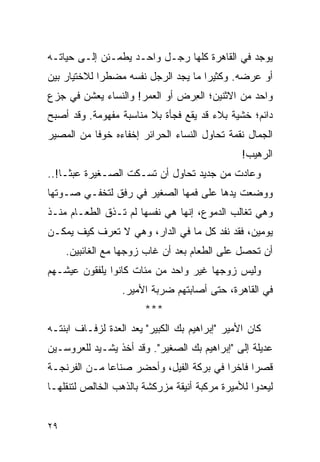 ‫ﻴﻭﺠﺩ ﻓﻲ ﺍﻟﻘﺎﻫﺭﺓ ﻜﻠﻬﺎ ﺭﺠـل ﻭﺍﺤـﺩ ﻴﻁﻤـﺌﻥ ﺇﻟـﻰ ﺤﻴﺎﺘـﻪ‬
‫ﺃﻭ ﻋﺭﻀﻪ. ﻭﻜﺜﻴ ‪‬ﺍ ﻤﺎ ﻴﺠﺩ ﺍﻟﺭﺠل ﻨﻔﺴﻪ ﻤﻀﻁ ‪‬ﺍ ﻟﻼﺨﺘﻴﺎﺭ ﺒﻴﻥ‬
             ‫ﺭ‬                        ‫ﺭ‬
‫ﻭﺍﺤﺩ ﻤﻥ ﺍﻻﺜﻨﻴﻥ؛ ﺍﻟﻌﺭﺽ ﺃﻭ ﺍﻟﻌﻤﺭ! ﻭﺍﻟﻨﺴﺎﺀ ﻴﻌﺸﻥ ﻓﻲ ﺠﺯﻉ‬
                                ‫ِ‬
‫ﺩﺍﺌﻡ؛ ﺨﺸﻴﺔ ﺒﻼﺀ ﻗﺩ ﻴﻘﻊ ﻓﺠﺄﺓ ﺒﻼ ﻤﻨﺎﺴﺒﺔ ﻤﻔﻬﻭﻤﺔ. ﻭﻗﺩ ﺃﺼﺒﺢ‬
‫ﺍﻟﺠﻤﺎل ﻨﻘﻤﺔ ﺘﺤﺎﻭل ﺍﻟﻨﺴﺎﺀ ﺍﻟﺤﺭﺍﺌﺭ ﺇﺨﻔﺎﺀﻩ ﺨﻭ ﹰﺎ ﻤﻥ ﺍﻟﻤﺼﻴﺭ‬
           ‫ﻓ‬
                                                ‫ﺍﻟﺭﻫﻴﺏ!‬
‫ﻭﻋﺎﺩﺕ ﻤﻥ ﺠﺩﻴﺩ ﺘﺤﺎﻭل ﺃﻥ ﺘﺴـﻜﺕ ﺍﻟﺼـﻐﻴﺭﺓ ﻋﺒ ﹰـﺎ!..‬
     ‫ﺜ‬
‫ﻭﻭﻀﻌﺕ ﻴﺩﻫﺎ ﻋﻠﻰ ﻓﻤﻬﺎ ﺍﻟﺼﻐﻴﺭ ﻓﻲ ﺭﻓﻕ ﻟﺘﺨﻔـﻲ ﺼـﻭﺘﻬﺎ‬
‫ﻭﻫﻲ ﺘﻐﺎﻟﺏ ﺍﻟﺩﻤﻭﻉ، ﺇﻨﻬﺎ ﻫﻲ ﻨﻔﺴﻬﺎ ﻟﻡ ﺘـﺫﻕ ﺍﻟﻁﻌـﺎﻡ ﻤﻨـﺫ‬
‫ﻴﻭﻤﻴﻥ، ﻓﻘﺩ ﻨﻔﺩ ﻜل ﻤﺎ ﻓﻲ ﺍﻟﺩﺍﺭ، ﻭﻫﻲ ﻻ ﺘﻌﺭﻑ ﻜﻴﻑ ﻴﻤﻜـﻥ‬
     ‫ﺃﻥ ﺘﺤﺼل ﻋﻠﻰ ﺍﻟﻁﻌﺎﻡ ﺒﻌﺩ ﺃﻥ ﻏﺎﺏ ﺯﻭﺠﻬﺎ ﻤﻊ ﺍﻟﻐﺎﺌﺒﻴﻥ.‬
‫ﻭﻟﻴﺱ ﺯﻭﺠﻬﺎ ﻏﻴﺭ ﻭﺍﺤﺩ ﻤﻥ ﻤﺌﺎﺕ ﻜﺎﻨﻭﺍ ﻴﻠﻔﻘﻭﻥ ﻋﻴﺸـﻬﻡ‬
                  ‫ﻓﻲ ﺍﻟﻘﺎﻫﺭﺓ، ﺤﺘﻰ ﺃﺼﺎﺒﺘﻬﻡ ﻀﺭﺒﺔ ﺍﻷﻤﻴﺭ.‬
                        ‫***‬
‫ﻜﺎﻥ ﺍﻷﻤﻴﺭ "ﺇﺒﺭﺍﻫﻴﻡ ﺒﻙ ﺍﻟﻜﺒﻴﺭ" ﻴﻌﺩ ﺍﻟﻌﺩﺓ ﻟﺯﻓـﺎﻑ ﺍﺒﻨﺘـﻪ‬
‫ﻋﺩﻴﻠﺔ ﺇﻟﻰ "ﺇﺒﺭﺍﻫﻴﻡ ﺒﻙ ﺍﻟﺼﻐﻴﺭ". ﻭﻗﺩ ﺃﺨﺫ ﻴﺸـﻴﺩ ﻟﻠﻌﺭﻭﺴـﻴﻥ‬
‫ﻗﺼ ‪‬ﺍ ﻓﺎﺨ ‪‬ﺍ ﻓﻲ ﺒﺭﻜﺔ ﺍﻟﻔﻴل، ﻭﺃﺤﻀﺭ ﺼﻨﺎﻋﺎ ﻤـﻥ ﺍﻟﻔﺭﻨﺠـﺔ‬
              ‫‪‬‬                          ‫ﺭ‬      ‫ﺭ‬
‫ﻟﻴﻌﺩﻭﺍ ﻟﻸﻤﻴﺭﺓ ﻤﺭﻜﺒﺔ ﺃﻨﻴﻘﺔ ﻤﺯﺭﻜﺸﺔ ﺒﺎﻟﺫﻫﺏ ﺍﻟﺨﺎﻟﺹ ﻟﺘﻨﻘﻠﻬـﺎ‬


‫٩٢‬
 