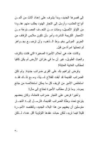 ‫ﺇﻟﻰ ﻗﺼﺭﻫﺎ ﺍﻟﺠﺩﻴﺩ، ﻭﺒﺩﺃ ﻴﺸﺭﻑ ﻋﻠﻰ ﺇﻋﺩﺍﺩ ﺃﺜﺎﺙ ﻤﻥ ﺃﺜﻤـﻥ‬
‫ﺃﻨﻭﺍﻉ ﺍﻟﺨﺸﺏ، ﻭﺃﺭﺴل ﺇﻟﻰ ﺍﻟﺘﺠﺎﺭ ﺍﻟﻬﻨﻭﺩ ﻴﻁﻠﺏ ﻤﻨﻬﻡ ﻋﻘـﻭ ‪‬ﺍ‬
 ‫ﺩ‬
‫ﻤﻥ ﺍﻟﻠﺅﻟﺅ ﺍﻷﺼﻴل، ﻭﻤﺌﺎﺕ ﻤـﻥ ﺍﻟﺘﺤـﻑ ﺍﻟﻤﺼـﻨﻭﻋﺔ ﻤـﻥ‬
‫ﺍﻷﺤﺠﺎﺭ ﺍﻟﻜﺭﻴﻤﺔ ﺍﻟﻨﺎﺩﺭﺓ، ﻭﺃﻤﺭ ﺒﺄﻥ ﺘﻜﻭﻥ ﻤﻼﺒﺱ ﺍﻟﺯﻓﺎﻑ ﻤﻥ‬
‫ﺍﻟﺤﺭﻴﺭ ﺍﻟﻤﻭﺸﻰ ﺒﺨﻴـﻭﻁ ﺍﻟـﺫﻫﺏ، ﻭﺃﻥ ﺘﺭﺼـﻊ ﺒﺠـﻭﺍﻫﺭ‬
                                  ‫ﻟﻡ ﺘﺤﻤﻠﻬﺎ ﺍﻤﺭﺃﺓ ﻤﻥ ﻗﺒل.‬
‫ﻭﻜﺎﻨﺕ ﻫﺫﻩ ﻫﻲ ﺃﺤﻼﻡ ﺍﻷﻤﻴﺭﺓ ﺍﻟﺼﻐﻴﺭﺓ ﺍﻟﺘﻲ ﻓﺘﻨﺕ ﺒﺎﻟﺘﺭﻑ‬
‫ﻭﺍﻟﻌﺒﺙ ﺍﻟﻁﻭﻴل، ﻏﻴﺭ ﺃﻥ ﻤﺎ ﻓﻲ ﺨﺯﺍﺌﻥ ﺍﻷﺭﺽ ﻟﻡ ﻴﻜﻥ ﻜﺎﻓ ‪‬ﺎ‬
 ‫ﻴ‬
                                    ‫ﻟﻤﻁﺎﻟﺏ ﺍﻟﻐﺎﻨﻴﺔ ﺍﻟﻌﺎﺒﺜﺔ!‬
‫ﻭﻓﺭﺽ ﺇﺒﺭﺍﻫﻴﻡ ﺒﻙ ﻋﻠﻰ ﺍﻟﻘﺭﻯ ﻀﺭﺍﺌﺏ ﺠﺩﻴﺩﺓ. ﻭﻟﻡ ﺘﻜﻥ‬
‫ﺍﻟﻀﺭﺍﺌﺏ ﺍﻟﻘﺩﻴﻤﺔ ﻗﺩ ﺃﺒﻘﺕ ﻟﻠﻔﻼﺡ ﺸـﻴ ًﺎ، ﻭﻤـﻊ ﺫﻟـﻙ ﻓﻘـﺩ‬
                 ‫ﺌ‬
‫ﺍﺴﺘﺨﻠﺹ ﺍﻷﻤﻴﺭ ﻤﻥ ﺍﻟﺭﻴﻑ ﻜل ﻤﺎ ﻴﻤﻜﻥ ﺍﺴﺘﺨﻼﺼﻪ ﻤﻥ ﺠﺎﺌﻊ‬
           ‫ﻴﻤﻭﺕ. ﻭﻤﺎ ﺘﺯﺍل ﻤﻁﺎﻟﺏ ﺍﻷﻤﻴﺭﺓ ﺘﺤﺘﺎﺝ ﺇﻟﻰ ﻤﺎل!‬
‫ﻭﺃﺨﻴ ‪‬ﺍ ﻓﺭﺽ ﻋﻠﻰ ﺍﻟﺘﺠﺎﺭ ﻀﺭﺍﺌﺏ ﻓﺎﺤﺸﺔ، ﻭﻜﺎﻥ ﺒﻌﻀﻬﻡ‬
                                        ‫ﺭ‬
‫ﻴﺘﺭﻨﺢ ﺘﺤﺕ ﻭﻁﺄﺓ ﺍﻟﻀﺭﺍﺌﺏ ﺍﻟﻘﺩﻴﻤﺔ، ﻓﺄﺭﺴـل ﺇﻟﻴـﻪ ﺍﻟﺘﺠـﺎﺭ‬
‫ﻤﺘﻭﺴﻠﻴﻥ ﺃﻥ ﻴﻌﻔﻴﻬﻡ ﻤﻥ ﻫﺫﺍ ﺍﻟﺒﻼﺀ ﺍﻟﺠﺩﻴﺩ، ﻭﻟﺘﻘﺘﺼﺩ ﺍﻷﻤﻴـﺭﺓ‬
‫ﻗﻠﻴﻼ ﻓﻴﻤﺎ ﺘﺭﻴﺩ، ﻟﺘﻜﻥ ﺤﺒﺎﺕ ﻋﻘﺩﻫﺎ ﺍﻟﻠﺅﻟﺅﻴﺔ ﺃﻗل ﻋﺩ ‪‬ﺍ، ﻟـﺘﻜﻥ‬
        ‫ﺩ‬                                            ‫ﹰ‬




‫٠٣‬
 