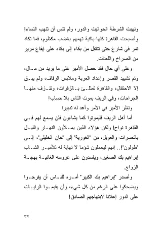 ‫ﻭﻨﻬﺒﺕ ﺍﻟﺸﺭﻁﺔ ﺍﻟﺤﻭﺍﻨﻴﺕ ﻭﺍﻟﺩﻭﺭ، ﻭﻟﻡ ﺘﻨﺱ ﺃﻥ ﺘﻨﻬﺏ ﺍﻟﻨﺴﺎﺀ!‬
‫ﻭﺃﺼﺒﺤﺕ ﺍﻟﻘﺎﻫﺭﺓ ﻜﻠﻬﺎ ﺒﺎﻜﻴﺔ ﺘﻬﻤﻬﻡ ﺒﻐﻀﺏ ﻤﻜﻅﻭﻡ، ﻓﻤﺎ ﺘﻜﺎﺩ‬
‫ﺘﻤﺭ ﻓﻲ ﺸﺎﺭﻉ ﺤﺘﻰ ﺘﻨﺘﻘل ﻤﻥ ﺒﻜﺎﺀ ﺇﻟﻰ ﺒﻜﺎﺀ ﻋﻠﻰ ﺇﻴﻘﺎﻉ ﻤﺭﻴﺭ‬
                                  ‫ﻤﻥ ﺍﻟﺼﺭﺍﺥ ﻭﺍﻟﻠﻌﻨﺎﺕ.‬
‫ﻭﻋﻠﻰ ﺃﻱ ﺤﺎل ﻓﻘﺩ ﺤﺼل ﺍﻷﻤﻴﺭ ﻋﻠﻰ ﻤﺎ ﻴﺭﻴﺩ ﻤﻥ ﻤـﺎل،‬
‫ﻭﺘﻡ ﺘﺸﻴﻴﺩ ﺍﻟﻘﺼﺭ ﻭﺇﻋﺩﺍﺩ ﺍﻟﻌﺭﺒﺔ ﻭﻤﻼﺒﺱ ﺍﻟﺯﻓﺎﻑ، ﻭﻟﻡ ﻴﺒـﻕ‬
‫ﺇﻻ ﺍﻻﺤﺘﻔﺎل، ﻭﺍﻟﻘﺎﻫﺭﺓ ﺘﻤﺘﻠـﺊ ﺒـﺎﻟﺯﻓﺭﺍﺕ، ﻭﺘﻨـﺯﻑ ﻤﻨﻬـﺎ‬
           ‫ﺍﻟﺠﺭﺍﺤﺎﺕ، ﻭﻓﻲ ﺍﻟﺭﻴﻑ ﻴﻤﻭﺕ ﺍﻟﻨﺎﺱ ﺒﻼ ﺤﺴﺎﺏ!‬
                 ‫ﻭﻨﻅﺭ ﺍﻷﻤﻴﺭ ﻓﻲ ﺍﻷﻤﺭ ﻭﺃﻋﺩ ﻟﻪ ﺘﺩﺒﻴ ‪‬ﺍ‬
                  ‫ﺭ‬
‫ﺃﻤﺎ ﺃﻫل ﺍﻟﺭﻴﻑ ﻓﻠﻴﻤﻭﺘﻭﺍ ﻜﻤﺎ ﻴﺸﺎﺀﻭﻥ ﻓﻠﻥ ﻴﺴﻤﻊ ﻟﻬﻡ ﻓـﻲ‬
‫ﺍﻟﻘﺎﻫﺭﺓ ﻨﻭﺍﺡ! ﻭﻟﻜﻥ ﻫﺅﻻﺀ ﺍﻟﺫﻴﻥ ﻴﻤـﻸﻭﻥ ﺍﻟﻨﻬـﺎﺭ ﻭﺍﻟﻠﻴـل‬
‫ﺒﺎﻟﺤﺴﺭﺍﺕ ﻭﺍﻟﻌﻭﻴل، ﻤﻥ "ﺍﻟﻐﻭﺭﻴﺔ" ﺇﻟﻰ "ﺨﺎﻥ ﺍﻟﺨﻠﻴﻠﻲ"، ﺇﻟـﻰ‬
‫"ﻁﻭﻟﻭﻥ"!.. ﺇﻨﻬﻡ ﻟﻴﺤﻤﻠﻭﻥ ﺸﺅ ‪‬ﺎ ﻻ ﻨﻬﺎﻴﺔ ﻟﻪ ﻟﻸﻤﻴـﺭ ﺍﻟﺸـﺎﺏ‬
                          ‫ﻤ‬
‫ﺇﺒﺭﺍﻫﻴﻡ ﺒﻙ ﺍﻟﺼﻐﻴﺭ، ﻭﻴﻔﺴﺩﻭﻥ ﻋﻠﻰ ﻋﺭﻭﺴﻪ ﺍﻟﻐﺎﻨﻴـﺔ ﺒﻬﺠـﺔ‬
                                               ‫ﺍﻟﺯﻭﺍﺝ.‬
‫ﻭﺃﺼﺩﺭ "ﺇﺒﺭﺍﻫﻴﻡ ﺒﻙ ﺍﻟﻜﺒﻴﺭ" ﺃﻤـﺭﻩ ﻟﻠﻨـﺎﺱ ﺃﻥ ﻴﻔﺭﺤـﻭﺍ‬
‫ﻭﻴﻀﺤﻜﻭﺍ ﻋﻠﻰ ﺍﻟﺭﻏﻡ ﻤﻥ ﻜل ﺸﻲﺀ، ﻭﺃﻥ ﻴﻘﻴﻤـﻭﺍ ﺍﻟﺭﺍﻴـﺎﺕ‬
                     ‫ﻋﻠﻰ ﺍﻟﺩﻭﺭ ﺇﻋﻼﻨﺎ ﻻﺒﺘﻬﺎﺠﻬﻡ ﺍﻟﺼﺎﺩﻕ!‬
                                       ‫ﹰ‬


‫٢٣‬
 