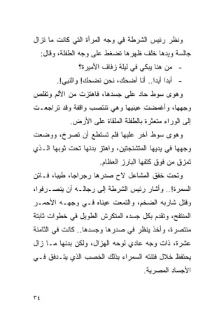 ‫ﻭﻨﻅﺭ ﺭﺌﻴﺱ ﺍﻟﺸﺭﻁﺔ ﻓﻲ ﻭﺠﻪ ﺍﻟﻤﺭﺃﺓ ﺍﻟﺘﻲ ﻜﺎﻨﺕ ﻤﺎ ﺘﺯﺍل‬
  ‫ﺠﺎﻟﺴﺔ ﻭﻴﺩﻫﺎ ﺨﻠﻑ ﻅﻬﺭﻫﺎ ﺘﻀﻐﻁ ﻋﻠﻰ ﻭﺠﻪ ﺍﻟﻁﻔﻠﺔ، ﻭﻗﺎل:‬
               ‫- ﻤﻥ ﻫﻨﺎ ﻴﺒﻜﻲ ﻓﻲ ﻟﻴﻠﺔ ﺯﻓﺎﻑ ﺍﻷﻤﻴﺭﺓ؟‬
        ‫- ﺃﺒ ‪‬ﺍ ﺃﺒ ‪‬ﺍ.. ﺃﻨﺎ ﺃﻀﺤﻙ، ﻨﺤﻥ ﻨﻀﺤﻙ! ﻭﺍﻟﻨﺒﻲ!.‬
                                        ‫ﺩ ﺩ‬
‫ﻭﻫﻭﻯ ﺴﻭﻁ ﺤﺎﺩ ﻋﻠﻰ ﺠﺴﺩﻫﺎ، ﻓﺎﻫﺘﺯﺕ ﻤﻥ ﺍﻷﻟﻡ ﻭﺘﻘﻠﺹ‬
‫ﻭﺠﻬﻬﺎ، ﻭﺃﻏﻤﻀﺕ ﻋﻴﻨﻴﻬﺎ ﻭﻫﻲ ﺘﻨﺘﺼﺏ ﻭﺍﻗﻔﺔ ﻭﻗﺩ ﺘﺭﺍﺠﻌـﺕ‬
            ‫ﺇﻟﻰ ﺍﻟﻭﺭﺍﺀ ﻤﺘﻌﺜﺭﺓ ﺒﺎﻟﻁﻔﻠﺔ ﺍﻟﻤﻠﻘﺎﺓ ﻋﻠﻰ ﺍﻷﺭﺽ.‬
‫ﻭﻫﻭﻯ ﺴﻭﻁ ﺁﺨﺭ ﻋﻠﻴﻬﺎ ﻓﻠﻡ ﺘﺴﺘﻁﻊ ﺃﻥ ﺘﺼﺭﺥ، ﻭﻭﻀﻌﺕ‬
‫ﻭﺠﻬﻬﺎ ﻓﻲ ﻴﺩﻴﻬﺎ ﺍﻟﻤﺘﺸﻨﺠﺘﻴﻥ، ﻭﺍﻫﺘﺯ ﺒﺩﻨﻬﺎ ﺘﺤﺕ ﺜﻭﺒﻬﺎ ﺍﻟـﺫﻱ‬
                       ‫ﺘﻤﺯﻕ ﻤﻥ ﻓﻭﻕ ﻜﺘﻔﻬﺎ ﺍﻟﺒﺎﺭﺯ ﺍﻟﻌﻅﺎﻡ.‬
‫ﻭﺘﺤﺕ ﺨﻔﻕ ﺍﻟﻤﺸﺎﻋل ﻻﺡ ﺼﺩﺭﻫﺎ ﺭﺠﺭﺍ ‪‬ﺎ، ﻁﻴ ‪‬ﺎ، ﻓـﺎﺘﻥ‬
        ‫ﺒ‬      ‫ﺠ‬
‫ﺍﻟﺴﻤﺭﺓ!.. ﻭﺃﺸﺎﺭ ﺭﺌﻴﺱ ﺍﻟﺸﺭﻁﺔ ﺇﻟﻰ ﺭﺠﺎﻟـﻪ ﺃﻥ ﻴﻨﺼـﺭﻓﻭﺍ،‬
‫ﻭﻓﺘل ﺸﺎﺭﺒﻪ ﺍﻟﻀﺨﻡ، ﻭﺍﻟﺘﻤﻌﺕ ﻋﻴﻨﺎﻩ ﻓـﻲ ﻭﺠﻬـﻪ ﺍﻷﺤﻤـﺭ‬
‫ﺍﻟﻤﻨﺘﻔﺢ، ﻭﺘﻘﺩﻡ ﺒﻜل ﺠﺴﺩﻩ ﺍﻟﻤﺘﻜﺭﺵ ﺍﻟﻁﻭﻴل ﻓﻲ ﺨﻁﻭﺍﺕ ﺜﺎﺒﺘﺔ‬
‫ﻤﻨﺘﺼﺭﺓ، ﻭﺃﺨﺫ ﻴﻨﻅﺭ ﻓﻲ ﺼﺩﺭﻫﺎ ﻭﺠﺴﺩﻫﺎ.. ﻜﺎﻨﺕ ﻓﻲ ﺍﻟﺜﺎﻤﻨﺔ‬
‫ﻋﺸﺭﺓ، ﺫﺍﺕ ﻭﺠﻪ ﻋﺎﺩﻱ ﻟﻭﺤﻪ ﺍﻟﻬﺯﺍل، ﻭﻟﻜﻥ ﺒﺩﻨﻬﺎ ﻤـﺎ ﺯﺍل‬
‫ﻴﺤﺘﻔﻅ ﺨﻼل ﻓﺘﻨﺘﻪ ﺍﻟﺴﻤﺭﺍﺀ ﺒﺫﻟﻙ ﺍﻟﺨﺼﺏ ﺍﻟﺫﻱ ﻴﺘـﺩﻓﻕ ﻓـﻲ‬
                                      ‫ﺍﻷﺠﺴﺎﺩ ﺍﻟﻤﺼﺭﻴﺔ.‬


‫٤٣‬
 