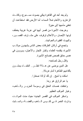 ‫ﻭﻟﻡ ﻴﻌﺩ ﺃﺤﺩ ﻓﻲ ﺍﻟﻘﺎﻫﺭﺓ ﻴﺒﻜﻲ ﺒﺼﻭﺕ ﻤﺴـﻤﻭﻉ، ﻭﻜﺎﻨـﺕ‬
‫ﺍﻟﺯﻏﺎﺭﻴﺩ ﻭﺍﻷﻨﻐﺎﻡ ﺘﻤﻸ ﺍﻟﺴﻤﺎﺀ، ﺃﻤﺎ ﺍﻷﺭﺽ ﻓﻘﺩ ﺍﺴﺘﻁﺎﻋﺕ ﺃﻥ‬
                                  ‫ﺘﺨﻔﻲ ﻤﺂﺴﻴﻬﺎ ﺇﻟﻰ ﺤﻴﻥ!‬
‫ﻭﺨﺭﺠﺕ ﺍﻷﻤﻴﺭﺓ ﻤﻥ ﻗﺼﺭ ﺃﺒﻴﻬﺎ ﻓﻲ ﻋﺭﺒﺔ ﻏﺭﻴﺒﺔ ﻴﺨﻁﻑ‬
‫ﻟﻭﻨﻬﺎ ﺍﻷﺒﺼﺎﺭ، ﻭﺍﻷﻋﻼﻡ ﺘﺭﻓﺭﻑ ﻋﻠﻰ ﻤﺸـﺎﺭﻑ ﺍﻟﻘﺼـﻭﺭ،‬
                             ‫ﻭﺍﻟﺒﻴﻭﺕ ﺍﻟﻔﻘﻴﺭﺓ ﻭﺍﻟﺤﻭﺍﻨﻴﺕ.‬
‫ﻭﺘﺠﻤﻊ ﻓﻲ ﺃﺭﻜﺎﻥ ﺍﻟﻁﺭﻗﺎﺕ ﺒﻌﺽ ﺍﻟﻨﺎﺱ ﻴﺸﻬﺩﻭﻥ ﻤﻭﻜـﺏ‬
‫ﺍﻷﻤﻴﺭﺓ، ﻴﺘﻘﺩﻤﻪ ﺍﻟﻌﻠﻤﺎﺀ ﻭﻜﺒﺎﺭ ﺍﻟﺘﺠﺎﺭ ﻭﺍﻷﻋﻴﺎﻥ، ﻭﻴﺭﻭﻭﻥ ﻓﻲ‬
                      ‫ﻫﻤﺱ ﺤﺎﻨﻕ ﻗﺼﺹ ﻓﻀﺎﺌﺢ ﺍﻷﻤﻴﺭﺓ.‬
                                 ‫ﻭﻗﺎل ﺭﺠل ﻟﺼﺎﺤﺒﻪ:‬
‫ﻫل ﺍﻟﺩﻴﻥ ﻴﺭﻀﻰ ﻋﻥ ﻫـﺫﺍ؟ ﺍﻨﻅـﺭ.. ﺍﻟﻌﻠﻤـﺎﺀ ﻴﻤﺸـﻭﻥ‬
                           ‫ﺒﺄﻗﺩﺍﻤﻬﻡ ﺍﻟﻁﺎﻫﺭﺓ ﺃﻤﺎﻡ ﻋﺭﺒﺔ!..‬
                 ‫ﺍﺴﻜﺕ ﻴﺎ ﺸﻴﺦ.. ﺇﻥ ﻟﻙ ﺃﻭﻻ ‪‬ﺍ ﺼﻐﺎ ‪‬ﺍ.‬
                   ‫ﺭ‬      ‫ﺩ‬
                               ‫ﻴﺎ ﻋﻡ ﺍﻟﺭﺍﺯﻕ ﻫﻭ ﺭﺒﻨﺎ.‬
‫ﻭﺍﺨﺘﻔﺕ ﻫﻤﺴﺎﺕ ﺍﻟﺤﻨﻕ ﻓﻲ ﻭﺴﻭﺴﺔ ﺍﻟﺤﺭﻴـﺭ ﻭﺍﻟـﺫﻫﺏ،‬
                                  ‫ﻭﻏﺒﺎﺭ ﺍﻟﻤﻭﻜﺏ ﺍﻟﻌﻅﻴﻡ.‬
‫ﻭﺍﺴﺘﻘﺭ ﺍﻟﻤﻭﻜﺏ ﻓﻲ ﺍﻟﻘﺼﺭ ﺍﻟﺠﺩﻴﺩ؛ ﺤﻴﺙ ﻤﺩﺕ ﺍﻟﻤﻭﺍﺌـﺩ،‬
‫ﻭﺩﺍﺭﺕ ﺍﻟﺨﻤﺭ ﻓـﻲ ﻜﺌـﻭﺱ ﺍﻟـﺫﻫﺏ ﻭﺍﻟﻔﻀـﺔ، ﻭﺍﻨﺴـﺎﺒﺕ‬


‫٥٣‬
 