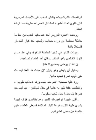 ‫ﺍﻟﺭﺍﻗﺼﺎﺕ ﺍﻟﺸﺭﻜﺴﻴﺎﺕ، ﻭﺘﻨﺎﺜﺭ ﺍﻟﺫﻫﺏ ﻋﻠﻰ ﺍﻷﺠﺴﺎﺩ ﺍﻟﻤﺭﻤﺭﻴﺔ‬
‫ﺍﻟﺘﻲ ﺘﺘﻠﻭﻯ ﺘﺤﺕ ﺃﻀﻭﺍﺀ ﺍﻟﻤﺸﺎﻋل ﺍﻟﺤﻤﺭﺍﺀ، ﻋﺎﺭﻴﺔ ﺼـﺎﺭﺨﺔ‬
                                                    ‫ﺍﻟﻔﺘﻨﺔ.‬
‫ﻭﻭﺩﻋﺕ ﺍﻷﻤﻴﺭﺓ ﺍﻟﻌﺭﻭﺱ ﺃﺤﺩ ﻋﺸـﺎﻗﻬﺎ ﺍﻟﻌﺩﻴـﺩﻴﻥ ﺒﻘﺒﻠـﺔ‬
‫ﺨﺎﻁﻔﺔ ﻤﺨﺘﻠﺴﺔ ﻤﻥ ﻭﺭﺍﺀ ﺤﺠﺎﺏ، ﻭﻟﻤﺤﻬﺎ ﺃﺤﺩ ﻜﺒﺎﺭ ﺍﻟﺘﺠـﺎﺭ‬
                                              ‫ﻓﺎﺴﺘﻌﺎﺫ ﺒﺎﷲ!‬
‫ﻭﺒﺭﺯﺕ ﻟﻠﻨﺎﺱ ﻓﻲ ﺜﻴﺎﺒﻬﺎ ﺍﻟﺨﺎﻁﻔﺔ ﺍﻟﻔﺎﺨﺭﺓ، ﻭﻓﻲ ﻋﻘﺩ ﻤـﻥ‬
     ‫ﺍﻟﻠﺅﻟﺅ ﺍﻟﺨﺎﻟﺹ ﺒﺎﻫﺭ ﺍﻟﻤﻨﻅﺭ. ﻭﻗﺎل ﺃﺤﺩ ﺍﻟﻌﻠﻤﺎﺀ ﻟﺼﺎﺤﺒﻪ:‬
                        ‫ﺇﻥ ﺍﷲ ﻻ ﻴﺭﻀﻰ ﺒﺤﻀﻭﺭﻨﺎ ﻫﻨﺎ!‬
‫ﻭﺤﺎﻭل ﺃﻥ ﻴﻨﻬﺽ ﻭﻫﻭ ﻴﻘﻭل: "ﺇﻥ ﺤﺒﺎﺕ ﻫﺫﺍ ﺍﻟﻌﻘﺩ ﻟﻴﺴـﺕ‬
                             ‫ﻏﻴﺭ ﺫﻭﺏ ﺩﻤﻭﻉ ﺸﻌﺏ ﺠﺎﺌﻊ".‬
‫ﻭﺭﺩ ﻋﻠﻴﻪ ﺼﺎﺤﺒﻪ: "ﻨﻌﻡ ﻨﻌﻡ، ﺼـﻬﺭﻫﺎ ﻋـﺫﺍﺏ ﻁﻭﻴـل،‬
‫ﻭﺍﻨﺘﻅﻤﺕ ﻋﻘ ‪‬ﺍ ﺘﻠﻬﻭ ﺒﻪ ﻏﺎﻨﻴﺔ ﻓﻲ ﺤﻔل ﺸﻴﺎﻁﻴﻥ.. ﺇﻨﻬﺎ ﻟﻴﺴـﺕ‬
                                          ‫ﺩ‬
                      ‫ﺩﻤﻭ ‪‬ﺎ ﺒل ﺩﻤﺎﺀ! ﺩﻤﺎﺀ ﺸﻌﺏ ﻤﻨﻜﻭﺏ".‬
                                                 ‫ﻋ‬
‫ﻭﺃﻗﺒل ﻋﻠﻴﻬﻤﺎ ﺇﺒﺭﺍﻫﻴﻡ ﺒﻙ ﺍﻟﻜﺒﻴﺭ ﻭﻫﻤﺎ ﻴﺘﻨﺎﺠﻴﺎﻥ ﻓﺯﻑ ﺇﻟﻴﻬﻤﺎ‬
‫ﺒﺸﺭﻯ ﻁﻴﺒﺔ ﻜﺎﻥ ﻴﺩﺨﺭﻫﺎ ﻟﻜﺒﺎﺭ ﺍﻟﻤﻼﻙ؛ ﻓﺴﻴﻌﻔﻲ ﺍﻟﻌﻠﻤﺎﺀ ﻤﻨﻬﻡ‬
                               ‫ﺨﺎﺼﺔ ﻤﻥ ﺒﻌﺽ ﺍﻟﻀﺭﺍﺌﺏ.‬




‫٦٣‬
 