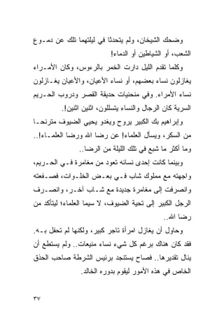 ‫ﻭﻀﺤﻙ ﺍﻟﺸﻴﺨﺎﻥ، ﻭﻟﻡ ﻴﺘﺤﺩﺜﺎ ﻓﻲ ﻟﻴﻠﺘﻬﻤﺎ ﺘﻠﻙ ﻋﻥ ﺩﻤـﻭﻉ‬
                           ‫ﺍﻟﺸﻌﺏ، ﺃﻭ ﺍﻟﺸﻴﺎﻁﻴﻥ ﺃﻭ ﺍﻟﺩﻤﺎﺀ!‬
‫ﻭﻜﻠﻤﺎ ﺘﻘﺩﻡ ﺍﻟﻠﻴل ﺩﺍﺭﺕ ﺍﻟﺨﻤﺭ ﺒﺎﻟﺭﺀﻭﺱ، ﻭﻜﺎﻥ ﺍﻷﻤـﺭﺍﺀ‬
‫ﻴﻐﺎﺯﻟﻭﻥ ﻨﺴﺎﺀ ﺒﻌﻀﻬﻡ، ﺃﻭ ﻨﺴﺎﺀ ﺍﻷﻋﻴﺎﻥ، ﻭﺍﻷﻋﻴﺎﻥ ﻴﻐـﺎﺯﻟﻭﻥ‬
‫ﻨﺴﺎﺀ ﺍﻷﻤﺭﺍﺀ. ﻭﻓﻲ ﻤﻨﺤﻨﻴﺎﺕ ﺤﺩﻴﻘﺔ ﺍﻟﻘﺼﺭ ﻭﺩﺭﻭﺏ ﺍﻟﺤـﺭﻴﻡ‬
         ‫ﺍﻟﺴﺭﻴﺔ ﻜﺎﻥ ﺍﻟﺭﺠﺎل ﻭﺍﻟﻨﺴﺎﺀ ﻴﺘﺴﻠﻠﻭﻥ، ﺍﺜﻨﻴﻥ ﺍﺜﻨﻴﻥ!.‬
‫ﻭﺇﺒﺭﺍﻫﻴﻡ ﺒﻙ ﺍﻟﻜﺒﻴﺭ ﻴﺭﻭﺡ ﻭﻴﻐﺩﻭ ﻴﺤﻴﻲ ﺍﻟﻀﻴﻭﻑ ﻤﺘﺭﻨ ‪‬ـﺎ‬
  ‫ﺤ‬
‫ﻤﻥ ﺍﻟﺴﻜﺭ، ﻭﻴﺴﺄل ﺍﻟﻌﻠﻤﺎﺀ! ﻋﻥ ﺭﻀﺎ ﺍﷲ ﻭﺭﻀﺎ ﺍﻟﻌﻠﻤـﺎﺀ!..‬
                ‫ﻭﻤﺎ ﺃﻜﺜﺭ ﻤﺎ ﺸﺒﻊ ﻓﻲ ﺘﻠﻙ ﺍﻟﻠﻴﻠﺔ ﻤﻥ ﺍﻟﺭﻀﺎ..‬
‫ﻭﺒﻴﻨﻤﺎ ﻜﺎﻨﺕ ﺇﺤﺩﻯ ﻨﺴﺎﺌﻪ ﺘﻌﻭﺩ ﻤﻥ ﻤﻐﺎﻤﺭﺓ ﻓـﻲ ﺍﻟﺤـﺭﻴﻡ،‬
‫ﻭﺍﺠﻬﺘﻪ ﻤﻊ ﻤﻤﻠﻭﻙ ﺸﺎﺏ ﻓـﻲ ﺒﻌـﺽ ﺍﻟﺨﻠـﻭﺍﺕ، ﻓﺼـﻔﻌﺘﻪ‬
‫ﻭﺍﻨﺼﺭﻓﺕ ﺇﻟﻰ ﻤﻐﺎﻤﺭﺓ ﺠﺩﻴﺩﺓ ﻤﻊ ﺸـﺎﺏ ﺁﺨـﺭ، ﻭﺍﻨﺼـﺭﻑ‬
‫ﺍﻟﺭﺠل ﺍﻟﻜﺒﻴﺭ ﺇﻟﻰ ﺘﺤﻴﺔ ﺍﻟﻀﻴﻭﻑ، ﻻ ﺴﻴﻤﺎ ﺍﻟﻌﻠﻤﺎﺀ؛ ﻟﻴﺘﺄﻜﺩ ﻤﻥ‬
                                              ‫ﺭﻀﺎ ﺍﷲ..‬
‫ﻭﺤﺎﻭل ﺃﻥ ﻴﻐﺎﺯل ﺍﻤﺭﺃﺓ ﺘﺎﺠﺭ ﻜﺒﻴﺭ، ﻭﻟﻜﻨﻬﺎ ﻟﻡ ﺘﺤﻔل ﺒـﻪ.‬
‫ﻓﻘﺩ ﻜﺎﻥ ﻫﻨﺎﻙ ﺒﺭﻏﻡ ﻜل ﺸﻲﺀ ﻨﺴﺎﺀ ﻤﻨﻴﻌﺎﺕ.. ﻭﻟﻡ ﻴﺴﺘﻁﻊ ﺃﻥ‬
‫ﻴﻨﺎل ﺘﻘﺩﻴﺭﻫﺎ.. ﻓﺼﺎﺡ ﻴﺴﺘﻨﺠﺩ ﺒﺭﺌﻴﺱ ﺍﻟﺸﺭﻁﺔ ﺼﺎﺤﺏ ﺍﻟﺤﺫﻕ‬
                ‫ﺍﻟﺨﺎﺹ ﻓﻲ ﻫﺫﻩ ﺍﻷﻤﻭﺭ ﻟﻴﻘﻭﻡ ﺒﺩﻭﺭﻩ ﺍﻟﺨﺎﻟﺩ.‬


‫٧٣‬
 