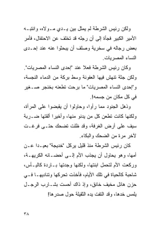 ‫ﻭﻟﻜﻥ ﺭﺌﻴﺱ ﺍﻟﺸﺭﻁﺔ ﻟﻡ ﻴﻤﺜل ﺒﻴﻥ ﻴـﺩﻱ ﻤـﻭﻻﻩ، ﻭﺍﻨﺘﺒـﻪ‬
‫ﺍﻷﻤﻴﺭ ﺍﻟﻜﺒﻴﺭ ﻓﺠﺄﺓ ﺇﻟﻰ ﺃﻥ ﺭﺠﻠﻪ ﻗﺩ ﺘﺨﻠﻑ ﻋﻥ ﺍﻻﺤﺘﻔﺎل، ﻓﺄﻤﺭ‬
‫ﺒﻌﺽ ﺭﺠﺎﻟﻪ ﻓﻲ ﺴﺨﺭﻴﺔ ﻭﺼﻠﻑ ﺃﻥ ﻴﺒﺤﺜﻭﺍ ﻋﻨﻪ ﻋﻨﺩ ﺇﺤـﺩﻯ‬
                                     ‫ﺍﻟﻨﺴﺎﺀ ﺍﻟﻤﺼﺭﻴﺎﺕ.‬
‫ﻭﻜﺎﻥ ﺭﺌﻴﺱ ﺍﻟﺸﺭﻁﺔ ﻓﻌﻼ ﻋﻨﺩ "ﺇﺤﺩﻯ ﺍﻟﻨﺴﺎﺀ ﺍﻟﻤﺼﺭﻴﺎﺕ".‬
                            ‫ﹰ‬
‫ﻭﻟﻜﻥ ﺠﺜﺔ ﺘﻨﻬﺵ ﻓﻴﻬﺎ ﺍﻟﻌﻔﻭﻨﺔ ﻭﺴﻁ ﺒﺭﻜﺔ ﻤﻥ ﺍﻟﺩﻤﺎﺀ ﺍﻟﻨﺠﺴﺔ،‬
‫ﻭ"ﺇﺤﺩﻯ ﺍﻟﻨﺴﺎﺀ ﺍﻟﻤﺼﺭﻴﺎﺕ" ﻤﺎ ﺒﺭﺤﺕ ﺘﻁﻌﻨﻪ ﺒﺨﻨﺠﺭ ﺼـﻐﻴﺭ‬
                               ‫ﻓﻲ ﻜل ﻤﻜﺎﻥ ﻤﻥ ﺠﺴﻤﻪ!.‬
‫ﻭﺫﻫل ﺍﻟﺠﻨﻭﺩ ﻤﻤﺎ ﺭﺃﻭﺍ، ﻭﺤﺎﻭﻟﻭﺍ ﺃﻥ ﻴﻘﺒﻀﻭﺍ ﻋﻠﻰ ﺍﻟﻤﺭﺃﺓ،‬
‫ﻭﻟﻜﻨﻬﺎ ﻜﺎﻨﺕ ﺘﻁﻌﻥ ﻜل ﻤﻥ ﻴﺩﻨﻭ ﻤﻨﻬﺎ، ﻭﺃﺨﻴ ‪‬ﺍ ﺃﻟﻘﺘﻬﺎ ﻀـﺭﺒﺔ‬
              ‫ﺭ‬
‫ﺴﻴﻑ ﻋﻠﻰ ﺃﺭﺽ ﺍﻟﻐﺭﻓﺔ، ﻭﻗﺩ ﻅﻠﺕ ﺘﻀﺤﻙ ﺤﺘـﻰ ﻓﺭﻏـﺕ‬
                          ‫ﻵﺨﺭ ﻤﺭﺓ ﻤﻥ ﺍﻟﻀﺤﻙ ﻭﺍﻟﺒﻜﺎﺀ.‬
‫ﻜﺎﻥ ﺭﺌﻴﺱ ﺍﻟﺸﺭﻁﺔ ﻤﻨﺫ ﻗﻠﻴل ﻴﺭﻜل "ﺨﺩﻴﺠﺔ" ﺒﻌﻴـ ‪‬ﺍ ﻋـﻥ‬
     ‫ﺩ‬
‫ﺃﻤﻬﺎ، ﻭﻫﻭ ﻴﺤﺎﻭل ﺃﻥ ﻴﺠﺫﺏ ﺍﻷﻡ ﺇﻟـﻰ ﺃﺤﻀـﺎﻨﻪ ﺍﻟﻜﺭﻴﻬـﺔ،‬
‫ﻭﺭﻜﻌﺕ ﺍﻷﻡ ﻟﺘﺤﻤل ﺍﺒﻨﺘﻬﺎ، ﻭﻟﻜﻨﻬﺎ ﻭﺠﺩﺘﻬﺎ ﺒـﺎﺭﺩﺓ ﻜﺎﻟﻴـﺄﺱ،‬
‫ﺸﺎﺤﺒﺔ ﻜﺎﻟﺤﻴﺎﺓ ﻓﻲ ﺘﻠﻙ ﺍﻷﻴﺎﻡ، ﻓﺄﺨﺫﺕ ﺘﺤﺭﻜﻬﺎ ﻭﺘﻨﺎﺩﻴﻬـﺎ ﻓـﻲ‬
‫ﺤﺯﻥ ﻫﺎﺌل ﻤﺨﻴﻑ ﺨﺎﻨﻕ، ﻭﺇﺫ ﺫﺍﻙ ﺃﺤﺴﺕ ﺒﺸـﺎﺭﺏ ﺍﻟﺭﺠـل‬
           ‫ﻴﻠﻤﺱ ﺨﺩﻫﺎ، ﻭﻗﺩ ﺍﻟﺘﻔﺕ ﻴﺩﻩ ﺍﻟﺜﻘﻴﻠﺔ ﺤﻭل ﺼﺩﺭﻫﺎ!‬


‫٨٣‬
 