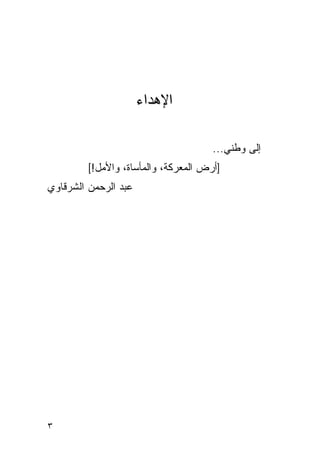 ‫ﺍﻹﻫﺩﺍﺀ‬

                                      ‫ﺇﻟﻰ ﻭﻁﻨﻲ...‬
         ‫]ﺃﺭﺽ ﺍﻟﻤﻌﺭﻜﺔ، ﻭﺍﻟﻤﺄﺴﺎﺓ، ﻭﺍﻷﻤل![‬
‫ﻋﺒﺩ ﺍﻟﺭﺤﻤﻥ ﺍﻟﺸﺭﻗﺎﻭﻱ‬




‫٣‬
 