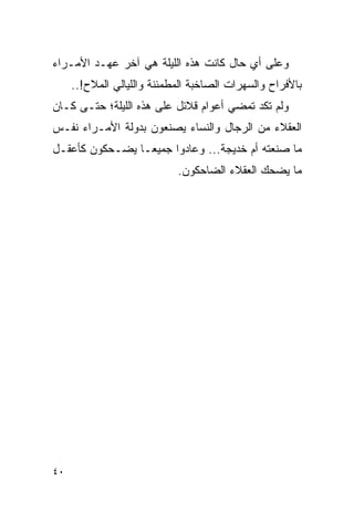 ‫ﻭﻋﻠﻰ ﺃﻱ ﺤﺎل ﻜﺎﻨﺕ ﻫﺫﻩ ﺍﻟﻠﻴﻠﺔ ﻫﻲ ﺁﺨﺭ ﻋﻬـﺩ ﺍﻷﻤـﺭﺍﺀ‬
     ‫ﺒﺎﻷﻓﺭﺍﺡ ﻭﺍﻟﺴﻬﺭﺍﺕ ﺍﻟﺼﺎﺨﺒﺔ ﺍﻟﻤﻁﻤﺌﻨﺔ ﻭﺍﻟﻠﻴﺎﻟﻲ ﺍﻟﻤﻼﺡ!..‬
‫ﻭﻟﻡ ﺘﻜﺩ ﺘﻤﻀﻲ ﺃﻋﻭﺍﻡ ﻗﻼﺌل ﻋﻠﻰ ﻫﺫﻩ ﺍﻟﻠﻴﻠﺔ؛ ﺤﺘـﻰ ﻜـﺎﻥ‬
‫ﺍﻟﻌﻘﻼﺀ ﻤﻥ ﺍﻟﺭﺠﺎل ﻭﺍﻟﻨﺴﺎﺀ ﻴﺼﻨﻌﻭﻥ ﺒﺩﻭﻟﺔ ﺍﻷﻤـﺭﺍﺀ ﻨﻔـﺱ‬
‫ﻤﺎ ﺼﻨﻌﺘﻪ ﺃﻡ ﺨﺩﻴﺠﺔ... ﻭﻋﺎﺩﻭﺍ ﺠﻤﻴ ‪‬ـﺎ ﻴﻀـﺤﻜﻭﻥ ﻜﺄﻋﻘـل‬
                 ‫ﻌ‬
                            ‫ﻤﺎ ﻴﻀﺤﻙ ﺍﻟﻌﻘﻼﺀ ﺍﻟﻀﺎﺤﻜﻭﻥ.‬




‫٠٤‬
 