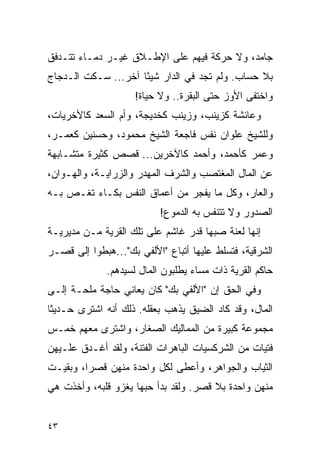 ‫ﺠﺎﻤﺩ، ﻭﻻ ﺤﺭﻜﺔ ﻓﻴﻬﻡ ﻋﻠﻰ ﺍﻹﻁـﻼﻕ ﻏﻴـﺭ ﺩﻤـﺎﺀ ﺘﺘـﺩﻓﻕ‬
‫ﺒﻼ ﺤﺴﺎﺏ. ﻭﻟﻡ ﺘﺠﺩ ﻓﻲ ﺍﻟﺩﺍﺭ ﺸﻴ ًﺎ ﺁﺨﺭ... ﺴـﻜﺕ ﺍﻟـﺩﺠﺎﺝ‬
                     ‫ﺌ‬
                    ‫ﻭﺍﺨﺘﻔﻰ ﺍﻷﻭﺯ ﺤﺘﻰ ﺍﻟﺒﻘﺭﺓ.. ﻭﻻ ﺤﻴﺎﺓ!‬
‫ﻭﻋﺎﺌﺸﺔ ﻜﺯﻴﻨﺏ، ﻭﺯﻴﻨﺏ ﻜﺨﺩﻴﺠﺔ، ﻭﺃﻡ ﺍﻟﺴﻌﺩ ﻜﺎﻷﺨﺭﻴﺎﺕ،‬
‫ﻭﻟﻠﺸﻴﺦ ﻋﻠﻭﺍﻥ ﻨﻔﺱ ﻓﺎﺠﻌﺔ ﺍﻟﺸﻴﺦ ﻤﺤﻤﻭﺩ، ﻭﺤﺴﻨﻴﻥ ﻜﻌﻤـﺭ،‬
‫ﻭﻋﻤﺭ ﻜﺄﺤﻤﺩ، ﻭﺃﺤﻤﺩ ﻜﺎﻵﺨﺭﻴﻥ... ﻗﺼﺹ ﻜﺜﻴﺭﺓ ﻤﺘﺸـﺎﺒﻬﺔ‬
‫ﻋﻥ ﺍﻟﻤﺎل ﺍﻟﻤﻐﺘﺼﺏ ﻭﺍﻟﺸﺭﻑ ﺍﻟﻤﻬﺩﺭ ﻭﺍﻟﺯﺭﺍﻴـﺔ، ﻭﺍﻟﻬـﻭﺍﻥ،‬
‫ﻭﺍﻟﻌﺎﺭ، ﻭﻜل ﻤﺎ ﻴﻔﺠﺭ ﻤﻥ ﺃﻋﻤﺎﻕ ﺍﻟﻨﻔﺱ ﺒﻜـﺎﺀ ﺘﻐـﺹ ﺒـﻪ‬
         ‫‪‬‬
                           ‫ﺍﻟﺼﺩﻭﺭ ﻭﻻ ﺘﺘﻨﻔﺱ ﺒﻪ ﺍﻟﺩﻤﻭﻉ!‬
‫ﺇﻨﻬﺎ ﻟﻌﻨﺔ ﺼﺒﻬﺎ ﻗﺩﺭ ﻏﺎﺸﻡ ﻋﻠﻰ ﺘﻠﻙ ﺍﻟﻘﺭﻴﺔ ﻤـﻥ ﻤﺩﻴﺭﻴـﺔ‬
‫ﺍﻟﺸﺭﻗﻴﺔ، ﻓﺘﺴﻠﻁ ﻋﻠﻴﻬﺎ ﺃﺘﺒﺎﻉ "ﺍﻷﻟﻔﻲ ﺒﻙ"...ﻫﺒﻁﻭﺍ ﺇﻟﻰ ﻗﺼـﺭ‬
              ‫ﺤﺎﻜﻡ ﺍﻟﻘﺭﻴﺔ ﺫﺍﺕ ﻤﺴﺎﺀ ﻴﻁﻠﺒﻭﻥ ﺍﻟﻤﺎل ﻟﺴﻴﺩﻫﻡ.‬
‫ﻭﻓﻲ ﺍﻟﺤﻕ ﺇﻥ "ﺍﻷﻟﻔﻲ ﺒﻙ" ﻜﺎﻥ ﻴﻌﺎﻨﻲ ﺤﺎﺠﺔ ﻤﻠﺤـﺔ ﺇﻟـﻰ‬
‫ﺍﻟﻤﺎل، ﻭﻗﺩ ﻜﺎﺩ ﺍﻟﻀﻴﻕ ﻴﺫﻫﺏ ﺒﻌﻘﻠﻪ. ﺫﻟﻙ ﺃﻨﻪ ﺍﺸﺘﺭﻯ ﺤـﺩﻴﺜﺎ‬
‫ﹰ‬
‫ﻤﺠﻤﻭﻋﺔ ﻜﺒﻴﺭﺓ ﻤﻥ ﺍﻟﻤﻤﺎﻟﻴﻙ ﺍﻟﺼﻐﺎﺭ، ﻭﺍﺸﺘﺭﻯ ﻤﻌﻬﻡ ﺨﻤـﺱ‬
‫ﻓﺘﻴﺎﺕ ﻤﻥ ﺍﻟﺸﺭﻜﺴﻴﺎﺕ ﺍﻟﺒﺎﻫﺭﺍﺕ ﺍﻟﻔﺘﻨﺔ، ﻭﻟﻘﺩ ﺃﻏـﺩﻕ ﻋﻠـﻴﻬﻥ‬
‫ﺍﻟﺜﻴﺎﺏ ﻭﺍﻟﺠﻭﺍﻫﺭ، ﻭﺃﻋﻁﻰ ﻟﻜل ﻭﺍﺤﺩﺓ ﻤﻨﻬﻥ ﻗﺼ ‪‬ﺍ، ﻭﺒﻘﻴـﺕ‬
         ‫ﺭ‬
‫ﻤﻨﻬﻥ ﻭﺍﺤﺩﺓ ﺒﻼ ﻗﺼﺭ. ﻭﻟﻘﺩ ﺒﺩﺃ ﺤﺒﻬﺎ ﻴﻐﺯﻭ ﻗﻠﺒﻪ، ﻭﺃﺨﺫﺕ ﻫﻲ‬


‫٣٤‬
 