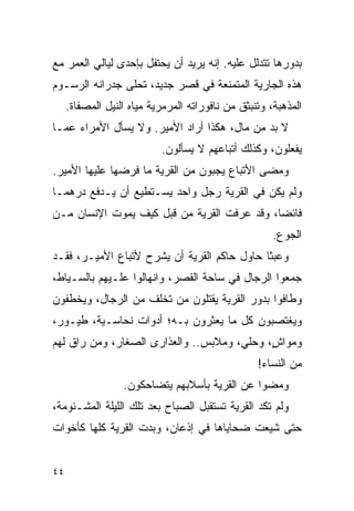 ‫ﺒﺩﻭﺭﻫﺎ ﺘﺘﺩﻟل ﻋﻠﻴﻪ. ﺇﻨﻪ ﻴﺭﻴﺩ ﺃﻥ ﻴﺤﺘﻔل ﺒﺈﺤﺩﻯ ﻟﻴﺎﻟﻲ ﺍﻟﻌﻤﺭ ﻤﻊ‬
‫ﻫﺫﻩ ﺍﻟﺠﺎﺭﻴﺔ ﺍﻟﻤﺘﻤﻨﻌﺔ ﻓﻲ ﻗﺼﺭ ﺠﺩﻴﺩ، ﺘﺤﻠﻰ ﺠﺩﺭﺍﻨﻪ ﺍﻟﺭﺴـﻭﻡ‬
     ‫ﺍﻟﻤﺫﻫﺒﺔ، ﻭﺘﻨﺒﺜﻕ ﻤﻥ ﻨﺎﻓﻭﺭﺍﺘﻪ ﺍﻟﻤﺭﻤﺭﻴﺔ ﻤﻴﺎﻩ ﺍﻟﻨﻴل ﺍﻟﻤﺼﻔﺎﺓ.‬
‫ﻻ ﺒﺩ ﻤﻥ ﻤﺎل، ﻫﻜﺫﺍ ﺃﺭﺍﺩ ﺍﻷﻤﻴﺭ. ﻭﻻ ﻴﺴﺄل ﺍﻷﻤﺭﺍﺀ ﻋﻤـﺎ‬
                           ‫ﻴﻔﻌﻠﻭﻥ، ﻭﻜﺫﻟﻙ ﺃﺘﺒﺎﻋﻬﻡ ﻻ ﻴﺴﺄﻟﻭﻥ.‬
‫ﻭﻤﻀﻰ ﺍﻷﺘﺒﺎﻉ ﻴﺠﺒﻭﻥ ﻤﻥ ﺍﻟﻘﺭﻴﺔ ﻤﺎ ﻓﺭﻀﻬﺎ ﻋﻠﻴﻬﺎ ﺍﻷﻤﻴﺭ.‬
‫ﻭﻟﻡ ﻴﻜﻥ ﻓﻲ ﺍﻟﻘﺭﻴﺔ ﺭﺠل ﻭﺍﺤﺩ ﻴﺴـﺘﻁﻴﻊ ﺃﻥ ﻴـﺩﻓﻊ ﺩﺭﻫ ‪‬ـﺎ‬
  ‫ﻤ‬
‫ﻓﺎﺌ ‪‬ﺎ، ﻭﻗﺩ ﻋﺭﻓﺕ ﺍﻟﻘﺭﻴﺔ ﻤﻥ ﻗﺒل ﻜﻴﻑ ﻴﻤﻭﺕ ﺍﻹﻨﺴﺎﻥ ﻤـﻥ‬
                                             ‫ﻀ‬
                                                      ‫ﺍﻟﺠﻭﻉ.‬
‫ﻭﻋﺒ ﹰﺎ ﺤﺎﻭل ﺤﺎﻜﻡ ﺍﻟﻘﺭﻴﺔ ﺃﻥ ﻴﺸﺭﺡ ﻷﺘﺒﺎﻉ ﺍﻷﻤﻴـﺭ، ﻓﻘـﺩ‬
                                             ‫ﺜ‬
‫ﺠﻤﻌﻭﺍ ﺍﻟﺭﺠﺎل ﻓﻲ ﺴﺎﺤﺔ ﺍﻟﻘﺼﺭ، ﻭﺍﻨﻬﺎﻟﻭﺍ ﻋﻠـﻴﻬﻡ ﺒﺎﻟﺴـﻴﺎﻁ،‬
‫ﻭﻁﺎﻓﻭﺍ ﺒﺩﻭﺭ ﺍﻟﻘﺭﻴﺔ ﻴﻘﺘﻠﻭﻥ ﻤﻥ ﺘﺨﻠﻑ ﻤﻥ ﺍﻟﺭﺠﺎل، ﻭﻴﺨﻁﻔﻭﻥ‬
‫ﻭﻴﻐﺘﺼﺒﻭﻥ ﻜل ﻤﺎ ﻴﻌﺜﺭﻭﻥ ﺒـﻪ؛ ﺃﺩﻭﺍﺕ ﻨﺤﺎﺴـﻴﺔ، ﻁﻴـﻭﺭ،‬
‫ﻭﻤﻭﺍﺵ، ﻭﺤﻠﻲ، ﻭﻤﻼﺒﺱ.. ﻭﺍﻟﻌﺫﺍﺭﻯ ﺍﻟﺼﻐﺎﺭ، ﻭﻤﻥ ﺭﺍﻕ ﻟﻬﻡ‬
                                            ‫ٍ‬
                                                  ‫ﻤﻥ ﺍﻟﻨﺴﺎﺀ!‬
                  ‫ﻭﻤﻀﻭﺍ ﻋﻥ ﺍﻟﻘﺭﻴﺔ ﺒﺄﺴﻼﺒﻬﻡ ﻴﺘﻀﺎﺤﻜﻭﻥ.‬
‫ﻭﻟﻡ ﺘﻜﺩ ﺍﻟﻘﺭﻴﺔ ﺘﺴﺘﻘﺒل ﺍﻟﺼﺒﺎﺡ ﺒﻌﺩ ﺘﻠﻙ ﺍﻟﻠﻴﻠﺔ ﺍﻟﻤﺸـﺌﻭﻤﺔ،‬
‫ﺤﺘﻰ ﺸﻴﻌﺕ ﻀﺤﺎﻴﺎﻫﺎ ﻓﻲ ﺇﺫﻋﺎﻥ، ﻭﺒﺩﺕ ﺍﻟﻘﺭﻴﺔ ﻜﻠﻬﺎ ﻜﺄﺨﻭﺍﺕ‬


‫٤٤‬
 