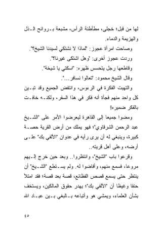 ‫ﻟﻬﺎ ﻤﻥ ﻗﺒل؛ ﺨﺠﻠﻰ، ﻤﻁﺄﻁﺌﺔ ﺍﻟﺭﺃﺱ، ﻤﺸﺒﻌﺔ ﺒـﺭﻭﺍﺌﺢ ﺍﻟـﺫل‬
                                       ‫ﻭﺍﻟﻬﺯﻴﻤﺔ ﻭﺍﻟﺩﻤﺎﺀ.‬
  ‫ﻭﺼﺎﺤﺕ ﺍﻤﺭﺃﺓ ﻋﺠﻭﺯ: "ﻟﻤﺎﺫﺍ ﻻ ﻨﺸﺘﻜﻲ ﻟﺴﻴﺩﻨﺎ ﺍﻟﺸﻴﺦ؟".‬
            ‫ﻭﺭﺩﺕ ﻋﺠﻭﺯ ﺃﺨﺭﻯ: "ﻭﻫل ﺍﺸﺘﻜﻰ ﻏﻴﺭﻨﺎ؟".‬
        ‫ﻭﻗﺎﻁﻌﻬﺎ ﺭﺠل ﻴﺘﺤﺴﺱ ﻅﻬﺭﻩ: "ﺍﺴﻜﺘﻲ ﻴﺎ ﺸﻴﺨﺔ".‬
                 ‫ﻭﻗﺎل ﺍﻟﺸﻴﺦ ﻤﺤﻤﻭﺩ: "ﺘﻌﺎﻟﻭﺍ ﻨﺴﺎﻓﺭ...".‬
‫ﻭﺍﻟﺘﻬﺒﺕ ﺍﻟﻔﻜﺭﺓ ﻓﻲ ﺍﻟﺭﺀﻭﺱ، ﻭﺍﻨﺘﻔﺽ ﺍﻟﺠﻤﻴﻊ ﻭﻗﺩ ﺘﺒـﻴﻥ‬
‫ﻜل ﻭﺍﺤﺩ ﻤﻨﻬﻡ ﻓﺠﺄﺓ ﺃﻨﻪ ﻓﻜﺭ ﻓﻲ ﻫﺫﺍ ﺍﻟﺴﻔﺭ، ﻭﻟﻜﻨـﻪ ﺨﺎﻓـﺕ‬
                                         ‫ﺒﺎﻟﻔﻜﺭ ﻀﻤﻴﺭﻩ!‬
‫ﻭﻤﻀﻭﺍ ﺠﻤﻴ ‪‬ﺎ ﺇﻟﻰ ﺍﻟﻘﺎﻫﺭﺓ ﻟﻴﻌﺭﻀﻭﺍ ﺍﻷﻤﺭ ﻋﻠﻰ "ﺍﻟﺸـﻴﺦ‬
                                      ‫ﻌ‬
‫ﻋﺒﺩ ﺍﻟﺭﺤﻤﻥ ﺍﻟﺸﺭﻗﺎﻭﻱ"؛ ﻓﻬﻭ ﻴﻤﻠﻙ ﻤﻥ ﺃﺭﺽ ﺍﻟﻘﺭﻴﺔ ﺤﺼـﺔ‬
‫ﻜﺒﻴﺭﺓ، ﻭﻴﻨﺒﻐﻲ ﻟﻪ ﺃﻥ ﻴﺭﻯ ﺭﺃﻴﻪ ﻓﻲ ﻋﺩﻭﺍﻥ "ﺍﻷﻟﻔﻲ ﺒﻙ" ﻋﻠـﻰ‬
                               ‫ﺃﺭﻀﻪ، ﻭﻋﻠﻰ ﺃﻫل ﻗﺭﻴﺘﻪ..‬
‫ﻭﻗﺭﻋﻭﺍ ﺒﺎﺏ "ﺍﻟﺸﻴﺦ"، ﻭﺍﻨﺘﻅﺭﻭﺍ.. ﻭﺒﻌﺩ ﺤﻴﻥ ﺨﺭﺝ ﺇﻟـﻴﻬﻡ‬
‫ﻤﺭﻭ ‪‬ﺎ، ﻓﺴﻤﻊ ﻤﻨﻬﻡ، ﻭﺃﻓﺎﻀﻭﺍ ﻟﻪ. ﻭﻟﻡ ﻴﺴـﺘﻁﻊ "ﺍﻟﺸـﻴﺦ" ﺃﻥ‬
                                                ‫ﻋ‬
‫ﻴﻨﺘﻅﺭ ﺤﺘﻰ ﻴﺴﻤﻊ ﻗﺼﺹ ﺍﻟﻔﻅﺎﺌﻊ، ﻗﺼﺔ ﺒﻌﺩ ﻗﺼﺔ؛ ﻓﻘﺩ ﺍﻤﺘﻸ‬
‫ﺤﻨ ﹰﺎ ﻭﻏﻴ ﹰﺎ ﺃﻥ "ﺍﻷﻟﻔﻲ ﺒﻙ"؛ ﻴﻬﺩﺭ ﺤﻘﻭﻕ ﺍﻟﻤﺎﻟﻜﻴﻥ، ﻭﻴﺴﺘﺨﻑ‬
                                           ‫ﻅ‬      ‫ﻘ‬
‫ﺒﺸﺄﻥ ﺍﻟﻌﻠﻤﺎﺀ، ﻭﻴﻤﺸﻲ ﻫﻭ ﻭﺃﺘﺒﺎﻋﻪ ﺒـﺎﻟﺒﻐﻲ ﺒـﻴﻥ ﻋﺒـﺎﺩ ﺍﷲ‬


‫٥٤‬
 