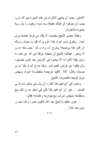 ‫ﺍﻵﻤﻨﻴﻥ. ﻴﺠﺏ ﺃﻥ ﻴﻨﺘﻬﻲ ﺍﻷﻤﺭﺍﺀ ﻤﻥ ﻫﺫﻩ ﺍﻟﺴﻴﺭﺓ ﺒﻴﻥ ﺍﻟﻨـﺎﺱ،‬
‫ﻴﺠﺏ ﺃﻥ ﻴﻌﺭﻓﻭﺍ ﺃﻥ ﻫﻨﺎﻙ ﺤﻘﻭ ﹰﺎ ﻭﺤـﺩﻭ ‪‬ﺍ ﻭﻨﻔﻭ ‪‬ـﺎ ﺒﺸـﺭﻴﺔ‬
         ‫ﺴ‬       ‫ﺩ‬        ‫ﻗ‬
                                      ‫ﺠﺩﻴﺭﺓ ﺒﺎﻻﺤﺘﺭﺍﻡ.‬
‫ﻭﻫﻜﺫﺍ ﻤﻀﻰ ﺍﻟﺸﻴﺦ ﻤﻐﻀ ‪‬ﺎ، ﻻ ﻴﻜﺎﺩ ﻤﻥ ﻓﺭﻁ ﻏﻀﺒﻪ ﻴﺭﻯ‬
                         ‫ﺒ‬
‫ﺃﺤ ‪‬ﺍ.. ﻭﻁﺭﻕ ﺒﺎﺏ "ﻤﺭﺍﺩ ﺒﻙ"، ﻓﺭﻭﻯ ﻟﻪ ﻜل ﻤﺎ ﺤﺩﺙ، ﻭﺴﺄﻟﻪ‬
                                                ‫ﺩ‬
‫ﺇﻥ ﻜﺎﻥ ﻫﺫﺍ ﻴﺭﻀﻴﻪ؟ ﻭﺨﺭﺝ "ﻤـﺭﺍﺩ ﺒـﻙ " ﺒﺼـﻤﺘﻪ ﻋـﻥ‬
‫ﻻ ﻭﻨﻌﻡ... ﻓﻁﺎﻟﺒﻪ ﺍﻟﺸﻴﺦ ﺃﻥ ﻴﻌﻁﻴﻪ ﻤﻭﺜ ﹰﺎ ﻤﻥ ﺍﷲ ﻋﻥ ﻨﻔﺴـﻪ‬
                ‫ﻘ‬
‫ﻭﻋﻥ ﺒﻘﻴﺔ ﺍﻷﻤﺭﺍﺀ؛ ﺃﻻ ﻴﻤﺸﻭﺍ ﻓﻲ ﺍﻷﺭﺽ ﺒﻌﺩ ﺍﻟﻴﻭﻡ ﻤﻔﺴﺩﻴﻥ،‬
‫ﻭﺃﻥ ﻴﻜﻔﻭﺍ ﻋﻥ ﻓﺭﺽ ﺍﻟﻀﺭﺍﺌﺏ. ﻭﻫﻨﺎ ﺨﺭﺝ "ﻤﺭﺍﺩ ﺒﻙ" ﻋـﻥ‬
‫ﺼﻤﺘﻪ، ﻭﻗﺎل: "ﻻ!".. ﻗﺎﻟﻬﺎ ﻋﺭﻴﻀﺔ ﻤﺘﻐﻁﺭﺴﺔ ﺁﻤﺭﺓ، ﻭﻨﻬﺽ‬
                           ‫ﻤﺭﺒﺩ ﺍﻟﻭﺠﻪ، ﻓﺎﻨﺼﺭﻑ ﺍﻟﺸﻴﺦ.‬
‫ﻭﺫﻫﺏ ﺇﻟﻰ "ﺇﺒﺭﺍﻫﻴﻡ ﺒﻙ" ﻟﻌﻠـﻪ ﺃﻥ ﻴﺸـﻔﻰ ﺤﺎﺠـﺎﺕ ﻓـﻲ‬
‫ﺍﻟﺼﺩﺭ... ﻏﻴﺭ ﺃﻥ "ﺇﺒﺭﺍﻫﻴﻡ ﺒﻙ" ﻜﺎﻥ ﻓﻲ ﺸﻐل ﻋـﻥ ﺍﻟﺸـﻴﺦ‬
        ‫ﻭﻤﻅﻠﻤﺘﻪ ﺒﻤﺠﻠﺱ ﺸﺭﺍﺏ ﻤﻊ ﺠﻭﺍﺭﻴﻪ ﻭﻏﻠﻤﺎﻨﻪ؛ ﻓﻘﺎل:‬
‫- ﻫﻭﻥ ﻋﻠﻴﻙ ﻴﺎ ﺸﻴﺦ ﻋﺒﺩ ﺍﷲ، ﻓﺎﻟﻴﻭﻡ ﺨﻤﺭ، ﻭﻏ ‪‬ﺍ ﺨﻤـﺭ‬
      ‫ﺩ‬
                                      ‫ﻭﻤﻥ ﺒﻌﺩ ﻏﺩ!...‬
                        ‫***‬




‫٦٤‬
 