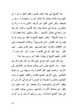 ‫ﻋﺎﺩ "ﺍﻟﺸﻴﺦ" ﺇﻟﻰ ﺒﻴﺘﻪ ﺫﺍﻫﺏ ﺍﻟﺼﺒﺭ، ﻗﻠﻴل ﺍﻟﺤﻴﻠـﺔ ﺒﻌـﺩ ﺃﻥ‬
‫ﺃﻨﻔﻕ ﻴﻭ ‪‬ﺎ ﻜﺎﻤﻼ ﻴﺠﺎﺩل ﺒﻼ ﻁﺎﺌل ﺃﻤﻴـ ‪‬ﺍ ﻤﺘﻌﺠﺭ ﹰـﺎ، ﻭﺁﺨـﺭ‬
         ‫ﻓ‬        ‫ﺭ‬                    ‫ﹰ‬     ‫ﻤ‬
‫ﻀﻌﻴ ﹰﺎ، ﻭﻜﺎﻥ ﺍﻟﺫﻴﻥ ﺃﻗﺒﻠﻭﺍ ﻤﻥ ﺍﻟﺭﻴﻑ ﻻﺌﺫﻴﻥ ﺒﻪ ﻤـﺎ ﺯﺍﻟـﻭﺍ‬
                                                 ‫ﻔ‬
‫ﻴﻨﺘﻅﺭﻭﻥ ﻋﻭﺩﺘﻪ ﻓﻲ ﺴﺎﺤﺔ ﺒﻴﺘﻪ، ﻭﻗﺩ ﺃﻁﻌﻤﻭﺍ ﻭﺃﺨﺫﻭﺍ ﻗﺴـ ﹰﺎ‬
 ‫ﻁ‬                 ‫ُ‬
‫ﻤﻥ ﺭﺍﺤﺔ ﻓﻲ ﻅﻼل ﺍﻷﺸﺠﺎﺭ.. ﻭﻗﺎل ﺴﺎﺌﻠﻬﻡ: "ﻤﺎﺫﺍ ﻓﻌﻠﺕ ﻟﻨـﺎ‬
‫ﻴﺎ ﺴﻴﺩﻨﺎ ﺍﻟﺸﻴﺦ؟". ﻭﻗﺹ ﻋﻠﻴﻬﻡ ﺍﻟﺸﻴﺦ ﻤﺎ ﻟﻘﻴﻪ ﻤﻥ ﻴﻭﻤﻪ ﻫـﺫﺍ‬
‫ﻓﺼﺭﺥ ﺃﺤﺩ ﺍﻟﻔﺘﻴﺎﻥ: "ﺇﺫﻥ ﻨﻀﺭﺒﻬﻡ!". ﻭﺘﻌﺎﻟﺕ ﺍﻟﺼﻴﺤﺎﺕ ﺤﺘﻰ‬
‫ﻤﻥ ﺍﻷﻁﻔﺎل ﻭﺍﻟﻨﺴﺎﺀ: "ﻨﻌﻡ ﻨﻀﺭﺒﻬﻡ.. ﻨﺤﻥ ﺃﻗﻭﻯ ﻤﻨﻬﻡ... ﻨﺤﻥ‬
‫ﺃﻜﺜﺭ.. ﻤﻌﻨﺎ ﺃﻫل ﺍﷲ ﻓﻲ ﺍﻟﻘﺎﻫﺭﺓ.. ﻤﻌﻨـﺎ ﺍﷲ.. ﺍﷲ ﻤﻌﻨـﺎ"..‬
      ‫ﻓﺄﺸﺎﺭ ﻋﻠﻴﻬﻡ ﺍﻟﺸﻴﺦ ﺃﻥ ﻴﻬﺩﺃﻭﺍ، ﻓﻐ ‪‬ﺍ ﺃﻤﺭ، ﻭﻤﻥ ﺒﻌﺩ ﻏﺩ!‬
                        ‫ﺩ‬
‫ﻭﻟﻡ ﺘﻜﺩ ﺸﻤﺱ ﺍﻟﻐﺩ ﺘﺸﺭﻕ ﺤﺘﻰ ﻜﺎﻨـﺕ ﺍﻟﻘـﺎﻫﺭﺓ ﺘﺸـﻬﺩ‬
‫ﻋﺠ ‪‬ﺎ.. ﺴﺎﺭ ﺍﻟﺸﻴﺦ ﻋﻠﻰ ﺭﺃﺱ ﻤﻭﻜﺏ ﻀﺨﻡ ﻤﻥ ﺍﻟﻔﻼﺤﻴﻥ ﺇﻟﻰ‬
                                             ‫ﺒ‬
‫ﺍﻷﺯﻫﺭ، ﻭﺍﻨﻀﻡ ﺇﻟﻴﻬﻡ ﺃﻫل ﺍﻟﻘﺎﻫﺭﺓ ﻭﻫـﻡ ﻴﻬﺘﻔـﻭﻥ ﺒﺴـﻘﻭﻁ‬
‫ﺍﻟﻅﺎﻟﻤﻴﻥ. ﻭﻓﻲ ﺍﻷﺯﻫﺭ ﺍﺠﺘﻤﻊ ﺍﻟﻌﻠﻤﺎﺀ ﻭﺃﻏﻠﻘﻭﺍ ﻋﻠﻴﻬﻡ ﺃﺒـﻭﺍﺏ‬
‫ﺍﻟﺠﺎﻤﻊ، ﻭﺘﺸﺎﻭﺭﻭﺍ ﻁﻭﻴ ﹰ، ﺜﻡ ﺃﺼﺩﺭﻭﺍ ﺃﻤﺭﻫﻡ ﺇﻟﻰ ﺍﻟﻨـﺎﺱ ﺃﻥ‬
                               ‫ﻼ‬
‫ﻴﻐﻠﻘﻭﺍ ﺍﻷﺴﻭﺍﻕ ﻭﺍﻟﺤﻭﺍﻨﻴﺕ، ﻭﺃﻥ ﻴﻤﺘﻨﻌﻭﺍ ﻋﻥ ﺃﻋﻤـﺎﻟﻬﻡ، ﻭﺃﻥ‬
‫ﻴﻜﻔﻭﺍ ﻋﻥ ﻤﻌﺎﻤﻠﺔ ﺍﻷﻤﺭﺍﺀ ﻭﺃﺘﺒﺎﻋﻬﻡ. ﻭﻤﻀﻰ ﻤﻭﻜﺏ ﺍﻟﻌﻠﻤـﺎﺀ‬
‫ﺇﻟﻰ ﺒﻴﺕ "ﺍﻟﺸﻴﺦ ﺍﻟﺴﺎﺩﺍﺕ"، ﻭﻤﻥ ﻭﺭﺍﺌﻬﻡ ﺃﻟـﻭﻑ ﻤـﻥ ﺃﻫـل‬


‫٧٤‬
 