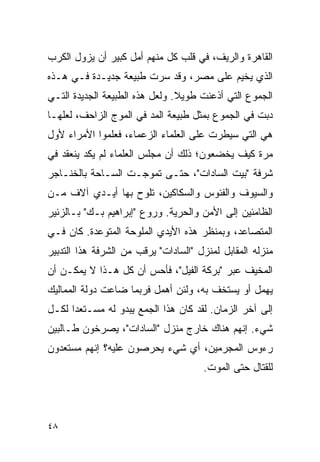 ‫ﺍﻟﻘﺎﻫﺭﺓ ﻭﺍﻟﺭﻴﻑ، ﻓﻲ ﻗﻠﺏ ﻜل ﻤﻨﻬﻡ ﺃﻤل ﻜﺒﻴﺭ ﺃﻥ ﻴﺯﻭل ﺍﻟﻜﺭﺏ‬
‫ﺍﻟﺫﻱ ﻴﺨﻴﻡ ﻋﻠﻰ ﻤﺼﺭ، ﻭﻗﺩ ﺴﺭﺕ ﻁﺒﻴﻌﺔ ﺠﺩﻴـﺩﺓ ﻓـﻲ ﻫـﺫﻩ‬
‫ﺍﻟﺠﻤﻭﻉ ﺍﻟﺘﻲ ﺃﺫﻋﻨﺕ ﻁﻭﻴﻼ. ﻭﻟﻌل ﻫﺫﻩ ﺍﻟﻁﺒﻴﻌﺔ ﺍﻟﺠﺩﻴﺩﺓ ﺍﻟﺘـﻲ‬
                                ‫ﹰ‬
‫ﺩﺒﺕ ﻓﻲ ﺍﻟﺠﻤﻭﻉ ﺒﻤﺜل ﻁﺒﻴﻌﺔ ﺍﻟﻤﺩ ﻓﻲ ﺍﻟﻤﻭﺝ ﺍﻟﺯﺍﺤﻑ، ﻟﻌﻠﻬـﺎ‬
‫ﻫﻲ ﺍﻟﺘﻲ ﺴﻴﻁﺭﺕ ﻋﻠﻰ ﺍﻟﻌﻠﻤﺎﺀ ﺍﻟﺯﻋﻤﺎﺀ، ﻓﻌﻠﻤﻭﺍ ﺍﻷﻤﺭﺍﺀ ﻷﻭل‬
‫ﻤﺭﺓ ﻜﻴﻑ ﻴﺨﻀﻌﻭﻥ؛ ﺫﻟﻙ ﺃﻥ ﻤﺠﻠﺱ ﺍﻟﻌﻠﻤﺎﺀ ﻟﻡ ﻴﻜﺩ ﻴﻨﻌﻘﺩ ﻓﻲ‬
‫ﺸﺭﻓﺔ "ﺒﻴﺕ ﺍﻟﺴﺎﺩﺍﺕ"، ﺤﺘـﻰ ﺘﻤﻭﺠـﺕ ﺍﻟﺴـﺎﺤﺔ ﺒﺎﻟﺨﻨـﺎﺠﺭ‬
‫ﻭﺍﻟﺴﻴﻭﻑ ﻭﺍﻟﻔﺌﻭﺱ ﻭﺍﻟﺴﻜﺎﻜﻴﻥ، ﺘﻠﻭﺡ ﺒﻬﺎ ﺃﻴـﺩﻱ ﺁﻻﻑ ﻤـﻥ‬
‫ﺍﻟﻅﺎﻤﺌﻴﻥ ﺇﻟﻰ ﺍﻷﻤﻥ ﻭﺍﻟﺤﺭﻴﺔ. ﻭﺭﻭﻉ "ﺇﺒﺭﺍﻫﻴﻡ ﺒـﻙ" ﺒـﺎﻟﺯﺌﻴﺭ‬
‫ﺍﻟﻤﺘﺼﺎﻋﺩ، ﻭﺒﻤﻨﻅﺭ ﻫﺫﻩ ﺍﻷﻴﺩﻱ ﺍﻟﻤﻠﻭﺤﺔ ﺍﻟﻤﺘﻭﻋﺩﺓ. ﻜﺎﻥ ﻓـﻲ‬
‫ﻤﻨﺯﻟﻪ ﺍﻟﻤﻘﺎﺒل ﻟﻤﻨﺯل "ﺍﻟﺴﺎﺩﺍﺕ" ﻴﺭﻗﺏ ﻤﻥ ﺍﻟﺸﺭﻓﺔ ﻫﺫﺍ ﺍﻟﺘﺩﺒﻴﺭ‬
‫ﺍﻟﻤﺨﻴﻑ ﻋﺒﺭ "ﺒﺭﻜﺔ ﺍﻟﻔﻴل"، ﻓﺄﺤﺱ ﺃﻥ ﻜل ﻫـﺫﺍ ﻻ ﻴﻤﻜـﻥ ﺃﻥ‬
‫ﻴﻬﻤل ﺃﻭ ﻴﺴﺘﺨﻑ ﺒﻪ، ﻭﻟﺌﻥ ﺃﻫﻤل ﻓﺭﺒﻤﺎ ﻀﺎﻋﺕ ﺩﻭﻟﺔ ﺍﻟﻤﻤﺎﻟﻴﻙ‬
‫ﺇﻟﻰ ﺁﺨﺭ ﺍﻟﺯﻤﺎﻥ. ﻟﻘﺩ ﻜﺎﻥ ﻫﺫﺍ ﺍﻟﺠﻤﻊ ﻴﺒﺩﻭ ﻟﻪ ﻤﺴـﺘﻌ ‪‬ﺍ ﻟﻜـل‬
      ‫ﺩ‬
‫ﺸﻲﺀ. ﺇﻨﻬﻡ ﻫﻨﺎﻙ ﺨﺎﺭﺝ ﻤﻨﺯل "ﺍﻟﺴﺎﺩﺍﺕ"، ﻴﺼﺭﺨﻭﻥ ﻁـﺎﻟﺒﻴﻥ‬
‫ﺭﺀﻭﺱ ﺍﻟﻤﺠﺭﻤﻴﻥ، ﺃﻱ ﺸﻲﺀ ﻴﺤﺭﺼﻭﻥ ﻋﻠﻴﻪ؟ ﺇﻨﻬﻡ ﻤﺴﺘﻌﺩﻭﻥ‬
                                      ‫ﻟﻠﻘﺘﺎل ﺤﺘﻰ ﺍﻟﻤﻭﺕ.‬




‫٨٤‬
 