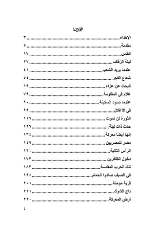 ‫‪‬‬
‫اﻹهﺪاء............................................................................ ٣‬
‫ﻣﻘﺪﻣﺔ ............................................................................. ٥‬
‫اﻟﻔﺄس ........................................................................... ٧١‬
‫ﻟﻴﻠﺔ اﻟﺰﻓﺎف .................................................................... ٧٢‬
‫ﻋﻨﺪﻣﺎ یﺮیﺪ اﻟﺸﻌﺐ............................................................ ١٤‬
‫ﺵﻌﺎع اﻟﻔﺠﺮ ................................................................... ٤٥‬
‫اﻟﺒﺤﺚ ﻋﻦ ﻋﺰاء .............................................................. ٩٦‬
‫ﻏﻼم ﻓﻲ اﻟﻤﻘﺎوﻣﺔ ............................................................ ٩٧‬
‫ﻋﻨﺪﻣﺎ ﺗﺴﻮد اﻟﺴﻜﻴﻨﺔ ......................................................... ٠٩‬
‫ﻓﻲ اﻷﻏﻼل ..................................................................... ٩٩‬
‫اﻟﺜﻮرة ﻟﻦ ﺗﻤﻮت ............................................................ ٦١١‬
‫ﺡﺪث ذات ﻟﻴﻠﺔ ............................................................... ٦٢١‬
‫إﻥﻬﺎ أی ًﺎ ﻣﻌﺮآﺔ ............................................................ ٤٣١‬
                                                                        ‫ﻀ‬
‫ﻣﺼﺮ ﻟﻠﻤﺼﺮیﻴﻦ ............................................................ ٩٤١‬
‫اﻟﺮأس اﻟﺜﺎﻥﻴﺔ ................................................................ ٠٦١‬
‫دﺧﻮل اﻟﻈﺎﻓﺮیﻦ ............................................................. ٣٧١‬
‫ﺗﻠﻚ اﻟﺤﺮب اﻟﻤﻘﺪﺱﺔ ........................................................ ٣٨١‬
‫ﻓﻲ اﻟﺼﻴﻒ ﺹﺎدوا اﻟﺤﻤﺎم ................................................. ٤٩١‬
‫ﻗﺮیﺔ ﻣﺆﻣﻨﺔ .................................................................. ١٠٢‬
‫ﺗﺎج اﻟﺸﻮك ................................................................... ١١٢‬
‫أرض اﻟﻤﻌﺮآﺔ ............................................................... ٠٢٢‬
‫٤‬
 