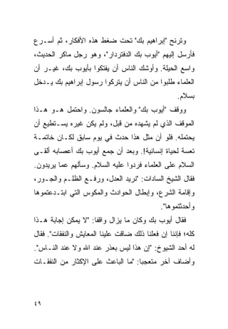 ‫ﻭﺘﺭﻨﺢ "ﺇﺒﺭﺍﻫﻴﻡ ﺒﻙ" ﺘﺤﺕ ﻀﻐﻁ ﻫﺫﻩ ﺍﻷﻓﻜﺎﺭ، ﺜﻡ ﺃﺴـﺭﻉ‬
‫ﻓﺄﺭﺴل ﺇﻟﻴﻬﻡ "ﺃﻴﻭﺏ ﺒﻙ ﺍﻟﺩﻓﺘﺭﺩﺍﺭ"، ﻭﻫﻭ ﺭﺠل ﻤﺎﻜﺭ ﺍﻟﺤﺩﻴﺙ،‬
‫ﻭﺍﺴﻊ ﺍﻟﺤﻴﻠﺔ. ﻭﺃﻭﺸﻙ ﺍﻟﻨﺎﺱ ﺃﻥ ﻴﻔﺘﻜﻭﺍ ﺒﺄﻴﻭﺏ ﺒﻙ، ﻏﻴـﺭ ﺃﻥ‬
‫ﺍﻟﻌﻠﻤﺎﺀ ﻁﻠﺒﻭﺍ ﻤﻥ ﺍﻟﻨﺎﺱ ﺃﻥ ﻴﺘﺭﻜﻭﺍ ﺭﺴﻭل ﺇﺒﺭﺍﻫﻴﻡ ﺒﻙ ﻴـﺩﺨل‬
                                                   ‫ﺒﺴﻼﻡ.‬
‫ﻭﻭﻗﻑ "ﺃﻴﻭﺏ ﺒﻙ" ﻭﺍﻟﻌﻠﻤﺎﺀ ﺠﺎﻟﺴﻭﻥ. ﻭﺍﺤﺘﻤل ﻫـﻭ ﻫـﺫﺍ‬
‫ﺍﻟﻤﻭﻗﻑ ﺍﻟﺫﻱ ﻟﻡ ﻴﺸﻬﺩﻩ ﻤﻥ ﻗﺒل، ﻭﻟﻡ ﻴﻜﻥ ﻏﻴﺭﻩ ﻴﺴـﺘﻁﻴﻊ ﺃﻥ‬
‫ﻴﺤﺘﻤﻠﻪ. ﻓﻠﻭ ﺃﻥ ﻤﺜل ﻫﺫﺍ ﺤﺩﺙ ﻓﻲ ﻴﻭﻡ ﺴﺎﺒﻕ ﻟﻜـﺎﻥ ﺨﺎﺘﻤـﺔ‬
‫ﺘﻌﺴﺔ ﻟﺤﻴﺎﺓ ﺇﻨﺴﺎﻨﻴﺔ!. ﻭﺒﻌﺩ ﺃﻥ ﺠﻤﻊ ﺃﻴﻭﺏ ﺒﻙ ﺃﻋﺼﺎﺒﻪ ﺃﻟﻘـﻰ‬
‫ﺍﻟﺴﻼﻡ ﻋﻠﻰ ﺍﻟﻌﻠﻤﺎﺀ ﻓﺭﺩﻭﺍ ﻋﻠﻴﻪ ﺍﻟﺴﻼﻡ. ﻭﺴﺄﻟﻬﻡ ﻋﻤﺎ ﻴﺭﻴﺩﻭﻥ.‬
‫ﻓﻘﺎل ﺍﻟﺸﻴﺦ ﺍﻟﺴﺎﺩﺍﺕ: "ﻨﺭﻴﺩ ﺍﻟﻌﺩل، ﻭﺭﻓـﻊ ﺍﻟﻅﻠـﻡ ﻭﺍﻟﺠـﻭﺭ،‬
‫ﻭﺇﻗﺎﻤﺔ ﺍﻟﺸﺭﻉ، ﻭﺇﺒﻁﺎل ﺍﻟﺤﻭﺍﺩﺙ ﻭﺍﻟﻤﻜﻭﺱ ﺍﻟﺘﻲ ﺍﺒﺘـﺩﻋﺘﻤﻭﻫﺎ‬
                                             ‫ﻭﺃﺤﺩﺜﺘﻤﻭﻫﺎ".‬
‫ﻓﻘﺎل ﺃﻴﻭﺏ ﺒﻙ ﻭﻜﺎﻥ ﻤﺎ ﻴﺯﺍل ﻭﺍﻗ ﹰﺎ: "ﻻ ﻴﻤﻜﻥ ﺇﺠﺎﺒﺔ ﻫـﺫﺍ‬
                     ‫ﻔ‬
‫ﻜﻠﻪ؛ ﻓﺈﻨﻨﺎ ﺇﻥ ﻓﻌﻠﻨﺎ ﺫﻟﻙ ﻀﺎﻗﺕ ﻋﻠﻴﻨﺎ ﺍﻟﻤﻌﺎﻴﺵ ﻭﺍﻟﻨﻔﻘﺎﺕ". ﻓﻘﺎل‬
‫ﻟﻪ ﺃﺤﺩ ﺍﻟﺸﻴﻭﺥ: "ﺇﻥ ﻫﺫﺍ ﻟﻴﺱ ﺒﻌﺫﺭ ﻋﻨﺩ ﺍﷲ ﻭﻻ ﻋﻨﺩ ﺍﻟﻨـﺎﺱ".‬
‫ﻭﺃﻀﺎﻑ ﺁﺨﺭ ﻤﺘﻌﺠ ‪‬ﺎ: "ﻤﺎ ﺍﻟﺒﺎﻋﺙ ﻋﻠﻰ ﺍﻹﻜﺜﺎﺭ ﻤﻥ ﺍﻟﻨﻔﻘـﺎﺕ‬
                                    ‫ﺒ‬




‫٩٤‬
 