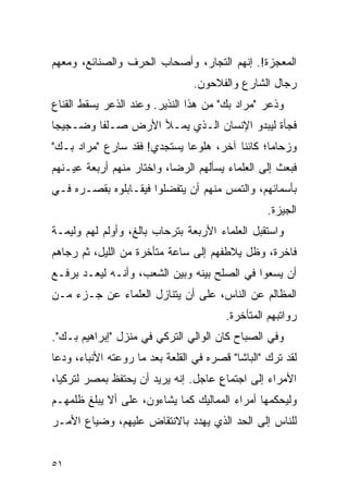 ‫ﺍﻟﻤﻌﺠﺯﺓ!. ﺇﻨﻬﻡ ﺍﻟﺘﺠﺎﺭ، ﻭﺃﺼﺤﺎﺏ ﺍﻟﺤﺭﻑ ﻭﺍﻟﺼﻨﺎﺌﻊ، ﻭﻤﻌﻬﻡ‬
                                 ‫ﺭﺠﺎل ﺍﻟﺸﺎﺭﻉ ﻭﺍﻟﻔﻼﺤﻭﻥ.‬
‫ﻭﺫﻋﺭ "ﻤﺭﺍﺩ ﺒﻙ" ﻤﻥ ﻫﺫﺍ ﺍﻟﻨﺫﻴﺭ. ﻭﻋﻨﺩ ﺍﻟﺫﻋﺭ ﻴﺴﻘﻁ ﺍﻟﻘﻨﺎﻉ‬
‫ﻓﺠﺄﺓ ﻟﻴﺒﺩﻭ ﺍﻹﻨﺴﺎﻥ ﺍﻟـﺫﻱ ﻴﻤـﻸ ﺍﻷﺭﺽ ﺼـﻠ ﹰﺎ ﻭﻀـﺠﻴ ‪‬ﺎ‬
 ‫ﺠ‬        ‫ﻔ‬
‫ﻭﺯﺤﺎ ‪‬ﺎ؛ ﻜﺎﺌ ﹰﺎ ﺁﺨﺭ، ﻫﻠﻭ ‪‬ﺎ ﻴﺴﺘﺠﺩﻱ! ﻓﻘﺩ ﺴﺎﺭﻉ "ﻤﺭﺍﺩ ﺒـﻙ"‬
                             ‫ﻋ‬           ‫ﻨ‬       ‫ﻤ‬
‫ﻓﺒﻌﺙ ﺇﻟﻰ ﺍﻟﻌﻠﻤﺎﺀ ﻴﺴﺄﻟﻬﻡ ﺍﻟﺭﻀﺎ، ﻭﺍﺨﺘﺎﺭ ﻤﻨﻬﻡ ﺃﺭﺒﻌﺔ ﻋﻴـﻨﻬﻡ‬
‫ﺒﺄﺴﻤﺎﺌﻬﻡ، ﻭﺍﻟﺘﻤﺱ ﻤﻨﻬﻡ ﺃﻥ ﻴﺘﻔﻀﻠﻭﺍ ﻓﻴﻘـﺎﺒﻠﻭﻩ ﺒﻘﺼـﺭﻩ ﻓـﻲ‬
                                                  ‫ﺍﻟﺠﻴﺯﺓ.‬
‫ﻭﺍﺴﺘﻘﺒل ﺍﻟﻌﻠﻤﺎﺀ ﺍﻷﺭﺒﻌﺔ ﺒﺘﺭﺤﺎﺏ ﺒﺎﻟﻎ، ﻭﺃﻭﻟﻡ ﻟﻬﻡ ﻭﻟﻴﻤـﺔ‬
‫ﻓﺎﺨﺭﺓ، ﻭﻅل ﻴﻼﻁﻔﻬﻡ ﺇﻟﻰ ﺴﺎﻋﺔ ﻤﺘﺄﺨﺭﺓ ﻤﻥ ﺍﻟﻠﻴل، ﺜﻡ ﺭﺠﺎﻫﻡ‬
‫ﺃﻥ ﻴﺴﻌﻭﺍ ﻓﻲ ﺍﻟﺼﻠﺢ ﺒﻴﻨﻪ ﻭﺒﻴﻥ ﺍﻟﺸﻌﺏ، ﻭﺃﻨـﻪ ﻟﻴﻌـﺩ ﺒﺭﻓـﻊ‬
‫ﺍﻟﻤﻅﺎﻟﻡ ﻋﻥ ﺍﻟﻨﺎﺱ، ﻋﻠﻰ ﺃﻥ ﻴﺘﻨﺎﺯل ﺍﻟﻌﻠﻤﺎﺀ ﻋﻥ ﺠـﺯﺀ ﻤـﻥ‬
                                        ‫ﺭﻭﺍﺘﺒﻬﻡ ﺍﻟﻤﺘﺄﺨﺭﺓ.‬
‫ﻭﻓﻲ ﺍﻟﺼﺒﺎﺡ ﻜﺎﻥ ﺍﻟﻭﺍﻟﻲ ﺍﻟﺘﺭﻜﻲ ﻓﻲ ﻤﻨﺯل "ﺇﺒﺭﺍﻫﻴﻡ ﺒـﻙ".‬
‫ﻟﻘﺩ ﺘﺭﻙ "ﺍﻟﺒﺎﺸﺎ" ﻗﺼﺭﻩ ﻓﻲ ﺍﻟﻘﻠﻌﺔ ﺒﻌﺩ ﻤﺎ ﺭﻭﻋﺘﻪ ﺍﻷﻨﺒﺎﺀ، ﻭﺩﻋﺎ‬
‫ﺍﻷﻤﺭﺍﺀ ﺇﻟﻰ ﺍﺠﺘﻤﺎﻉ ﻋﺎﺠل. ﺇﻨﻪ ﻴﺭﻴﺩ ﺃﻥ ﻴﺤﺘﻔﻅ ﺒﻤﺼﺭ ﻟﺘﺭﻜﻴﺎ،‬
                                     ‫ٍ‬
‫ﻭﻟﻴﺤﻜﻤﻬﺎ ﺃﻤﺭﺍﺀ ﺍﻟﻤﻤﺎﻟﻴﻙ ﻜﻤﺎ ﻴﺸﺎﺀﻭﻥ، ﻋﻠﻰ ﺃﻻ ﻴﺒﻠﻎ ﻅﻠﻤﻬـﻡ‬
‫ﻟﻠﻨﺎﺱ ﺇﻟﻰ ﺍﻟﺤﺩ ﺍﻟﺫﻱ ﻴﻬﺩﺩ ﺒﺎﻻﻨﺘﻘﺎﺽ ﻋﻠﻴﻬﻡ، ﻭﻀﻴﺎﻉ ﺍﻷﻤـﺭ‬


‫١٥‬
 