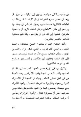 ‫ﻤﻥ ﻴﺩﻫﻡ، ﻭﺒﺎﻟﺘﺎﻟﻲ ﻀﻴﺎﻉ ﻤﺎ ﻴﺅﺩﻭﻥ ﺇﻟﻰ ﺘﺭﻜﻴﺎ ﻤـﻥ ﺠﺯﻴـﺔ.‬
‫ﻭﺒﻌﺩ ﺃﻥ ﺤﻀﺭ ﺠﻤﻴﻊ ﺍﻷﻤﺭﺍﺀ؛ ﺃﺭﺴل "ﺍﻟﺒﺎﺸـﺎ" ﻓـﻲ ﻁﻠـﺏ‬
‫ﺍﻟﻌﻠﻤﺎﺀ، ﻓﺎﺨﺘﺎﺭﻭﺍ ﺨﻤﺴﺔ ﻤﻨﻬﻡ، ﻭﺤﺎﻭل ﺍﻟﻨـﺎﺱ ﺃﻥ ﻴﻤﻀـﻭﺍ‬
‫ﻭﺭﺍﺀﻫﻡ ﺇﻟﻰ ﻤﻜﺎﻥ ﺍﻻﺠﺘﻤﺎﻉ، ﻭﻟﻜﻥ ﺍﻟﻌﻠﻤﺎﺀ ﺁﺜﺭﻭﺍ ﺃﻥ ﻴـﺫﻫﺒﻭﺍ‬
‫ﻤﻨﻔﺭﺩﻴﻥ، ﻓﻁﻠﺒﻭﺍ ﺇﻟﻰ ﺍﻟﻨـﺎﺱ ﺃﻥ ﻴﺘﻔﺭﻗـﻭﺍ، ﻭﻟﻜـﻨﻬﻡ ﻋـﺎﺩﻭﺍ‬
                               ‫ﻓﺄﺤﺎﻁﻭﺍ ﺒﺎﻟﻘﺼﺭ ﻴﻨﺘﻅﺭﻭﻥ.‬
‫ﻭﺃﺨﺫ "ﺍﻟﺒﺎﺸﺎ" ﻭﺍﻷﻤﺭﺍﺀ ﻴﺠﺎﺩﻟﻭﻥ "ﺍﻟﺸﻴﺦ ﺍﻟﺴﺎﺩﺍﺕ"، ﻭ"ﺍﻟﺴﻴﺩ‬
‫ﺍﻟﻨﻘﻴﺏ"، ﻭ"ﺍﻟﺸﻴﺦ ﺍﻟﺸﺭﻗﺎﻭﻱ"، ﻭ"ﺍﻟﺸﻴﺦ ﺍﻟﺒﻜـﺭﻱ"، ﻭ"ﺍﻟﺸـﻴﺦ‬
‫ﺍﻷﻤﻴﺭ". ﻭﻁﺎل ﺍﻟﺠﺩﺍل، ﻭﺴﻤﻊ ﺍﻷﻤﺭﺍﺀ ﻜﻼ ‪‬ﺎ ﻟﻡ ﻴﺴﻤﻌﻭﻩ ﻤـﻥ‬
               ‫ﻤ‬
‫ﻗﺒل. ﻜﺎﻥ ﺍﻟﻌﻠﻤﺎﺀ ﻴﻌﺩﺩﻭﻥ ﻟﻬﻡ ﻤﻅﺎﻟﻤﻬﻡ، ﻭﺍﻟﺠﻤـﺎﻫﻴﺭ ﺨـﺎﺭﺝ‬
                                   ‫ﺍﻟﻘﺼﺭ ﺘﺘﻭﻋﺩ ﺍﻟﻅﺎﻟﻤﻴﻥ!‬
‫ﻭﻷﻭل ﻤﺭﺓ ﻓﻲ ﺘﺎﺭﻴﺦ ﻤﺼﺭ ﺍﻟﺤﺩﻴﺙ ﻜﺘﺏ ﺩﺴﺘﻭﺭ؛ ﻓﻘﺩ ﺘﻡ‬
‫ﺍﻟﺼﻠﺢ، ﻭﻜﺘﺏ ﺍﻟﻘﺎﻀﻲ "ﺤﺠﺔ" ﻭﻗﻌﻬﺎ ﺍﻷﻤﺭﺍﺀ... ﻭﻫﺫﻩ ﺍﻟﺤﺠﺔ‬
‫ﻫﻲ ﻓﻲ ﺍﻟﺤﻕ ﺩﺴﺘﻭﺭ ﻟﻠﺤﻜﻡ.. ﻭﺠﺎﺀ ﻓﻲ "ﺍﻟﺤﺠﺔ" ﺃﻥ ﺍﻷﻤـﺭﺍﺀ‬
‫"ﺘﺎﺒﻭﺍ ﻭﺭﺠﻌﻭﺍ، ﻭﺍﻟﺘﺯﻤﻭﺍ ﺒﻤﺎ ﺸﺭﻁﻪ ﺍﻟﻌﻠﻤﺎﺀ".. ﻭﺘﻌﻬﺩ ﺍﻷﻤﺭﺍﺀ‬
‫ﺒﺩﻓﻊ ﺴﺒﻌﻤﺎﺌﺔ ﻭﺨﻤﺴﻴﻥ ﻜﻴ ‪‬ﺎ ﻤﻥ ﺍﻟﻨﻘﻭﺩ ﻜﺘﻌـﻭﻴﺽ ﻟﻤﻨﻜـﻭﺒﻲ‬
                            ‫ﺴ‬
‫ﻋﺩﻭﺍﻨﻬﻡ، ﻋﻠﻰ ﺃﻥ ﻴﺼﺭﻓﻭﺍ ﺍﻟﻐﻼل، "ﻭﺃﻤﻭﺍل ﺍﻟﺭﺯﻕ"، ﻭﻋﻠـﻰ‬
‫ﺃﻥ ﻴﺭﻓﻌﻭﺍ ﺍﻟﻤﻅﺎﻟﻡ، ﻭﻴﻠﻐﻭﺍ ﺍﻟﻀﺭﺍﺌﺏ ﺍﻟﻤﺴﺘﺤﺩﺜﺔ، ﻭ"ﺃﻥ ﻴﻜﻔـﻭﺍ‬


‫٢٥‬
 