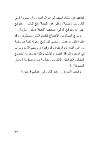 ‫ﺃﺘﺒﺎﻋﻬﻡ ﻋﻥ ﺍﻤﺘﺩﺍﺩ ﺃﻴﺩﻴﻬﻡ ﺇﻟﻰ ﺃﻤﻭﺍل ﺍﻟﻨﺎﺱ، ﻭﺃﻥ ﻴﺴﻴﺭﻭﺍ ﻓـﻲ‬
‫ﺍﻟﻨﺎﺱ ﺴﻴﺭﺓ ﺤﺴﻨﺔ"، ﻭﻋﻠﻰ ﻫﺫﻩ "ﺍﻟﺤﺠﺔ" ﻭﻗﻊ ﺍﻟﺒﺎﺸﺎ... ﻭﺒﺘﻭﻗﻴﻊ‬
  ‫ﺍﻷﻤﺭﺍﺀ، ﻭﺒﺘﻭﻗﻴﻊ ﺍﻟﻭﺍﻟﻲ؛ ﺃﺼﺒﺤﺕ "ﺍﻟﺤﺠﺔ" ﺩﺴﺘﻭ ‪‬ﺍ ﻤﻠﺯ ‪‬ﺎ..‬
     ‫ﻤ‬      ‫ﺭ‬
‫ﻭﺨﺭﺝ ﺍﻟﻌﻠﻤﺎﺀ ﻤﻥ ﺍﻻﺠﺘﻤﺎﻉ ﻓﺘﻠﻘﺎﻫﻡ ﺍﻟﻨﺎﺱ ﻤﺴﺘﺒﺸﺭﻴﻥ، ﻭﻗﺩ‬
‫ﻋﻠﻤﻭﺍ ﺒﻜل ﻤﺎ ﺤﺩﺙ، ﻭﻤﻀﻰ ﻜل ﺸﻴﺦ ﻭﺤﻭﻟﻪ ﻜﺘﻠﺔ ﻀـﺨﻤﺔ‬
‫ﻤﻥ ﺃﻫل ﺍﻟﻘﺎﻫﺭﺓ ﻭﺍﻟﺭﻴﻑ، ﻭﻗﺩ ﺭﻓﻌﻭﺍ ﺭﺀﻭﺴﻬﻡ ﺍﻵﻥ، ﻭﺴﺭﺕ‬
‫ﻓﻲ ﺍﻟﻭﺠﻭﻩ ﺇﺸﺭﺍﻗﺔ ﺍﻟﻨﺼﺭ ﻭﺍﻷﻤل، ﻭﻅﻠﻭﺍ ﻴﻨـﺎﺩﻭﻥ: "ﺠﻤﻴـﻊ‬
‫ﺍﻟﻤﻅﺎﻟﻡ ﻭﺍﻟﺤﻭﺍﺩﺙ ﻭﺍﻟﻤﻜـﻭﺱ ﺒﻁﺎﻟـﺔ ﻤـﻥ ﻤﻤﻠﻜـﺔ ﺍﻟـﺩﻴﺎﺭ‬
                                            ‫ﺍﻟﻤﺼﺭﻴﺔ"..!‬
     ‫ﻭﻓﺘﺤﺕ ﺍﻷﺴﻭﺍﻕ.. ﻭﻋﺎﺩ ﺍﻟﻨﺎﺱ ﺇﻟﻰ ﺃﻋﻤﺎﻟﻬﻡ ﻓﺭﺤﻴﻥ!!‬




‫٣٥‬
 