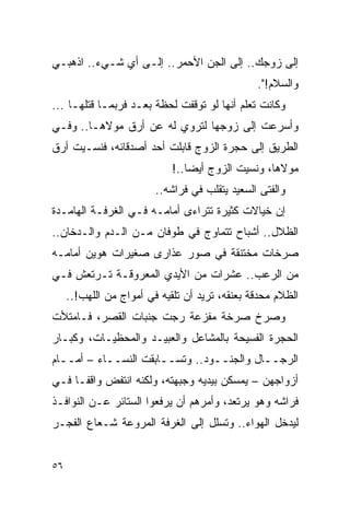 ‫ﺇﻟﻰ ﺯﻭﺠﻙ.. ﺇﻟﻰ ﺍﻟﺠﻥ ﺍﻷﺤﻤﺭ.. ﺇﻟـﻰ ﺃﻱ ﺸـﻲﺀ.. ﺍﺫﻫﺒـﻲ‬
                                                ‫ﻭﺍﻟﺴﻼﻡ!".‬
‫ﻭﻜﺎﻨﺕ ﺘﻌﻠﻡ ﺃﻨﻬﺎ ﻟﻭ ﺘﻭﻗﻔﺕ ﻟﺤﻅﺔ ﺒﻌـﺩ ﻓﺭﺒﻤـﺎ ﻗﺘﻠﻬـﺎ ...‬
‫ﻭﺃﺴﺭﻋﺕ ﺇﻟﻰ ﺯﻭﺠﻬﺎ ﻟﺘﺭﻭﻱ ﻟﻪ ﻋﻥ ﺃﺭﻕ ﻤﻭﻻﻫـﺎ.. ﻭﻓـﻲ‬
‫ﺍﻟﻁﺭﻴﻕ ﺇﻟﻰ ﺤﺠﺭﺓ ﺍﻟﺯﻭﺝ ﻗﺎﺒﻠﺕ ﺃﺤﺩ ﺃﺼﺩﻗﺎﺌﻪ، ﻓﻨﺴـﻴﺕ ﺃﺭﻕ‬
                             ‫ﻤﻭﻻﻫﺎ، ﻭﻨﺴﻴﺕ ﺍﻟﺯﻭﺝ ﺃﻴ ‪‬ﺎ..!‬
                                 ‫ﻀ‬
                         ‫ﻭﺍﻟﻔﺘﻰ ﺍﻟﺴﻌﻴﺩ ﻴﺘﻘﻠﺏ ﻓﻲ ﻓﺭﺍﺸﻪ..‬
‫ﺇﻥ ﺨﻴﺎﻻﺕ ﻜﺜﻴﺭﺓ ﺘﺘﺭﺍﺀﻯ ﺃﻤﺎﻤـﻪ ﻓـﻲ ﺍﻟﻐﺭﻓـﺔ ﺍﻟﻬﺎﻤـﺩﺓ‬
‫ﺍﻟﻅﻼل.. ﺃﺸﺒﺎﺡ ﺘﺘﻤﺎﻭﺝ ﻓﻲ ﻁﻭﻓﺎﻥ ﻤـﻥ ﺍﻟـﺩﻡ ﻭﺍﻟـﺩﺨﺎﻥ..‬
‫ﺼﺭﺨﺎﺕ ﻤﺨﺘﻨﻘﺔ ﻓﻲ ﺼﻭﺭ ﻋﺫﺍﺭﻯ ﺼﻐﻴﺭﺍﺕ ﻫﻭﻴﻥ ﺃﻤﺎﻤـﻪ‬
‫ﻤﻥ ﺍﻟﺭﻋﺏ.. ﻋﺸﺭﺍﺕ ﻤﻥ ﺍﻷﻴﺩﻱ ﺍﻟﻤﻌﺭﻭﻗـﺔ ﺘـﺭﺘﻌﺵ ﻓـﻲ‬
     ‫ﺍﻟﻅﻼﻡ ﻤﺤﺩﻗﺔ ﺒﻌﻨﻘﻪ، ﺘﺭﻴﺩ ﺃﻥ ﺘﻠﻘﻴﻪ ﻓﻲ ﺃﻤﻭﺍﺝ ﻤﻥ ﺍﻟﻠﻬﺏ!..‬
‫ﻭﺼﺭﺥ ﺼﺭﺨﺔ ﻤﻔﺯﻋﺔ ﺭﺠﺕ ﺠﻨﺒﺎﺕ ﺍﻟﻘﺼﺭ، ﻓـﺎﻤﺘﻸﺕ‬
‫ﺍﻟﺤﺠﺭﺓ ﺍﻟﻔﺴﻴﺤﺔ ﺒﺎﻟﻤﺸﺎﻋل ﻭﺍﻟﻌﺒﻴـﺩ ﻭﺍﻟﻤﺤﻅﻴـﺎﺕ، ﻭﻜﺒـﺎﺭ‬
‫ﺍﻟﺭﺠــﺎل ﻭﺍﻟﺠﻨــﻭﺩ.. ﻭﺘﺴــﺎﺒﻘﺕ ﺍﻟﻨﺴــﺎﺀ – ﺃﻤــﺎﻡ‬
‫ﺃﺯﻭﺍﺠﻬﻥ – ﻴﻤﺴﻜﻥ ﺒﻴﺩﻴﻪ ﻭﺠﺒﻬﺘﻪ، ﻭﻟﻜﻨﻪ ﺍﻨﺘﻔﺽ ﻭﺍﻗ ﹰـﺎ ﻓـﻲ‬
      ‫ﻔ‬
‫ﻓﺭﺍﺸﻪ ﻭﻫﻭ ﻴﺭﺘﻌﺩ، ﻭﺃﻤﺭﻫﻡ ﺃﻥ ﻴﺭﻓﻌﻭﺍ ﺍﻟﺴﺘﺎﺌﺭ ﻋـﻥ ﺍﻟﻨﻭﺍﻓـﺫ‬
‫ﻟﻴﺩﺨل ﺍﻟﻬﻭﺍﺀ.. ﻭﺘﺴﻠل ﺇﻟﻰ ﺍﻟﻐﺭﻓﺔ ﺍﻟﻤﺭﻭﻋﺔ ﺸـﻌﺎﻉ ﺍﻟﻔﺠـﺭ‬


‫٦٥‬
 