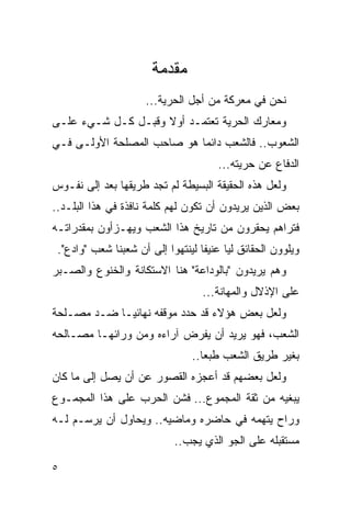 ‫ﻤﻘﺩﻤﺔ‬
                      ‫ﻨﺤﻥ ﻓﻲ ﻤﻌﺭﻜﺔ ﻤﻥ ﺃﺠل ﺍﻟﺤﺭﻴﺔ...‬
‫ﻭﻤﻌﺎﺭﻙ ﺍﻟﺤﺭﻴﺔ ﺘﻌﺘﻤـﺩ ﺃﻭﻻ ﻭﻗﺒـل ﻜـل ﺸـﻲﺀ ﻋﻠـﻰ‬
                    ‫ﹰ‬
‫ﺍﻟﺸﻌﻭﺏ.. ﻓﺎﻟﺸﻌﺏ ﺩﺍﺌ ‪‬ﺎ ﻫﻭ ﺼﺎﺤﺏ ﺍﻟﻤﺼﻠﺤﺔ ﺍﻷﻭﻟـﻰ ﻓـﻲ‬
                            ‫ﻤ‬
                                        ‫ﺍﻟﺩﻓﺎﻉ ﻋﻥ ﺤﺭﻴﺘﻪ...‬
‫ﻭﻟﻌل ﻫﺫﻩ ﺍﻟﺤﻘﻴﻘﺔ ﺍﻟﺒﺴﻴﻁﺔ ﻟﻡ ﺘﺠﺩ ﻁﺭﻴﻘﻬﺎ ﺒﻌﺩ ﺇﻟﻰ ﻨﻔـﻭﺱ‬
‫ﺒﻌﺽ ﺍﻟﺫﻴﻥ ﻴﺭﻴﺩﻭﻥ ﺃﻥ ﺘﻜﻭﻥ ﻟﻬﻡ ﻜﻠﻤﺔ ﻨﺎﻓﺫﺓ ﻓﻲ ﻫﺫﺍ ﺍﻟﺒﻠـﺩ..‬
‫ﻓﺘﺭﺍﻫﻡ ﻴﺤﻘﺭﻭﻥ ﻤﻥ ﺘﺎﺭﻴﺦ ﻫﺫﺍ ﺍﻟﺸﻌﺏ ﻭﻴﻬـﺯﺃﻭﻥ ﺒﻤﻘﺩﺭﺍﺘـﻪ‬
 ‫ﻭﻴﻠﻭﻭﻥ ﺍﻟﺤﻘﺎﺌﻕ ﻟ ‪‬ﺎ ﻋﻨﻴ ﹰﺎ ﻟﻴﻨﺘﻬﻭﺍ ﺇﻟﻰ ﺃﻥ ﺸﻌﺒﻨﺎ ﺸﻌﺏ "ﻭﺍﺩﻉ".‬
                                   ‫ﻔ‬      ‫ﻴ‬
‫ﻭﻫﻡ ﻴﺭﻴﺩﻭﻥ "ﺒﺎﻟﻭﺩﺍﻋﺔ" ﻫﻨﺎ ﺍﻻﺴﺘﻜﺎﻨﺔ ﻭﺍﻟﺨﻨﻭﻉ ﻭﺍﻟﺼـﺒﺭ‬
                                    ‫ﻋﻠﻰ ﺍﻹﺫﻻل ﻭﺍﻟﻤﻬﺎﻨﺔ...‬
‫ﻭﻟﻌل ﺒﻌﺽ ﻫﺅﻻﺀ ﻗﺩ ﺤﺩﺩ ﻤﻭﻗﻔﻪ ﻨﻬﺎﺌ ‪‬ـﺎ ﻀـﺩ ﻤﺼـﻠﺤﺔ‬
             ‫ﻴ‬
‫ﺍﻟﺸﻌﺏ، ﻓﻬﻭ ﻴﺭﻴﺩ ﺃﻥ ﻴﻔﺭﺽ ﺁﺭﺍﺀﻩ ﻭﻤﻥ ﻭﺭﺍﺌﻬـﺎ ﻤﺼـﺎﻟﺤﻪ‬
                                 ‫ﺒﻐﻴﺭ ﻁﺭﻴﻕ ﺍﻟﺸﻌﺏ ﻁﺒ ‪‬ﺎ..‬
                                    ‫ﻌ‬
‫ﻭﻟﻌل ﺒﻌﻀﻬﻡ ﻗﺩ ﺃﻋﺠﺯﻩ ﺍﻟﻘﺼﻭﺭ ﻋﻥ ﺃﻥ ﻴﺼل ﺇﻟﻰ ﻤﺎ ﻜﺎﻥ‬
‫ﻴﺒﻐﻴﻪ ﻤﻥ ﺜﻘﺔ ﺍﻟﻤﺠﻤﻭﻉ... ﻓﺸﻥ ﺍﻟﺤﺭﺏ ﻋﻠﻰ ﻫﺫﺍ ﺍﻟﻤﺠﻤـﻭﻉ‬
‫ﻭﺭﺍﺡ ﻴﺘﻬﻤﻪ ﻓﻲ ﺤﺎﻀﺭﻩ ﻭﻤﺎﻀﻴﻪ.. ﻭﻴﺤﺎﻭل ﺃﻥ ﻴﺭﺴـﻡ ﻟـﻪ‬
                             ‫ﻤﺴﺘﻘﺒﻠﻪ ﻋﻠﻰ ﺍﻟﺠﻭ ﺍﻟﺫﻱ ﻴﺠﺏ..‬

‫٥‬
 