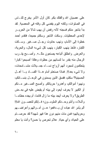 ‫ﻋﻠﻰ ﻋﺼﻴﺎﻥ ﺍﷲ ﻭﺍﻟﻔﺘﻙ ﺒﻜﻡ. ﻜﺎﻥ ﺃﻭل ﺍﻷﻤﺭ ﻴﺨﺭﺝ ﻟﻠﻨـﺎﺱ‬
‫ﻓﻲ ﺍﻟﺼﻠﻭﺍﺕ، ﻭﻟﻜﻨﻪ ﺍﻟﻴﻭﻡ ﻴﻘﻀﻲ ﻜل ﻭﻗﺘﻪ ﻓﻲ ﺍﻟﻤﻌﺼﻴﺔ. ﻟﻘﺩ‬
‫ﺒﺩﺃ ﺒﺘﺎﺠﺭ ﻤﻨﻜﻡ ﻓﺴﺠﻨﻪ ﻷﻨﻪ ﺭﻓﺽ ﺃﻥ ﻴﻬﺏ ﺸﺎﻻ ﻤﻥ ﺍﻟﺤﺭﻴـﺭ‬
           ‫ﹰ‬
‫ﻹﺤﺩﻯ ﺍﻟﻤﺤﻅﻴﺎﺕ. ﻭﺴﻜﺕ ﺍﻟﺘﺎﺠﺭ ﻭﺴﻜﺘﻡ ﺠﻤﻴ ‪‬ﺎ، ﻓﺘﻘﺩﻡ ﺃﺤﻤﺩ‬
             ‫ﻌ‬
‫ﺨﻁﻭﺓ ﺇﻟﻰ ﺍﻷﻤﺎﻡ، ﻭﻨﻬﺏ ﺤﺎﻨﻭﺕ ﺭﺠـل ﺼـﻐﻴﺭ. ﻭﺴـﻜﺕ‬
‫ﺍﻟﻜﺒﺎﺭ، ﻓﺄﺨﺫ ﻴﻨﻬﺏ ﺍﻟﻜﺒﺎﺭ، ﻴﻨﻬﺏ ﻜل ﺸﻲﺀ؛ ﺍﻟﻤﺎل، ﻭﺍﻟﺤﺭﻴﺔ،‬
‫ﻭﺍﻟﻌﺭﺽ. ﻭﺍﻨﻁﻠﻕ ﺃﺘﺒﺎﻋﻪ ﻴﺼﻨﻌﻭﻥ ﻤﺜﻠـﻪ. ﻭﺃﺼـﺒﺢ ﻴﻘـﺭﺏ‬
‫ﺍﻟﺭﺠﺎل ﻤﻨﻪ ﺒﻘﺩﺭ ﻤﺎ ﻟﻨﺴﺎﺌﻬﻡ ﻤﻥ ﺤﻅﻭﺓ، ﻭﻫﻜﺫﺍ ﺃﺼﺒﺤﻭﺍ ﻜﺒﺎ ‪‬ﺍ‬
 ‫ﺭ‬
‫ﻴﺘﺤﻜﻤﻭﻥ ﻟﻤﺠﺭﺩ ﺃﻨﻬﻡ ﺃﺯﻭﺍﺝ ﻨﺴـﺎﺀ ﺠﻤـﻴﻼﺕ ﻤﺘﺴـﺎﻤﺤﺎﺕ،‬
‫ﻭﻻ ﺸﻲﺀ ﺒﻌﺩ!!. ﻓﻤﺎﺫﺍ ﺼﻨﻌﺘﻡ ﺃﻤﺎﻡ ﻫـﺫﺍ ﺍﻟﻔﺴـﺎﺩ ﻴـﺎ ﺃﻫـل‬
‫ﺍﻟﺤﺴﻴﻨﻴﺔ؟ ﺴﻜﺘﻡ، ﻓﻔﺴﻕ ﺍﻟﺫﻴﻥ ﻴﺴﻤﻨﻭﻥ ﻓﻲ ﺍﻟﻭﺤـل ﺒﻨﺴـﺎﺌﻜﻡ،‬
‫ﻭﻨﻬﺒﻭﺍ ﺃﻤﻭﺍﻟﻜﻡ، ﻭﺃﻫﺩﺭﻭﺍ ﺤﺭﻴﺎﺘﻜﻡ. ﻭﺃﺼﺒﺢ ﺍﻟﺼـﻐﻴﺭ ﻤـﻨﻜﻡ‬
‫ﺃﻭ ﺍﻟﻜﺒﻴﺭ ﻻ ﻴﻌﺭﻑ ﺃﻴﻌﻭﺩ ﺇﻟﻰ ﺒﻴﺘﻪ ﺃﻡ ﻴﻘﺒﺽ ﻋﻠﻴﻪ ﻓﻲ ﺒﻌـﺽ‬
‫ﺍﻟﻁﺭﻴﻕ؟ ﻭﻻ ﻴﻌﺭﻑ ﺃﻴﺠﺩ ﺒﻴﺘﻪ ﻤﺎ ﺯﺍل ﻗﺎﺌ ‪‬ﺎ، ﺃﻡ ﻴﺠﺩﻩ ﺤﻁﺎ ‪‬ـﺎ‬
  ‫ﻤ‬               ‫ﻤ‬
‫ﻭﺃﺸﻼﺀ، ﻭﺃﻨﺘﻡ ﻭﺤـﺩﻜﻡ ﺍﻟﻤﻠﻭﻤـﻭﻥ؛ ﻓـﺈﻨﻜﻡ ﻟﺘﻌﺼـﻭﻥ ﺍﷲ!!‬
‫ﺃﻟﻡ ﻴﺄﻤﺭ ﺍﷲ ﻋﺒﺎﺩﻩ ﺃﻥ ﻴـﺩﺍﻓﻌﻭﺍ ﻋـﻥ ﺃﻤـﻭﺍﻟﻬﻡ ﻭﺃﻋﺭﺍﻀـﻬﻡ‬
‫ﻭﺤﺭﻴﺎﺘﻬﻡ؛ ﻓﻤﻥ ﻤﺎﺕ ﻤﻨﻬﻡ ﺩﻭﻥ ﻫﺫﺍ ﻓﻬﻭ ﺸﻬﻴﺩ؟ ﻟﻘﺩ ﺤﺭﺼـﺘﻡ‬
‫ﻋﻠﻰ ﺍﻟﺤﻴﺎﺓ، ﻭﺃﻱ ﺤﻴﺎﺓ. ﻋﻼﻡ ﺘﺤﺭﺹ ﻴﺎ ﺤﺴﻥ؟ ﻭﺃﻨﺕ ﻴﺎ ﻤﻌﻠﻡ‬


‫٠٦‬
 