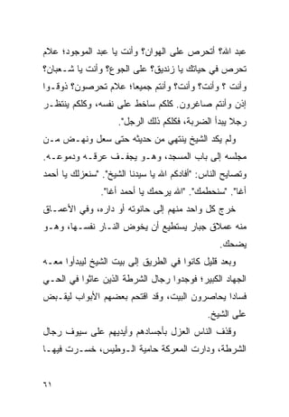 ‫ﻋﺒﺩ ﺍﷲ؟ ﺃﺘﺤﺭﺹ ﻋﻠﻰ ﺍﻟﻬﻭﺍﻥ؟ ﻭﺃﻨﺕ ﻴﺎ ﻋﺒﺩ ﺍﻟﻤﻭﺠﻭﺩ؛ ﻋﻼﻡ‬
‫ﺘﺤﺭﺹ ﻓﻲ ﺤﻴﺎﺘﻙ ﻴﺎ ﺯﻨﺩﻴﻕ؟ ﻋﻠﻰ ﺍﻟﺠﻭﻉ؟ ﻭﺃﻨﺕ ﻴﺎ ﺸـﻌﺒﺎﻥ؟‬
‫ﻭﺃﻨﺕ ؟ ﻭﺃﻨﺕ؟ ﻭﺃﻨﺕ؟ ﻭﺃﻨﺘﻡ ﺠﻤﻴ ‪‬ﺎ؛ ﻋﻼﻡ ﺘﺤﺭﺼﻭﻥ؟ ﺫﻭﻗـﻭﺍ‬
                     ‫ﻌ‬
‫ﺇﺫﻥ ﻭﺃﻨﺘﻡ ﺼﺎﻏﺭﻭﻥ. ﻜﻠﻜﻡ ﺴﺎﺨﻁ ﻋﻠﻰ ﻨﻔﺴﻪ، ﻭﻜﻠﻜﻡ ﻴﻨﺘﻅـﺭ‬
                     ‫ﺭﺠﻼ ﻴﺒﺩﺃ ﺍﻟﻀﺭﺒﺔ، ﻓﻜﻠﻜﻡ ﺫﻟﻙ ﺍﻟﺭﺠل".‬
                                                    ‫ﹰ‬
‫ﻭﻟﻡ ﻴﻜﺩ ﺍﻟﺸﻴﺦ ﻴﻨﺘﻬﻲ ﻤﻥ ﺤﺩﻴﺜﻪ ﺤﺘﻰ ﺴﻌل ﻭﻨﻬـﺽ ﻤـﻥ‬
‫ﻤﺠﻠﺴﻪ ﺇﻟﻰ ﺒﺎﺏ ﺍﻟﻤﺴﺠﺩ، ﻭﻫـﻭ ﻴﺠﻔـﻑ ﻋﺭﻗـﻪ ﻭﺩﻤﻭﻋـﻪ.‬
‫ﻭﺘﺼﺎﻴﺢ ﺍﻟﻨﺎﺱ: "ﺃﻓﺎﺩﻜﻡ ﺍﷲ ﻴﺎ ﺴﻴﺩﻨﺎ ﺍﻟﺸﻴﺦ". "ﺴﻨﻌﺯﻟﻙ ﻴﺎ ﺃﺤﻤﺩ‬
                ‫ﺃﻏﺎ". "ﺴﻨﺤﻁﻤﻙ". "ﺍﷲ ﻴﺭﺤﻤﻙ ﻴﺎ ﺃﺤﻤﺩ ﺃﻏﺎ".‬
‫ﺨﺭﺝ ﻜل ﻭﺍﺤﺩ ﻤﻨﻬﻡ ﺇﻟﻰ ﺤﺎﻨﻭﺘﻪ ﺃﻭ ﺩﺍﺭﻩ، ﻭﻓﻲ ﺍﻷﻋﻤـﺎﻕ‬
‫ﻤﻨﻪ ﻋﻤﻼﻕ ﺠﺒﺎﺭ ﻴﺴﺘﻁﻴﻊ ﺃﻥ ﻴﺨﻭﺽ ﺍﻟﻨـﺎﺭ ﻨﻔﺴـﻬﺎ، ﻭﻫـﻭ‬
                                                 ‫ﻴﻀﺤﻙ.‬
‫ﻭﺒﻌﺩ ﻗﻠﻴل ﻜﺎﻨﻭﺍ ﻓﻲ ﺍﻟﻁﺭﻴﻕ ﺇﻟﻰ ﺒﻴﺕ ﺍﻟﺸﻴﺦ ﻟﻴﺒﺩﺃﻭﺍ ﻤﻌـﻪ‬
‫ﺍﻟﺠﻬﺎﺩ ﺍﻟﻜﺒﻴﺭ؛ ﻓﻭﺠﺩﻭﺍ ﺭﺠﺎل ﺍﻟﺸﺭﻁﺔ ﺍﻟﺫﻴﻥ ﻋﺎﺜﻭﺍ ﻓﻲ ﺍﻟﺤـﻲ‬
‫ﻓﺴﺎﺩﺍ ﻴﺤﺎﺼﺭﻭﻥ ﺍﻟﺒﻴﺕ، ﻭﻗﺩ ﺍﻗﺘﺤﻡ ﺒﻌﻀﻬﻡ ﺍﻷﺒﻭﺍﺏ ﻟﻴﻘـﺒﺽ‬
                                              ‫‪‬‬
                                              ‫ﻋﻠﻰ ﺍﻟﺸﻴﺦ.‬
‫ﻭﻗﺫﻑ ﺍﻟﻨﺎﺱ ﺍﻟﻌﺯل ﺒﺄﺠﺴﺎﺩﻫﻡ ﻭﺃﻴﺩﻴﻬﻡ ﻋﻠﻰ ﺴﻴﻭﻑ ﺭﺠﺎل‬
‫ﺍﻟﺸﺭﻁﺔ، ﻭﺩﺍﺭﺕ ﺍﻟﻤﻌﺭﻜﺔ ﺤﺎﻤﻴﺔ ﺍﻟـﻭﻁﻴﺱ، ﺨﺴـﺭﺕ ﻓﻴﻬـﺎ‬


‫١٦‬
 