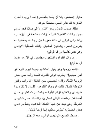 ‫ﺤﺎﻭل "ﺇﺴﻤﺎﻋﻴل ﺒﻙ" ﺃﻥ ﻴﻘﻨﻌﻪ ﺒﺎﻟﺨﻀﻭﻉ ﻟﻤـﺎ ﻴﺭﻴـﺩ ﺃﻫـل‬
                  ‫ﺍﻟﻘﺎﻫﺭﺓ؛ ﻓﻘﺩ ﻏﺎﺩﺭ ﻗﺼﺭﻩ ﺴﺎﺨ ﹰﺎ ﻤﺘﻭﻋ ‪‬ﺍ.‬
                    ‫ﺩ‬       ‫ﻁ‬
‫ﺍﻨﻁﻠﻕ ﺼﻭﺕ ﺍﻟﻤﺅﺫﻥ ﻴﺩﻋﻭ "ﺍﻟﻘﺎﻫﺭﺓ" ﺇﻟﻰ ﺼﻼﺓ ﻓﺠﺭ ﻴـﻭﻡ‬
‫ﺠﺩﻴﺩ. ﻭﻜﺎﻨﺕ "ﺍﻟﻘﺎﻫﺭﺓ" ﻜﻠﻬﺎ ﻤﺎ ﺯﺍﻟﺕ ﻤﺠﺘﻤﻌﺔ ﻓﻲ ﺍﻷﺯﻫـﺭ،‬
‫ﺒﻴﻨﻤﺎ ﺠﻠﺱ ﺍﻟﻭﺍﻟﻲ ﻓﻲ ﺤﻠﻘﺔ ﻤﻌﺭﺒﺩﺓ ﻤﻥ ﺭﺠﺎﻟـﻪ ﻭﻤﺤﻅﻴﺎﺘـﻪ‬
‫ﻴﺸﺭﺒﻭﻥ ﺍﻟﺨﻤﺭ، ﻭﻴﺩﺨﻨﻭﻥ ﺍﻟﺤﺸﻴﺵ. ﻭﻗﺎﻟﺕ ﺍﻟﻤﺤﻅﻴﺔ ﺍﻷﻭﻟـﻰ‬
                           ‫ﻭﻫﻲ ﺘﺩﻨﻲ ﻜﺄﺴﻬﺎ ﻤﻥ ﻓﻡ ﺍﻟﻭﺍﻟﻲ:‬
‫- ﻤﺎ ﺯﺍل ﺍﻟﻔﻘﺭﺍﺀ ﻭﺍﻟﻔﻼﺤﻭﻥ ﻤﺠﺘﻤﻌﻴﻥ ﻓﻲ ﺍﻷﺯﻫﺭ ﻤﻨـﺫ‬
                                               ‫ﺃﺭﺒﻌﺔ ﺃﻴﺎﻡ!‬
‫ﻓﺎﺒﺘﺴﻡ ﺯﻭﺠﻬﺎ ﻭﻫﻭ ﻴﻘﻭل: "ﺴﻨﻘﺘﻠﻬﻡ ﺠﻤﻴ ‪‬ﺎ ﺍﻟﻴﻭﻡ. ﺍﻟﻴﻭﻡ ﻫﻭ‬
                 ‫ﻌ‬
‫ﺁﺨﺭ ﺤﻴﺎﺘﻬﻡ!". ﻭﻁﺭﺏ ﺍﻟﻭﺍﻟﻲ ﻟﻠﻔﻜﺭﺓ، ﻓﺄﺴﻨﺩ ﺭﺃﺴﻪ ﻋﻠﻰ ﺼﺩﺭ‬
‫ﺍﻟﺯﻭﺠﺔ ﺍﻟﺜﻤﻠﺔ، ﻭﻗﺎل: "ﺴﻨﻤﻀﻲ ﻨﺤﻥ ﺍﻟﺜﻼﺜﺔ؛ ﺃﻨﺎ ﻭﺃﻨﺕ ﻭﻜﺒﻴﺭ‬
‫ﺍﻟﺸﺭﻁﺔ ﻓﻘﻁ!". ﻓﻘﺎﻟﺕ ﺍﻟﺯﻭﺠﺔ: "ﺍﻗﺘﻠﻭﻫﻡ، ﻭﻟﻜـﻥ ﻻ ﺘﻘﺘﺭﺒـﻭﺍ‬
‫ﻤﻨﻬﻡ، ﺇﻥ ﺭﺍﺌﺤﺘﻬﻡ ﺘﺯﻜﻡ ﺍﻷﻨﻭﻑ، ﻭﺍﻟﺤﺸـﺭﺍﺕ ﺘﻁﻴـﺭ ﻤـﻥ‬
‫ﺃﺠﺴﺎﺩﻫﻡ". ﻭﻀﺤﻙ ﺍﻟﻭﺍﻟﻲ ﺍﻟﺴﻜﺭﺍﻥ، ﻭﻗﺎﻟـﺕ ﺍﻤـﺭﺃﺓ ﻜﺒﻴـﺭ‬
‫ﺍﻟﺸﺭﻁﺔ ﻭﻫﻲ ﺘﺒﻌﺩ ﻋﻥ ﻓﻤﻬﺎ "ﺍﻟﺸﺒﻙ" ﺍﻟﻤﺫﻫﺏ، ﻭﺘﻨﻅـﺭ ﻓـﻲ‬
           ‫ﺩﺨﺎﻥ ﺍﻟﺤﺸﻴﺵ: "ﺨﺫﻭﻨﻲ ﻤﻌﻜﻡ، ﺇﻨﻬﺎ ﻓﺭﺠﺔ ﻟﺫﻴﺫﺓ".‬
        ‫ﻭﻀﺤﻙ ﺍﻟﺠﻤﻴﻊ، ﺜﻡ ﻨﻬﺽ ﺍﻟﻭﺍﻟﻲ ﻭﻤﻌﻪ ﺍﻟﺭﺠﻼﻥ.‬


‫٣٦‬
 