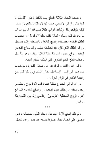 ‫ﻭﻤﻀﺕ ﺍﻟﺠﻴﺎﺩ ﺍﻟﺜﻼﺜﺔ ﺘﻘﻌﻘﻊ ﺒﺴـﻨﺎﺒﻜﻬﺎ ﺃﺭﺽ "ﺍﻟﻘـﺎﻫﺭﺓ"‬
‫ﺍﻟﺨﺎﻭﻴﺔ. ﻭﺍﻟﻭﺍﻟﻲ ﻻ ﻴﺨﻔﻲ ﻋﺠﺒﻪ ﻟﻬﺅﻻﺀ ﺍﻟﺫﻴﻥ ﺘﻅﺎﻫﺭﻭﺍ ﻀﺩﻩ؛‬
‫ﻜﻴﻑ ﻴﺘﻭﻗﺤﻭﻥ؟!. ﻭﺸﺎﻫﺩ ﺍﻟﻭﺍﻟﻲ ﻁﻔﻼ ﺼـﻐﻴ ‪‬ﺍ ﺃﻤـﺎﻡ ﺒـﺎﺏ‬
            ‫ﺭ‬      ‫ﹰ‬
‫ﻤﻨﺯﻟﻪ، ﻓﺘﻭﻗﻑ ﻭﺴﺄﻟﻪ: "ﻟﻤﺎﺫﺍ ﺘﻘﻑ ﻫﻜﺫﺍ؟" ﻭﻗﺒـل ﺃﻥ ﻴﺠﻴـﺏ‬
‫ﺍﻟﻁﻔل ﺍﻗﺘﺤﻤﻪ ﺒﺤﺼﺎﻨﻪ، ﻭﻀﺞ ﺍﻟﺘﺎﺒﻌﺎﻥ ﺒﺎﻟﻀﺤﻙ ﻭﺍﻟﺩﻡ ﻴﺴـﻴل‬
‫ﻤﻥ ﻓﻡ ﺍﻟﻁﻔل ﺍﻟﺫﻱ ﻜﺎﻥ ﻤﻨﺫ ﻟﺤﻅﺎﺕ ﻴﺒﺘﺴـﻡ ﻟﺸـﻌﺎﻉ ﺍﻟﻔﺠـﺭ‬
‫ﺍﻟﺠﺩﻴﺩ. ﻭﺭﻓﻊ ﺭﺌﻴﺱ ﺍﻟﺸﺭﻁﺔ ﺠﺜﺔ ﺍﻟﻐﻼﻡ ﺒﺴﻴﻔﻪ، ﻭﻫﻭ ﻴﺘﺄﻤـل‬
        ‫ﺒﺈﻋﺠﺎﺏ ﻗﻁﻊ ﺍﻟﻠﺤﻡ ﺍﻟﺒﺸﺭﻱ ﺍﻟﺘﻲ ﺃﺨﺫﺕ ﺘﺘﻨﺎﺜﺭ ﺃﻤﺎﻤﻪ.‬
‫ﻭﻜﺎﻥ ﺃﻫل ﺍﻟﻘﺎﻫﺭﺓ ﻗﺩ ﻓﺭﻏﻭﺍ ﻤﻥ ﺼﻼﺓ ﺍﻟﻔﺠﺭ، ﻭﺨﺭﺠـﺕ‬
‫ﺠﻤﻭﻋﻬﻡ ﺇﻟﻰ ﻗﺼﺭ "ﺇﺴﻤﺎﻋﻴل ﺒﻙ" ﻭ"ﺍﻟﺠﺩﺍﻭﻱ ﺒـﻙ" ﻟﺘﺴـﻤﻊ‬
                          ‫ﺭﺃﻴﻬﻤﺎ ﺍﻷﺨﻴﺭ ﻓﻲ ﻗﺭﺍﺭ ﺍﻟﻌﺯل...‬
‫ﻭﺭﺃﻯ ﺍﻟﻭﺍﻟﻲ ﺍﻟﺠﻤﻭﻉ ﻤﻘﺒﻠﺔ ﻋﻠﻴﻪ، ﻓﻤـﻸﻩ ﻓـﺭﺡ ﻭﺤﺸـﻲ‬
‫ﻭﺠﺭﺩ ﺴﻴﻔﻪ... ﻭﻜﺫﻟﻙ ﻓﻌل ﺍﻟﺘﺎﺒﻌﺎﻥ... ﻭﺍﻨﺩﻓﻊ ﺃﻤﺎﻤـﻪ ﺍﻟﺘـﺎﺒﻊ‬
‫ﺍﻷﻭل )ﺯﻭﺝ ﺍﻟﻤﺤﻅﻴﺔ ﺍﻷﻭﻟـﻰ(، ﻭﺒﻘـﻲ ﺭﺌـﻴﺱ ﺍﻟﺸـﺭﻁﺔ‬
                                               ‫ﻭﺭﺍﺀﻩ...‬
                        ‫***‬
‫ﻭﻟﻡ ﻴﻜﺩ ﺍﻟﺘﺎﺒﻊ ﺍﻷﻭل ﻴﺨﻭﺽ ﺯﺤﺎﻡ ﺍﻟﻨﺎﺱ ﺒﺤﺼﺎﻨﻪ ﻭﻫـﻭ‬
‫ﻴﻤﻀﻲ ﻋﻠﻰ ﺃﺠﺴﺎﺩ ﺤﻴﺔ، ﻀﺎﺭ ‪‬ﺎ ﺒﺴﻴﻔﻪ ﻋﻥ ﻴﻤﻴﻥ ﻭﻋﻥ ﺸﻤﺎل،‬
                         ‫ﺒ‬


‫٤٦‬
 