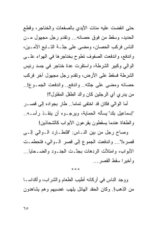 ‫ﺤﺘﻰ ﺍﻨﻘﻀﺕ ﻋﻠﻴﻪ ﻤﺌﺎﺕ ﺍﻷﻴﺩﻱ ﺒﺎﻟﺼﻔﻌﺎﺕ ﻭﺍﻟﺨﻨﺎﺠﺭ، ﻭﻗﻁﻊ‬
‫ﺍﻟﺤﺩﻴﺩ، ﻭﺴﻘﻁ ﻤﻥ ﻓﻭﻕ ﺤﺼﺎﻨﻪ... ﻭﺘﻘﺩﻡ ﺭﺠل ﻤﺠﻬﻭل ﻤـﻥ‬
‫ﺍﻟﻨﺎﺱ ﻓﺭﻜﺏ ﺍﻟﺤﺼﺎﻥ، ﻭﻤﻀﻰ ﻋﻠﻰ ﺠﺜـﺔ ﺍﻟﺘـﺎﺒﻊ ﺍﻷﻤـﻴﻥ،‬
‫ﻭﺍﻨﺩﻓﻊ، ﻭﺍﻨﺩﻓﻌﺕ ﺍﻟﺼﻔﻭﻑ ﺘﻁﻭﺡ ﺒﺨﻨﺎﺠﺭﻫﺎ ﻓﻲ ﺍﻟﻬﻭﺍﺀ ﻋﻠـﻰ‬
‫ﺍﻟﻭﺍﻟﻲ ﻭﻜﺒﻴﺭ ﺍﻟﺸﺭﻁﺔ، ﻭﺍﺴﺘﻘﺭﺕ ﻋﺩﺓ ﺨﻨﺎﺠﺭ ﻓﻲ ﺠﺴﺩ ﺭﺌﻴﺱ‬
‫ﺍﻟﺸﺭﻁﺔ ﻓﺴﻘﻁ ﻋﻠﻰ ﺍﻷﺭﺽ، ﻭﺘﻘﺩﻡ ﺭﺠل ﻤﺠﻬﻭل ﺁﺨﺭ ﻓﺭﻜﺏ‬
‫ﺤﺼﺎﻨﻪ ﻭﻤﻀﻰ ﻋﻠﻰ ﺠﺜﺘﻪ.. ﻭﺍﻨﺩﻓﻊ.. ﻭﺍﻨﺩﻓﻌﺕ ﺍﻟﺠﻤـﻭﻉ!..‬
            ‫ﻤﻥ ﻴﺩﺭﻱ ﺃﻱ ﺍﻟﺭﺠﻠﻴﻥ ﻜﺎﻥ ﻭﺍﻟﺩ ﺍﻟﻁﻔل ﺍﻟﻤﻘﺘﻭل؟!‬
‫ﺃﻤﺎ ﺍﻟﻭﺍﻟﻲ ﻓﻜﺎﻥ ﻗﺩ ﺍﺨﺘﻔﻰ ﺘﻤﺎ ‪‬ﺎ.. ﻁﺎﺭ ﺒﺠﻭﺍﺩﻩ ﺇﻟﻰ ﻗﺼـﺭ‬
                       ‫ﻤ‬
‫"ﺇﺴﻤﺎﻋﻴل ﺒﻙ" ﻴﺴﺄﻟﻪ ﺍﻟﺤﻤﺎﻴﺔ، ﻭﻴﺭﺠـﻭﻩ ﺃﻥ ﻴﻨﻘـﺫ ﺭﺃﺴـﻪ..‬
       ‫ﻭﺍﻟﻁﻐﺎﺓ ﻋﻨﺩﻤﺎ ﻴﺴﻘﻁﻭﻥ ﻴﻘﺭﻋﻭﻥ ﺍﻷﺒﻭﺍﺏ ﻜﺎﻟﺸﺤﺎﺫﻴﻥ!‬
‫ﻭﺼﺎﺡ ﺭﺠل ﻤﻥ ﺒﻴﻥ ﺍﻟﻨـﺎﺱ: "ﻓﻠﻨﻁـﺎﺭﺩ ﺍﻟـﻭﺍﻟﻲ ﺇﻟـﻰ‬
‫ﻗﺼﺭﻩ!"... ﻭﺍﻨﺩﻓﻌﺕ ﺍﻟﺠﻤﻭﻉ ﺇﻟﻰ ﻗﺼﺭ ﺍﻟـﻭﺍﻟﻲ، ﻓﺘﺤﻁﻤـﺕ‬
‫ﺍﻷﺒﻭﺍﺏ، ﻭﺍﻤﺘﻸﺕ ﺍﻟﺭﺩﻫﺎﺕ ﺒﺠﺜـﺕ ﺍﻟﺠﻨـﻭﺩ ﻭﺍﻟﻀـﺤﺎﻴﺎ...‬
                                   ‫ﻭﺃﺨﻴ ‪‬ﺍ ﺴﻘﻁ ﺍﻟﻘﺼﺭ...‬
                                                 ‫ﺭ‬
                        ‫***‬
‫ﻭﻭﺠﺩ ﺍﻟﻨﺎﺱ ﻓﻲ ﺃﺭﻜﺎﻨﻪ ﺃﻁﻴﺏ ﺍﻟﻁﻌﺎﻡ ﻭﺍﻟﺸﺭﺍﺏ، ﻭﺃﻜﺩﺍ ‪‬ـﺎ‬
  ‫ﺴ‬
‫ﻤﻥ ﺍﻟﺫﻫﺏ!. ﻭﻜﺎﻥ ﺍﻟﺤﻘﺩ ﺍﻟﻬﺎﺌل ﻴﻠﻬﺏ ﻏﻀﺒﻬﻡ ﻭﻫﻡ ﻴﺸﺎﻫﺩﻭﻥ‬


‫٥٦‬
 