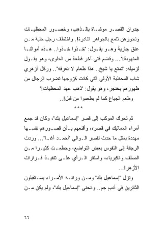 ‫ﺠﺩﺭﺍﻥ ﺍﻟﻘﺼـﺭ ﻤﻭﺸـﺎﺓ ﺒﺎﻟـﺫﻫﺏ، ﻭﺨﺼـﻭﺭ ﺍﻟﻤﺤﻅﻴـﺎﺕ‬
‫ﻭﻨﺤﻭﺭﻫﻥ ﺘﻠﻤﻊ ﺒﺎﻟﺠﻭﺍﻫﺭ ﺍﻟﻨﺎﺩﺭﺓ!. ﻭﺍﺨﺘﻁﻑ ﺭﺠل ﺤﻠﻴﺔ ﻤـﻥ‬
‫ﻋﻨﻕ ﺠﺎﺭﻴﺔ ﻭﻫـﻭ ﻴﻘـﻭل: "ﺨـﺫﻭﺍ ﺨـﺫﻭﺍ.. ﻫـﺫﻩ ﺃﻤﻭﺍﻟﻨـﺎ‬
‫ﺍﻟﻤﻨﻬﻭﺒﺔ!"... ﻭﻗﻀﻡ ﻓﺘﻰ ﺁﺨﺭ ﻗﻁﻌﺔ ﻤﻥ ﺍﻟﺤﻠﻭﻯ، ﻭﻫﻭ ﻴﻘـﻭل‬
‫ﻟﺯﻤﻴﻠﻪ: "ﺘﻤﺘﻊ ﻴﺎ ﺸﻴﺦ.. ﻫﺫﺍ ﻁﻌﺎﻡ ﻻ ﻨﻌﺭﻓﻪ".. ﻭﺭﻜل ﺃﺯﻫﺭﻱ‬
‫ﺸﺎﺏ ﺍﻟﻤﺤﻅﻴﺔ ﺍﻷﻭﻟﻰ ﺍﻟﺘﻲ ﻜﺎﻨﺕ ﻜﺯﻭﺠﻬﺎ ﺘﻀﺭﺏ ﺍﻟﺭﺠﺎل ﻤﻥ‬
       ‫ﻅﻬﻭﺭﻫﻡ ﺒﺨﻨﺠﺭ، ﻭﻫﻭ ﻴﻘﻭل: "ﺫﻫﺏ ﻋﻬﺩ ﺍﻟﻤﺤﻅﻴﺎﺕ!"‬
                ‫ﻭﻁﻌﻡ ﺍﻟﺠﻴﺎﻉ ﻜﻤﺎ ﻟﻡ ﻴﻁﻌﻤﻭﺍ ﻤﻥ ﻗﺒل!..‬
                      ‫***‬
‫ﺜﻡ ﺘﺤﺭﻙ ﺍﻟﻤﻭﻜﺏ ﺇﻟﻰ ﻗﺼﺭ "ﺇﺴﻤﺎﻋﻴل ﺒﻙ"، ﻭﻜﺎﻥ ﻗﺩ ﺠﻤﻊ‬
‫ﺃﻤﺭﺍﺀ ﺍﻟﻤﻤﺎﻟﻴﻙ ﻓﻲ ﻗﺼﺭﻩ، ﻭﺃﻗﻨﻌﻬﻡ ﺒـﺄﻥ ﻗﺼـﻭﺭﻫﻡ ﻨﻔﺴـﻬﺎ‬
‫ﻤﻬﺩﺩﺓ ﺒﻤﺜل ﻤﺎ ﺤﺩﺙ ﻟﻘﺼﺭ ﺍﻟـﻭﺍﻟﻲ "ﺃﺤﻤـﺩ ﺃﻏـﺎ"... ﻭﺭﺩﺕ‬
‫ﺍﻟﺭﺠﻔﺔ ﺇﻟﻰ ﺍﻟﻨﻔﻭﺱ ﺒﻌﺽ ﺍﻟﺘﻭﺍﻀﻊ، ﻭﺤﻁﻤـﺕ ﻜﺜﻴـ ‪‬ﺍ ﻤـﻥ‬
     ‫ﺭ‬
‫ﺍﻟﺼﻠﻑ ﻭﺍﻟﻜﺒﺭﻴﺎﺀ، ﻭﺍﺴﺘﻘﺭ ﺍﻟـﺭﺃﻱ ﻋﻠـﻰ ﺘﻨﻔﻴـﺫ ﻗـﺭﺍﺭﺍﺕ‬
                                            ‫ﺍﻷﺯﻫﺭ!...‬
‫ﻭﻨﺯل "ﺇﺴﻤﺎﻋﻴل ﺒﻙ" ﻭﻤـﻥ ﻭﺭﺍﺌـﻪ ﺍﻷﻤـﺭﺍﺀ ﻴﺴـﺘﻘﺒﻠﻭﻥ‬
‫ﺍﻟﺜﺎﺌﺭﻴﻥ ﻓﻲ ﺃﺩﺏ ﺠﻡ.. ﻭﺍﻨﺤﻨﻰ "ﺇﺴﻤﺎﻋﻴل ﺒﻙ"، ﻭﻟﻡ ﻴﻜﻥ ﻤـﻥ‬
                                      ‫ٍ‬




‫٦٦‬
 