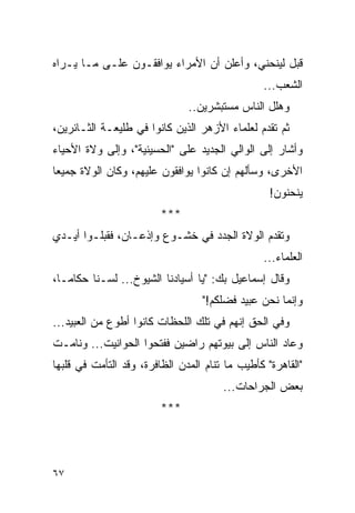 ‫ﻗﺒل ﻟﻴﻨﺤﻨﻲ، ﻭﺃﻋﻠﻥ ﺃﻥ ﺍﻷﻤﺭﺍﺀ ﻴﻭﺍﻓﻘـﻭﻥ ﻋﻠـﻰ ﻤـﺎ ﻴـﺭﺍﻩ‬
                                                ‫ﺍﻟﺸﻌﺏ...‬
                               ‫ﻭﻫﻠل ﺍﻟﻨﺎﺱ ﻤﺴﺘﺒﺸﺭﻴﻥ..‬
‫ﺜﻡ ﺘﻘﺩﻡ ﻟﻌﻠﻤﺎﺀ ﺍﻷﺯﻫﺭ ﺍﻟﺫﻴﻥ ﻜﺎﻨﻭﺍ ﻓﻲ ﻁﻠﻴﻌـﺔ ﺍﻟﺜـﺎﺌﺭﻴﻥ،‬
‫ﻭﺃﺸﺎﺭ ﺇﻟﻰ ﺍﻟﻭﺍﻟﻲ ﺍﻟﺠﺩﻴﺩ ﻋﻠﻰ "ﺍﻟﺤﺴﻴﻨﻴﺔ"، ﻭﺇﻟﻰ ﻭﻻﺓ ﺍﻷﺤﻴﺎﺀ‬
‫ﺍﻷﺨﺭﻯ، ﻭﺴﺄﻟﻬﻡ ﺇﻥ ﻜﺎﻨﻭﺍ ﻴﻭﺍﻓﻘﻭﻥ ﻋﻠﻴﻬﻡ، ﻭﻜﺎﻥ ﺍﻟﻭﻻﺓ ﺠﻤﻴ ‪‬ﺎ‬
 ‫ﻌ‬
                                                  ‫ﻴﻨﺤﻨﻭﻥ!‬
                         ‫***‬
‫ﻭﺘﻘﺩﻡ ﺍﻟﻭﻻﺓ ﺍﻟﺠﺩﺩ ﻓﻲ ﺨﺸـﻭﻉ ﻭﺇﺫﻋـﺎﻥ، ﻓﻘﺒﻠـﻭﺍ ﺃﻴـﺩﻱ‬
                                                ‫ﺍﻟﻌﻠﻤﺎﺀ...‬
‫ﻭﻗﺎل ﺇﺴﻤﺎﻋﻴل ﺒﻙ: "ﻴﺎ ﺃﺴﻴﺎﺩﻨﺎ ﺍﻟﺸﻴﻭﺥ... ﻟﺴـﻨﺎ ﺤﻜﺎ ‪‬ـﺎ،‬
   ‫ﻤ‬
                                  ‫ﻭﺇﻨﻤﺎ ﻨﺤﻥ ﻋﺒﻴﺩ ﻓﻀﻠﻜﻡ!"‬
‫ﻭﻓﻲ ﺍﻟﺤﻕ ﺇﻨﻬﻡ ﻓﻲ ﺘﻠﻙ ﺍﻟﻠﺤﻅﺎﺕ ﻜﺎﻨﻭﺍ ﺃﻁﻭﻉ ﻤﻥ ﺍﻟﻌﺒﻴﺩ...‬
‫ﻭﻋﺎﺩ ﺍﻟﻨﺎﺱ ﺇﻟﻰ ﺒﻴﻭﺘﻬﻡ ﺭﺍﻀﻴﻥ ﻓﻔﺘﺤﻭﺍ ﺍﻟﺤﻭﺍﻨﻴﺕ... ﻭﻨﺎﻤـﺕ‬
‫"ﺍﻟﻘﺎﻫﺭﺓ" ﻜﺄﻁﻴﺏ ﻤﺎ ﺘﻨﺎﻡ ﺍﻟﻤﺩﻥ ﺍﻟﻅﺎﻓﺭﺓ، ﻭﻗﺩ ﺍﻟﺘﺄﻤﺕ ﻓﻲ ﻗﻠﺒﻬﺎ‬
                                       ‫ﺒﻌﺽ ﺍﻟﺠﺭﺍﺤﺎﺕ...‬
                         ‫***‬




‫٧٦‬
 