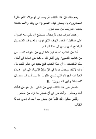 ‫ﻭﻤﻊ ﺫﻟﻙ ﻓﺈﻥ ﻫﺫﺍ ﺍﻟﻜﺘﺎﺏ ﻟﻡ ﻴﺼـﺩﺭ ﻟﻬـﺅﻻﺀ "ﺍﻟﻌﺒـﺎﻗﺭﺓ‬
‫ﺍﻟﻤﺨﺘﺎﺭﻴﻥ"، ﺒل ﻴﺼﺩﺭ ﻟﻬﺫﻩ "ﺍﻟﺠﻤﻭﻉ"؛ ﻟﻲ ﻭﻟﻙ ﻭﻷﺼـﺩﻗﺎﺌﻨﺎ‬
                          ‫ﺠﻤﻴ ‪‬ﺎ، ﻓﺘﺎﺭﻴﺨﻨﺎ ﻤﻥ ﺤﻘﻨﺎ ﻨﺤﻥ..‬
                                                   ‫ﻌ‬
‫ﻭﻋﻨﺩﻤﺎ ﻨﻌﺭﻑ ﻨﺤﻥ ﺘﺎﺭﻴﺨﻨﺎ.. ﻨﺴﺘﻁﻴﻊ ﺃﻥ ﻨﻠﻘﻲ ﻤﻨﻪ ﺃﻀﻭﺍﺀ‬
‫ﻋﻠﻰ ﻤﺴﺘﻘﺒﻠﻨﺎ، ﻓﻨﺤﺩﺩ ﺍﻟﻬﺩﻑ ﺍﻟﺫﻱ ﻨﺭﻴﺩ، ﻭﻨﻌـﺭﻑ ﺍﻟﻁﺭﻴـﻕ‬
                      ‫ﺍﻟﻭﺍﻀﺢ ﺍﻟﺫﻱ ﻴﺅﺩﻱ ﺇﻟﻰ ﻫﺫﺍ ﺍﻟﻬﺩﻑ.‬
‫ﺃﻤﺎ ﻋﻥ ﺍﻟﻜﺘﺎﺏ ﻨﻔﺴﻪ، ﻓﻬﻭ ﻜﻤﺎ ﻨﺭﻯ ﻤﻥ ﻋﻨﻭﺍﻨﻪ "ﻗﺼـﺹ‬
‫ﻤﻥ ﻜﻔﺎﺤﻨﺎ ﺍﻟﺸﻌﺒﻲ". ﻭﻟﻥ ﺃﺫﻜﺭ ﻟﻙ – ﻜﻤﺎ ﻫﻲ ﺍﻟﻌﺎﺩﺓ ﻓﻲ ﺃﻤﺜﺎل‬
‫ﻫﺫﻩ ﺍﻟﻤﻘﺩﻤﺎﺕ – ﺃﻥ ﻫﺫﺍ ﺍﻟﻜﺘﺎﺏ ﻓﺘﺢ ﺠﺩﻴﺩ ﻓﻲ ﻋﺎﻟﻡ ﺍﻟﻜﺘﺎﺒـﺔ،‬
‫ﻭﺃﻨﻪ ﻻﺸﻙ ﺴﻴﺤﺩﺙ ﺩﻭ ‪‬ﺎ ﻓﻲ ﺍﻷﻭﺴﺎﻁ ﺍﻷﺩﺒﻴﺔ، ﺇﻟﻰ ﺁﺨﺭ ﻫـﺫﻩ‬
                                ‫ﻴ‬
‫ﺍﻟﻌﺒﺎﺭﺍﺕ ﺍﻟﺠﻭﻓﺎﺀ ﺍﻟﺘﻲ ﺘﺴﻤﻊ ﻤﺜﻠﻬـﺎ ﻋﻠـﻰ ﺃﺒـﻭﺍﺏ ﻤﺤـﺎل‬
                          ‫"ﺍﻟﺼﺎﻏﺔ" ﻭ"ﺒﻴﻥ ﺍﻟﺼﻭﺭﻴﻥ"...!!‬
‫ﻓﺎﻟﺤﻜﻡ ﻋﻠﻰ ﻫﺫﺍ ﺍﻟﻜﺘﺎﺏ ﻟﻴﺱ ﻤﻥ ﺸﺄﻨﻲ.. ﺒل ﻫﻭ ﻤﻥ ﺸﺄﻨﻙ‬
    ‫ﺃﻨﺕ ﻭﺤﺩﻙ... ﻭﺃﻨﺕ ﺤﺭ ﻓﻲ ﺃﻥ ﺘﺼﺩﺭ ﻤﺎ ﺘﺭﺍﻩ ﻤﻥ ﺃﺤﻜﺎﻡ..‬
‫ﻭﻟﻜﻨﻲ ﺴﺄﻗﻭل ﻟﻙ ﻜﻠﻤﺔ ﻋﻥ ﺒﻌﺽ ﻤـﺎ ﺠـﺎﺀ ﻓـﻲ ﻫـﺫﺍ‬
                                               ‫ﺍﻟﻜﺘﺎﺏ...‬
                       ‫***‬




‫٦‬
 