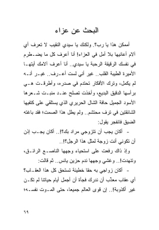 ‫ﺍﻟﺒﺤﺙ ﻋﻥ ﻋﺯﺍﺀ‬
‫ﺃﻤﻤﻜﻥ ﻫﺫﺍ ﻴﺎ ﺭﺏ؟. ﻭﻟﻜﻨﻙ ﻴﺎ ﺴﻴﺩﻱ ﺍﻟﻨﻘﻴﺏ ﻻ ﺘﻌﺭﻑ ﺃﻱ‬
‫ﺁﻻﻡ ﺃﻋﺎﻨﻴﻬﺎ ﺒﻼ ﺃﻤل ﻓﻲ ﺍﻟﻌﺯﺍﺀ! ﺃﻨﺎ ﺃﻋﺭﻑ ﻜل ﻤﺎ ﻴﻀـﻁﺭﻡ‬
‫ﻓﻲ ﻨﻔﺴﻙ ﺍﻟﺭﻗﻴﻘﺔ ﺍﻟﺭﺤﺒﺔ ﻴﺎ ﺴﻴﺩﻱ.. ﺃﻨﺎ ﺃﻋﺭﻑ ﺁﻻﻤﻙ ﺃﻴﺘﻬـﺎ‬
‫ﺍﻷﻤﻴﺭﺓ ﺍﻟﻁﻴﺒﺔ ﺍﻟﻘﻠﺏ.. ﻏﻴﺭ ﺃﻨﻲ ﻟﺴﺕ ﺃﻋـﺭﻑ.. ﻏﻴـﺭ ﺃﻨـﻪ‬
‫ﻟﻡ ﻴﻜﻤل، ﻭﺘﺭﻙ ﺍﻷﻓﻜﺎﺭ ﺘﺤﺘﺩﻡ ﻓﻲ ﺼﺩﺭﻩ، ﻭﺃﻁﺭﻗـﺕ ﻫـﻲ‬
‫ﺒﺭﺃﺴﻬﺎ ﺍﻟﺩﻗﻴﻕ ﺍﻟﺒﺩﻴﻊ، ﻭﺃﺨﺫﺕ ﺘﺼﻠﺢ ﻋﻨـﺩ ﻤﻨﺒـﺕ ﺸـﻌﺭﻫﺎ‬
‫ﺍﻷﺴﻭﺩ ﺍﻟﺠﻤﻴل ﺤﺎﻓﺔ ﺍﻟﺸﺎل ﺍﻟﺤﺭﻴﺭﻱ ﺍﻟﺫﻱ ﻴﺴﺘﻠﻘﻲ ﻋﻠﻰ ﻜﺘﻔﻴﻬﺎ‬
‫ﺍﻟﺸﺎﺌﻘﺘﻴﻥ ﻓﻲ ﺘﺭﻑ ﻤﺤﺘﺸﻡ.. ﻭﻟﻡ ﻴﻁل ﻫﺫﺍ ﺍﻟﺼﻤﺕ؛ ﻓﻘﺩ ﺒﺎﻏﺘﻪ‬
                                   ‫ﺍﻟﻀﻴﻕ ﻓﺎﻨﻔﺠﺭ ﻴﻘﻭل:‬
‫- ﺃﻜﺎﻥ ﻴﺠﺏ ﺃﻥ ﺘﺘﺯﻭﺠﻲ ﻤﺭﺍﺩ ﺒﻙ؟!.. ﺃﻜﺎﻥ ﻴﺠـﺏ ﺇﺫﻥ‬
                 ‫ﺃﻥ ﺘﻜﻭﻨﻲ ﺃﻨﺕ ﺯﻭﺠﺔ ﻟﻤﺜل ﻫﺫﺍ ﺍﻟﺭﺠل؟!..‬
‫ﻭﺇﺫ ﺫﺍﻙ ﺭﻓﻌﺕ ﻋﻠﻰ ﺍﺴﺘﺤﻴﺎﺀ ﻭﺠﻬﻬﺎ ﺍﻟﻨﺎﺼـﻊ ﺍﻟﺭﺍﺌـﻕ،‬
      ‫ﻭﺘﻨﻬﺩﺕ!.. ﻭﻏﺸﻲ ﻭﺠﻬﻬﺎ ﻨﺩﻡ ﺤﺯﻴﻥ ﻴﺎﺌﺱ.. ﺜﻡ ﻗﺎﻟﺕ:‬
‫- ﺃﻜﺎﻥ ﺯﻭﺍﺠﻲ ﺒﻪ ﺤ ﹰﺎ ﺨﻁﻴﺌﺔ ﺘﺴﺘﺤﻕ ﻜل ﻫﺫﺍ ﺍﻟﻌﻘـﺎﺏ؟‬
                             ‫ﻘ‬
‫ﺃﻱ ﻋﻘﺎﺏ ﻤﻌﺫﺏ ﺃﻥ ﻨﺩﺭﻙ ﻓﺠﺄﺓ ﺃﻥ ﺃﺠﻤل ﺃﻴﺎﻡ ﺤﻴﺎﺘﻨﺎ ﻟﻡ ﺘﻜـﻥ‬
                                          ‫ﱢ‬
‫ﻏﻴﺭ ﺃﻜﺫﻭﺒﺔ!.. ﺇﻥ ﻗﻭﻯ ﺍﻟﻌﺎﻟﻡ ﺠﻤﻴ ‪‬ﺎ، ﺤﺘﻰ ﺍﻟﻤـﻭﺕ ﻨﻔﺴـﻪ؛‬
                    ‫ﻌ‬


‫٩٦‬
 