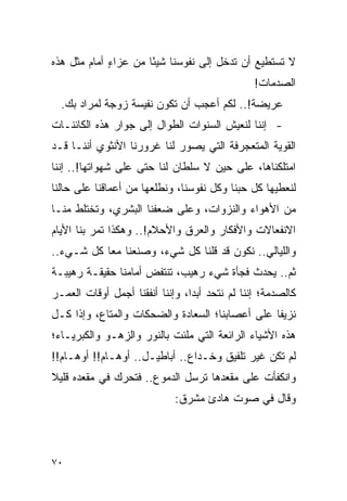 ‫ﻻ ﺘﺴﺘﻁﻴﻊ ﺃﻥ ﺘﺩﺨل ﺇﻟﻰ ﻨﻔﻭﺴﻨﺎ ﺸﻴ ًﺎ ﻤﻥ ﻋﺯﺍﺀ ﺃﻤﺎﻡ ﻤﺜل ﻫﺫﻩ‬
             ‫ٍ‬        ‫ﺌ‬
                                                 ‫ﺍﻟﺼﺩﻤﺎﺕ!‬
  ‫ﻋﺭﻴﻀﺔ!.. ﻟﻜﻡ ﺃﻋﺠﺏ ﺃﻥ ﺘﻜﻭﻥ ﻨﻔﻴﺴﺔ ﺯﻭﺠﺔ ﻟﻤﺭﺍﺩ ﺒﻙ.‬
‫- ﺇﻨﻨﺎ ﻟﻨﻌﻴﺵ ﺍﻟﺴﻨﻭﺍﺕ ﺍﻟﻁﻭﺍل ﺇﻟﻰ ﺠﻭﺍﺭ ﻫﺫﻩ ﺍﻟﻜﺎﺌﻨـﺎﺕ‬
‫ﺍﻟﻘﻭﻴﺔ ﺍﻟﻤﺘﻌﺠﺭﻓﺔ ﺍﻟﺘﻲ ﻴﺼﻭﺭ ﻟﻨﺎ ﻏﺭﻭﺭﻨﺎ ﺍﻷﻨﺜﻭﻱ ﺃﻨﻨـﺎ ﻗـﺩ‬
‫ﺍﻤﺘﻠﻜﻨﺎﻫﺎ، ﻋﻠﻰ ﺤﻴﻥ ﻻ ﺴﻠﻁﺎﻥ ﻟﻨﺎ ﺤﺘﻰ ﻋﻠﻰ ﺸﻬﻭﺍﺘﻬﺎ!.. ﺇﻨﻨﺎ‬
‫ﻟﻨﻌﻁﻴﻬﺎ ﻜل ﺤﺒﻨﺎ ﻭﻜل ﻨﻔﻭﺴﻨﺎ، ﻭﻨﻁﻠﻌﻬﺎ ﻤﻥ ﺃﻋﻤﺎﻗﻨﺎ ﻋﻠﻰ ﺤﺎﻟﻨﺎ‬
‫ﻤﻥ ﺍﻷﻫﻭﺍﺀ ﻭﺍﻟﻨﺯﻭﺍﺕ، ﻭﻋﻠﻰ ﻀﻌﻔﻨﺎ ﺍﻟﺒﺸﺭﻱ، ﻭﺘﺨﺘﻠﻁ ﻤﻨـﺎ‬
‫ﺍﻻﻨﻔﻌﺎﻻﺕ ﻭﺍﻷﻓﻜﺎﺭ ﻭﺍﻟﻌﺭﻕ ﻭﺍﻷﺤﻼﻡ!.. ﻭﻫﻜﺫﺍ ﺘﻤﺭ ﺒﻨﺎ ﺍﻷﻴﺎﻡ‬
‫ﻭﺍﻟﻠﻴﺎﻟﻲ.. ﻨﻜﻭﻥ ﻗﺩ ﻗﻠﻨﺎ ﻜل ﺸﻲﺀ، ﻭﺼﻨﻌﻨﺎ ﻤ ‪‬ﺎ ﻜل ﺸـﻲﺀ..‬
           ‫ﻌ‬
‫ﺜﻡ.. ﻴﺤﺩﺙ ﻓﺠﺄﺓ ﺸﻲﺀ ﺭﻫﻴﺏ، ﺘﻨﺘﻔﺽ ﺃﻤﺎﻤﻨﺎ ﺤﻘﻴﻘـﺔ ﺭﻫﻴﺒـﺔ‬
‫ﻜﺎﻟﺼﺩﻤﺔ؛ ﺇﻨﻨﺎ ﻟﻡ ﻨﺘﺤﺩ ﺃﺒ ‪‬ﺍ، ﻭﺇﻨﻨﺎ ﺃﻨﻔﻘﻨﺎ ﺃﺠﻤل ﺃﻭﻗﺎﺕ ﺍﻟﻌﻤـﺭ‬
                                 ‫ﺩ‬
‫ﻨﺯﻴﻔﺎ ﻋﻠﻰ ﺃﻋﺼﺎﺒﻨﺎ؛ ﺍﻟﺴﻌﺎﺩﺓ ﻭﺍﻟﻀﺤﻜﺎﺕ ﻭﺍﻟﻤﺘﺎﻉ، ﻭﺇﺫﺍ ﻜـل‬
                                                 ‫ﹰ‬
‫ﻫﺫﻩ ﺍﻷﺸﻴﺎﺀ ﺍﻟﺭﺍﺌﻌﺔ ﺍﻟﺘﻲ ﻤﻠﺌﺕ ﺒﺎﻟﻨﻭﺭ ﻭﺍﻟﺯﻫـﻭ ﻭﺍﻟﻜﺒﺭﻴـﺎﺀ؛‬
                              ‫‪‬‬
‫ﻟﻡ ﺘﻜﻥ ﻏﻴﺭ ﺘﻠﻔﻴﻕ ﻭﺨـﺩﺍﻉ.. ﺃﺒﺎﻁﻴـل.. ﺃﻭﻫـﺎﻡ!! ﺃﻭﻫـﺎﻡ!!‬
‫ﻭﺍﻨﻜﻔﺄﺕ ﻋﻠﻰ ﻤﻘﻌﺩﻫﺎ ﺘﺭﺴل ﺍﻟﺩﻤﻭﻉ.. ﻓﺘﺤﺭﻙ ﻓﻲ ﻤﻘﻌﺩﻩ ﻗﻠﻴﻼ‬
‫ﹰ‬
                             ‫ﻭﻗﺎل ﻓﻲ ﺼﻭﺕ ﻫﺎﺩﺉ ﻤﺸﺭﻕ:‬




‫٠٧‬
 