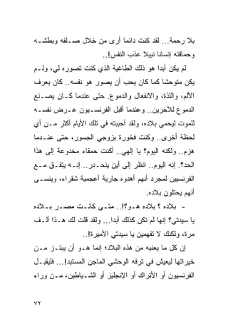 ‫ﺒﻼ ﺭﺤﻤﺔ... ﻟﻘﺩ ﻜﻨﺕ ﺩﺍﺌ ‪‬ﺎ ﺃﺭﻯ ﻤﻥ ﺨﻼل ﺼـﻠﻔﻪ ﻭﺒﻁﺸـﻪ‬
                         ‫ﻤ‬
                        ‫ﻭﺤﻤﺎﻗﺘﻪ ﺇﻨﺴﺎ ﹰﺎ ﻨﺒﻴﻼ ﻋﺫﺏ ﺍﻟﻨﻔﺱ!..‬
                                     ‫ﹰ‬     ‫ﻨ‬
‫ﻟﻡ ﻴﻜﻥ ﺃﺒ ‪‬ﺍ ﻫﻭ ﺫﻟﻙ ﺍﻟﻁﺎﻏﻴﺔ ﺍﻟﺫﻱ ﻜﻨﺕ ﺘﺼﻭﺭﻩ ﻟﻲ، ﻭﻟـﻡ‬
                                        ‫ﺩ‬
‫ﻴﻜﻥ ﻤﺘﻭﺤ ﹰﺎ ﻜﻤﺎ ﻜﺎﻥ ﻴﺤﺏ ﺃﻥ ﻴﺼﻭﺭ ﻫﻭ ﻨﻔﺴﻪ.. ﻜﺎﻥ ﻴﻌﺭﻑ‬
                                        ‫ﺸ‬
‫ﺍﻷﻟﻡ، ﻭﺍﻟﻠﺫﺓ، ﻭﺍﻻﻨﻔﻌﺎل ﻭﺍﻟﺩﻤﻭﻉ. ﺤﺘﻰ ﻋﻨﺩﻤﺎ ﻜـﺎﻥ ﻴﺼـﻨﻊ‬
‫ﺍﻟﺩﻤﻭﻉ ﻟﻶﺨﺭﻴﻥ.. ﻭﻋﻨﺩﻤﺎ ﺃﻗﺒل ﺍﻟﻔﺭﻨﺴـﻴﻭﻥ ﻋـﺭﺽ ﻨﻔﺴـﻪ‬
‫ﻟﻠﻤﻭﺕ ﻟﻴﺤﻤﻲ ﺒﻼﺩﻩ، ﻭﻟﻘﺩ ﺃﺤﺒﺒﺘﻪ ﻓﻲ ﺘﻠﻙ ﺍﻷﻴﺎﻡ ﺃﻜﺜﺭ ﻤـﻥ ﺃﻱ‬
‫ﻟﺤﻅﺔ ﺃﺨﺭﻯ.. ﻭﻜﻨﺕ ﻓﺨﻭﺭﺓ ﺒﺯﻭﺠﻲ ﺍﻟﺠﺴﻭﺭ، ﺤﺘﻰ ﻋﻨـﺩﻤﺎ‬
‫ﻫﺯﻡ.. ﻭﻟﻜﻨﻪ ﺍﻟﻴﻭﻡ؟ ﻴﺎ ﺇﻟﻬﻲ.. ﺃﻜﻨﺕ ﺤﻤﻘﺎﺀ ﻤﺨﺩﻭﻋﺔ ﺇﻟﻰ ﻫﺫﺍ‬
‫ﺍﻟﺤﺩ؟. ﺇﻨﻪ ﺍﻟﻴﻭﻡ.. ﺍﻨﻅﺭ ﺇﻟﻰ ﺃﻴﻥ ﻴﻨﺤـﺩﺭ.. ﺇﻨـﻪ ﻴﺘﻔـﻕ ﻤـﻊ‬
‫ﺍﻟﻔﺭﻨﺴﻴﻴﻥ ﻟﻤﺠﺭﺩ ﺃﻨﻬﻡ ﺃﻫﺩﻭﻩ ﺠﺎﺭﻴﺔ ﺃﻋﺠﻤﻴﺔ ﺸﻘﺭﺍﺀ، ﻭﻴﻨﺴـﻰ‬
                                       ‫ﺃﻨﻬﻡ ﻴﺤﺘﻠﻭﻥ ﺒﻼﺩﻩ.‬
‫- ﺒﻼﺩﻩ ؟ ﺒﻼﺩﻩ ﻫـﻭ؟!.. ﻤﺘـﻰ ﻜﺎﻨـﺕ ﻤﺼـﺭ ﺒـﻼﺩﻩ‬
‫ﻴﺎ ﺴﻴﺩﺘﻲ؟ ﺇﻨﻬﺎ ﻟﻡ ﺘﻜﻥ ﻜﺫﻟﻙ ﺃﺒ ‪‬ﺍ... ﻭﻟﻘﺩ ﻗﻠﺕ ﻟﻙ ﻫـﺫﺍ ﺃﻟـﻑ‬
                          ‫ﺩ‬
                 ‫ﻤﺭﺓ، ﻭﻟﻜﻨﻙ ﻻ ﺘﻔﻬﻤﻴﻥ ﻴﺎ ﺴﻴﺩﺘﻲ ﺍﻷﻤﻴﺭﺓ!..‬
‫ﺇﻥ ﻜل ﻤﺎ ﻴﻌﻨﻴﻪ ﻤﻥ ﻫﺫﻩ ﺍﻟﺒﻼﺩ؛ ﺇﻨﻤﺎ ﻫـﻭ ﺃﻥ ﻴﺒﺘـﺯ ﻤـﻥ‬
‫ﺨﻴﺭﺍﺘﻬﺎ ﻟﻴﻌﻴﺵ ﻓﻲ ﺘﺭﻓﻪ ﺍﻟﻭﺤﺸﻲ ﺍﻟﻤﺎﺠﻥ ﺍﻟﻤﺴﺘﺒﺩ!... ﻓﻠﻴﻘﺒـل‬
‫ﺍﻟﻔﺭﻨﺴﻴﻭﻥ ﺃﻭ ﺍﻷﺘﺭﺍﻙ ﺃﻭ ﺍﻹﻨﺠﻠﻴﺯ ﺃﻭ ﺍﻟﺸـﻴﺎﻁﻴﻥ، ﻤـﻥ ﻭﺭﺍﺀ‬


‫٢٧‬
 