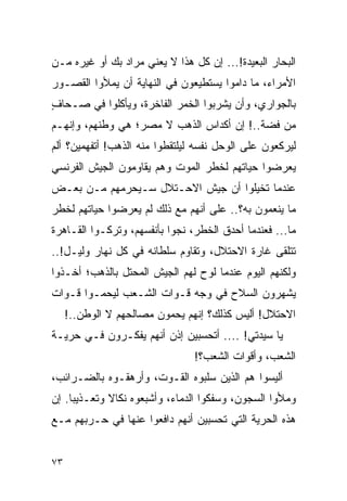 ‫ﺍﻟﺒﺤﺎﺭ ﺍﻟﺒﻌﻴﺩﺓ!... ﺇﻥ ﻜل ﻫﺫﺍ ﻻ ﻴﻌﻨﻲ ﻤﺭﺍﺩ ﺒﻙ ﺃﻭ ﻏﻴﺭﻩ ﻤـﻥ‬
‫ﺍﻷﻤﺭﺍﺀ، ﻤﺎ ﺩﺍﻤﻭﺍ ﻴﺴﺘﻁﻴﻌﻭﻥ ﻓﻲ ﺍﻟﻨﻬﺎﻴﺔ ﺃﻥ ﻴﻤﻸﻭﺍ ﺍﻟﻘﺼـﻭﺭ‬
‫ﺒﺎﻟﺠﻭﺍﺭﻱ، ﻭﺃﻥ ﻴﺸﺭﺒﻭﺍ ﺍﻟﺨﻤﺭ ﺍﻟﻔﺎﺨﺭﺓ، ﻭﻴﺄﻜﻠﻭﺍ ﻓﻲ ﺼـﺤﺎﻑ‬
‫ٍ‬
‫ﻤﻥ ﻓﻀﺔ..! ﺇﻥ ﺃﻜﺩﺍﺱ ﺍﻟﺫﻫﺏ ﻻ ﻤﺼﺭ؛ ﻫﻲ ﻭﻁﻨﻬﻡ، ﻭﺇﻨﻬـﻡ‬
‫ﻟﻴﺭﻜﻌﻭﻥ ﻋﻠﻰ ﺍﻟﻭﺤل ﻨﻔﺴﻪ ﻟﻴﻠﺘﻘﻁﻭﺍ ﻤﻨﻪ ﺍﻟﺫﻫﺏ! ﺃﺘﻔﻬﻤﻴﻥ؟ ﺃﻟﻡ‬
‫ﻴﻌﺭﻀﻭﺍ ﺤﻴﺎﺘﻬﻡ ﻟﺨﻁﺭ ﺍﻟﻤﻭﺕ ﻭﻫﻡ ﻴﻘﺎﻭﻤﻭﻥ ﺍﻟﺠﻴﺵ ﺍﻟﻔﺭﻨﺴﻲ‬
‫ﻋﻨﺩﻤﺎ ﺘﺨﻴﻠﻭﺍ ﺃﻥ ﺠﻴﺵ ﺍﻻﺤـﺘﻼل ﺴـﻴﺤﺭﻤﻬﻡ ﻤـﻥ ﺒﻌـﺽ‬
‫ﻤﺎ ﻴﻨﻌﻤﻭﻥ ﺒﻪ؟.. ﻋﻠﻰ ﺃﻨﻬﻡ ﻤﻊ ﺫﻟﻙ ﻟﻡ ﻴﻌﺭﻀﻭﺍ ﺤﻴﺎﺘﻬﻡ ﻟﺨﻁﺭ‬
‫ﻤﺎ... ﻓﻌﻨﺩﻤﺎ ﺃﺤﺩﻕ ﺍﻟﺨﻁﺭ، ﻨﺠﻭﺍ ﺒﺄﻨﻔﺴﻬﻡ، ﻭﺘﺭﻜـﻭﺍ ﺍﻟﻘـﺎﻫﺭﺓ‬
‫ﺘﺘﻠﻘﻰ ﻏﺎﺭﺓ ﺍﻻﺤﺘﻼل، ﻭﺘﻘﺎﻭﻡ ﺴﻠﻁﺎﻨﻪ ﻓﻲ ﻜل ﻨﻬﺎﺭ ﻭﻟﻴـل!..‬
‫ﻭﻟﻜﻨﻬﻡ ﺍﻟﻴﻭﻡ ﻋﻨﺩﻤﺎ ﻟﻭﺡ ﻟﻬﻡ ﺍﻟﺠﻴﺵ ﺍﻟﻤﺤﺘل ﺒﺎﻟﺫﻫﺏ؛ ﺃﺨـﺫﻭﺍ‬
‫ﻴﺸﻬﺭﻭﻥ ﺍﻟﺴﻼﺡ ﻓﻲ ﻭﺠﻪ ﻗـﻭﺍﺕ ﺍﻟﺸـﻌﺏ ﻟﻴﺤﻤـﻭﺍ ﻗـﻭﺍﺕ‬
     ‫ﺍﻻﺤﺘﻼل! ﺃﻟﻴﺱ ﻜﺫﻟﻙ؟ ﺇﻨﻬﻡ ﻴﺤﻤﻭﻥ ﻤﺼﺎﻟﺤﻬﻡ ﻻ ﺍﻟﻭﻁﻥ..!‬
‫ﻴﺎ ﺴﻴﺩﺘﻲ! .... ﺃﺘﺤﺴﺒﻴﻥ ﺇﺫﻥ ﺃﻨﻬﻡ ﻴﻔﻜـﺭﻭﻥ ﻓـﻲ ﺤﺭﻴـﺔ‬
                                ‫ﺍﻟﺸﻌﺏ، ﻭﺃﻗﻭﺍﺕ ﺍﻟﺸﻌﺏ؟!‬
‫ﺃﻟﻴﺴﻭﺍ ﻫﻡ ﺍﻟﺫﻴﻥ ﺴﻠﺒﻭﻩ ﺍﻟﻘـﻭﺕ، ﻭﺃﺭﻫﻘـﻭﻩ ﺒﺎﻟﻀـﺭﺍﺌﺏ،‬
‫ﻭﻤﻸﻭﺍ ﺍﻟﺴﺠﻭﻥ، ﻭﺴﻔﻜﻭﺍ ﺍﻟﺩﻤﺎﺀ، ﻭﺃﺸﺒﻌﻭﻩ ﻨﻜﺎﻻ ﻭﺘﻌـﺫﻴ ‪‬ﺎ. ﺇﻥ‬
     ‫ﺒ‬        ‫ﹰ‬
‫ﻫﺫﻩ ﺍﻟﺤﺭﻴﺔ ﺍﻟﺘﻲ ﺘﺤﺴﺒﻴﻥ ﺃﻨﻬﻡ ﺩﺍﻓﻌﻭﺍ ﻋﻨﻬﺎ ﻓﻲ ﺤـﺭﺒﻬﻡ ﻤـﻊ‬


‫٣٧‬
 