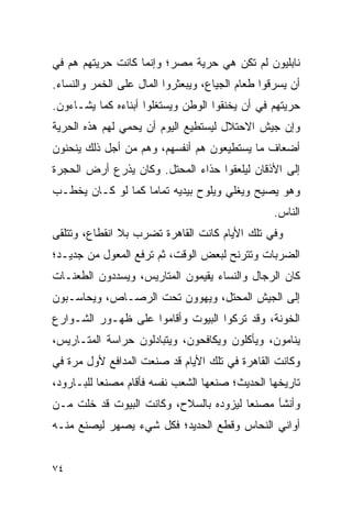 ‫ﻨﺎﺒﻠﻴﻭﻥ ﻟﻡ ﺘﻜﻥ ﻫﻲ ﺤﺭﻴﺔ ﻤﺼﺭ؛ ﻭﺇﻨﻤﺎ ﻜﺎﻨﺕ ﺤﺭﻴﺘﻬﻡ ﻫﻡ ﻓﻲ‬
‫ﺃﻥ ﻴﺴﺭﻗﻭﺍ ﻁﻌﺎﻡ ﺍﻟﺠﻴﺎﻉ، ﻭﻴﺒﻌﺜﺭﻭﺍ ﺍﻟﻤﺎل ﻋﻠﻰ ﺍﻟﺨﻤﺭ ﻭﺍﻟﻨﺴﺎﺀ.‬
‫ﺤﺭﻴﺘﻬﻡ ﻓﻲ ﺃﻥ ﻴﺨﻨﻘﻭﺍ ﺍﻟﻭﻁﻥ ﻭﻴﺴﺘﻐﻠﻭﺍ ﺃﺒﻨﺎﺀﻩ ﻜﻤﺎ ﻴﺸـﺎﺀﻭﻥ.‬
‫ﻭﺇﻥ ﺠﻴﺵ ﺍﻻﺤﺘﻼل ﻟﻴﺴﺘﻁﻴﻊ ﺍﻟﻴﻭﻡ ﺃﻥ ﻴﺤﻤﻲ ﻟﻬﻡ ﻫﺫﻩ ﺍﻟﺤﺭﻴﺔ‬
‫ﺃﻀﻌﺎﻑ ﻤﺎ ﻴﺴﺘﻁﻴﻌﻭﻥ ﻫﻡ ﺃﻨﻔﺴﻬﻡ، ﻭﻫﻡ ﻤﻥ ﺃﺠل ﺫﻟﻙ ﻴﻨﺤﻨﻭﻥ‬
‫ﺇﻟﻰ ﺍﻷﺫﻗﺎﻥ ﻟﻴﻠﻌﻘﻭﺍ ﺤﺫﺍﺀ ﺍﻟﻤﺤﺘل. ﻭﻜﺎﻥ ﻴﺫﺭﻉ ﺃﺭﺽ ﺍﻟﺤﺠﺭﺓ‬
‫ﻭﻫﻭ ﻴﺼﻴﺢ ﻭﻴﻐﻠﻲ ﻭﻴﻠﻭﺡ ﺒﻴﺩﻴﻪ ﺘﻤﺎ ‪‬ﺎ ﻜﻤﺎ ﻟﻭ ﻜـﺎﻥ ﻴﺨﻁـﺏ‬
                   ‫ﻤ‬
                                                  ‫ﺍﻟﻨﺎﺱ.‬
‫ﻭﻓﻲ ﺘﻠﻙ ﺍﻷﻴﺎﻡ ﻜﺎﻨﺕ ﺍﻟﻘﺎﻫﺭﺓ ﺘﻀﺭﺏ ﺒﻼ ﺍﻨﻘﻁﺎﻉ، ﻭﺘﺘﻠﻘﻰ‬
‫ﺍﻟﻀﺭﺒﺎﺕ ﻭﺘﺘﺭﻨﺢ ﻟﺒﻌﺽ ﺍﻟﻭﻗﺕ، ﺜﻡ ﺘﺭﻓﻊ ﺍﻟﻤﻌﻭل ﻤﻥ ﺠﺩﻴـﺩ؛‬
‫ﻜﺎﻥ ﺍﻟﺭﺠﺎل ﻭﺍﻟﻨﺴﺎﺀ ﻴﻘﻴﻤﻭﻥ ﺍﻟﻤﺘﺎﺭﻴﺱ، ﻭﻴﺴﺩﺩﻭﻥ ﺍﻟﻁﻌﻨـﺎﺕ‬
‫ﺇﻟﻰ ﺍﻟﺠﻴﺵ ﺍﻟﻤﺤﺘل، ﻭﻴﻬﻭﻭﻥ ﺘﺤﺕ ﺍﻟﺭﺼـﺎﺹ، ﻭﻴﺤﺎﺴـﺒﻭﻥ‬
‫ﺍﻟﺨﻭﻨﺔ، ﻭﻗﺩ ﺘﺭﻜﻭﺍ ﺍﻟﺒﻴﻭﺕ ﻭﺃﻗﺎﻤﻭﺍ ﻋﻠﻰ ﻅﻬـﻭﺭ ﺍﻟﺸـﻭﺍﺭﻉ‬
‫ﻴﻨﺎﻤﻭﻥ، ﻭﻴﺄﻜﻠﻭﻥ ﻭﻴﻜﺎﻓﺤﻭﻥ، ﻭﻴﺘﺒﺎﺩﻟﻭﻥ ﺤﺭﺍﺴﺔ ﺍﻟﻤﺘـﺎﺭﻴﺱ،‬
‫ﻭﻜﺎﻨﺕ ﺍﻟﻘﺎﻫﺭﺓ ﻓﻲ ﺘﻠﻙ ﺍﻷﻴﺎﻡ ﻗﺩ ﺼﻨﻌﺕ ﺍﻟﻤﺩﺍﻓﻊ ﻷﻭل ﻤﺭﺓ ﻓﻲ‬
‫ﺘﺎﺭﻴﺨﻬﺎ ﺍﻟﺤﺩﻴﺙ؛ ﺼﻨﻌﻬﺎ ﺍﻟﺸﻌﺏ ﻨﻔﺴﻪ ﻓﺄﻗﺎﻡ ﻤﺼﻨ ‪‬ﺎ ﻟﻠﺒـﺎﺭﻭﺩ،‬
           ‫ﻌ‬
‫ﻭﺃﻨﺸﺄ ﻤﺼﻨ ‪‬ﺎ ﻟﻴﺯﻭﺩﻩ ﺒﺎﻟﺴﻼﺡ، ﻭﻜﺎﻨﺕ ﺍﻟﺒﻴﻭﺕ ﻗﺩ ﺨﻠﺕ ﻤـﻥ‬
                                        ‫ﻌ‬
‫ﺃﻭﺍﻨﻲ ﺍﻟﻨﺤﺎﺱ ﻭﻗﻁﻊ ﺍﻟﺤﺩﻴﺩ؛ ﻓﻜل ﺸﻲﺀ ﻴﺼﻬﺭ ﻟﻴﺼﻨﻊ ﻤﻨـﻪ‬


‫٤٧‬
 