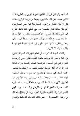 ‫ﺍﻟﺴﻼﺡ، ﻭﻟﻡ ﺘﻜﻥ ﻓﻲ ﻜل ﺍﻟﻘﺎﻫﺭﺓ ﺍﻤﺭﺃﺓ ﺘﺘﺯﻴﻥ ﺒـﺎﻟﺤﻠﻲ؛ ﻓﻘـﺩ‬
‫ﺘﺨﻠﻴﻥ ﺠﻤﻴ ‪‬ﺎ ﻋﻥ ﻜل ﻤﺎ ﻟﺩﻴﻬﻥ ﺠﻤﻴ ‪‬ﺎ ﻤﻥ ﺯﻴﻨﺔ، ﻟﻴﻜﻭﻥ ﻤﻠ ﹰـﺎ‬
  ‫ﻜ‬                    ‫ﻌ‬                     ‫ﻌ‬
‫ﻟﻠﺜﻭﺭﺓ. ﻜﺎﻥ ﺍﻟﺘﺠﺎﺭ ﻴﻭﺯﻋﻭﻥ ﺍﻟﻁﻌﺎﻡ ﺒﻼ ﺜﻤﻥ ﻋﻠﻰ ﺍﻟﻤﺤﺎﺭﺒﻴﻥ،‬
‫ﻭﻟﻡ ﻴﻜﻥ ﻫﻨﺎﻙ ﺘﺠﺎﺭ ﻴﻜﺴﺒﻭﻥ ﻤﻥ ﺒﻴﻊ ﺍﻟﺴﻠﻊ؛ ﻓﻘﺩ ﻜﺎﻨﺕ ﺍﻟﺜﻭﺭﺓ‬
‫ﻫﻲ ﺍﻟﺘﻲ ﺘﻤﻠﻙ ﻜل ﺸـﻲﺀ؛ ﺍﻷﻋﺼـﺎﺏ، ﻭﻨﻔـﻭﺱ ﺍﻷﻓـﺭﺍﺩ،‬
‫ﻭﻤﺎ ﻴﻘﺘﻨﻭﻥ. ﻭﻤﻊ ﺫﻟﻙ ﻓﻤﺎ ﺯﺍﻟﺕ ﺍﻟﺜﻭﺭﺓ ﻓﻲ ﺤﺎﺠﺔ ﺇﻟﻰ ﻤـﺎل،‬
‫ﻭﻤﻀﻰ ﺍﻟﻨﻘﻴﺏ "ﺍﻟﺴﻴﺩ ﻋﻤﺭ ﻤﻜﺭﻡ" ﺇﻟﻰ ﺍﻟﺴﻴﺩﺓ ﻨﻔﻴﺴﺔ ﺍﻟﻤﺭﺍﺩﻴـﺔ‬
                                   ‫ﻴﻁﻠﺏ ﻤﻨﻬﺎ ﻤﺎﻻ ﻟﻠﺜﻭﺭﺓ.‬
                                           ‫ﹰ‬
‫ﻭﻜﺎﻨﺕ ﺍﻟﺴﻴﺩﺓ ﻗﺩ ﺘﻌﻭﺩﺕ ﺃﻥ ﺘﻤﻨﻊ ﺍﻟﺜﻭﺭﺍﺕ ﺍﻟﺴﺎﺒﻘﺔ.. ﻜﺜﻴ ‪‬ﺍ‬
 ‫ﺭ‬
‫ﻤﻥ ﺍﻟﻤﺎل، ﻏﻴﺭ ﺃﻨﻪ ﻭﺠﺩﻫﺎ ﻤﺘﻌﺒﺔ ﺍﻟﻘﻠﺏ، ﺘﻔﻜﺭ ﻓـﻲ ﺯﻭﺠﻬـﺎ‬
‫ﺍﻟﺫﻱ ﺍﺭﺘﻤﻰ ﻓﻲ ﺃﺤﻀﺎﻥ ﺍﻟﻔﺭﻨﺴﻴﻴﻥ ﻓﺠﺄﺓ، ﻭﺘﺒﺤﺙ ﻭﺭﺍﺀ ﺨﻴﺎﻨﺘﻪ‬
‫ﻋﻥ ﺇﻏﺭﺍﺀ ﺍﻤﺭﺃﺓ؟ ﻭﻟﻡ ﻴﻜﺩ ﺍﻟﻨﻘﻴﺏ ﻴﻨﺘﻬﻲ ﻤـﻥ ﻜﻼﻤـﻪ ﺤﺘـﻰ‬
‫ﻭﻗﻔﺕ ﺍﻟﺴﻴﺩﺓ ﻓﻲ ﺼﻤﺕ ﻻ ﻴﻔﺼﺢ ﻋﻥ ﺸﻲﺀ.. ﻭﺠﻠل ﺍﻟﺴﻜﻭﻥ‬
‫ﺃﺒﻬﺎﺀ ﺍﻟﻘﺼﺭ ﺍﻟﻀﺨﻡ ﻟﺒﻌﺽ ﺍﻟﻭﻗﺕ.. ﻭﻤﻥ ﻭﺭﺍﺀ ﺍﻷﺴﻭﺍﺭ ﻓﻲ‬
‫ﺍﻟﻁﺭﻴﻕ ﺍﻟﺫﻱ ﺘﻤﻸﻩ ﺃﺸﻌﺔ ﺍﻟﺸﻤﺱ، ﻤﺨﺘﻠﻁﺔ ﺒﺯﺤـﺎﻡ ﺍﻟﻨـﺎﺱ؛‬
‫ﻜﺎﻨﺕ ﺃﺼﻭﺍﺕ ﺍﻟﻤﻌﺭﻜﺔ ﺘﻬـﺯ ﺍﻷﺭﺽ ﻭﺍﻟﺴـﻤﺎﺀ، ﻭﺴـﻜﻭﻥ‬
‫ﺍﻟﻘﺼﺭ! ﻭﺘﺤﺭﻙ ﺍﻟﻨﻘﻴﺏ ﻤﺘﻔﺯ ‪‬ﺍ ﻜﺠﻭﺍﺩ ﻴﺭﻴﺩ ﺃﻥ ﻴﻨﻁﻠﻕ، ﺜﻡ ﻗﺎل‬
                             ‫ﺯ‬
‫ﻓﻲ ﺭﻫﺒﺔ: "ﺃﺘﺴﻤﻌﻴﻥ؟ ... ﺼﺭﺨﺎﺕ ﺍﻟﻨﺴـﺎﺀ ﺘﺨـﺘﻠﻁ ﺒﺯﺌﻴـﺭ‬


‫٥٧‬
 