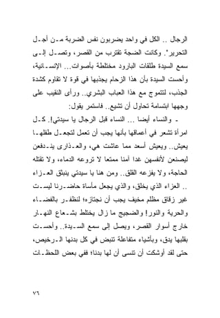 ‫ﺍﻟﺭﺠﺎل .. ﺍﻟﻜل ﻓﻲ ﻭﺍﺤﺩ ﻴﻀﺭﺒﻭﻥ ﻨﻔﺱ ﺍﻟﻀﺭﺒﺔ ﻤـﻥ ﺃﺠـل‬
‫ﺍﻟﺘﺤﺭﻴﺭ". ﻭﻜﺎﻨﺕ ﺍﻟﻀﺠﺔ ﺘﻘﺘﺭﺏ ﻤﻥ ﺍﻟﻘﺼﺭ، ﻭﺘﺼـل ﺇﻟـﻰ‬
‫ﺴﻤﻊ ﺍﻟﺴﻴﺩﺓ ﻁﻠﻘﺎﺕ ﺍﻟﺒﺎﺭﻭﺩ ﻤﺨﺘﻠﻁﺔ ﺒﺄﺼﻭﺍﺕ... ﺍﻹﻨﺴـﺎﻨﻴﺔ،‬
‫ﻭﺃﺤﺴﺕ ﺍﻟﺴﻴﺩﺓ ﺒﺄﻥ ﻫﺫﺍ ﺍﻟﺯﺤﺎﻡ ﻴﺠﺫﺒﻬﺎ ﻓﻲ ﻗﻭﺓ ﻻ ﺘﻘﺎﻭﻡ ﻜﺸﺩﺓ‬
‫ﺍﻟﺠﺫﺏ، ﻟﺘﺘﻤﻭﺝ ﻤﻊ ﻫﺫﺍ ﺍﻟﻌﺒﺎﺏ ﺍﻟﺒﺸﺭﻱ.. ﻭﺭﺃﻯ ﺍﻟﻨﻘﻴﺏ ﻋﻠﻰ‬
            ‫ﻭﺠﻬﻬﺎ ﺍﺒﺘﺴﺎﻤﺔ ﺘﺤﺎﻭل ﺃﻥ ﺘﺸﻴﻊ.. ﻓﺎﺴﺘﻤﺭ ﻴﻘﻭل:‬
‫ـ ﻭﺍﻟﻨﺴﺎﺀ ﺃﻴ ‪‬ﺎ ... ﺍﻟﻨﺴﺎﺀ ﻗﺒل ﺍﻟﺭﺠﺎل ﻴﺎ ﺴﻴﺩﺘﻲ!. ﻜـل‬
      ‫‪‬‬                               ‫ﻀ‬
‫ﺍﻤﺭﺃﺓ ﺘﺸﻌﺭ ﻓﻲ ﺃﻋﻤﺎﻗﻬﺎ ﺒﺄﻨﻬﺎ ﻴﺠﺏ ﺃﻥ ﺘﻌﻤل ﻟﺘﺠﻌـل ﻁﻔﻠﻬـﺎ‬
‫ﻴﻌﻴﺵ.. ﻭﻴﻌﻴﺵ ﺃﺴﻌﺩ ﻤﻤﺎ ﻋﺎﺸﺕ ﻫﻲ، ﻭﺍﻟﻌـﺫﺍﺭﻯ ﻴﻨـﺩﻓﻌﻥ‬
‫ﻟﻴﺼﻨﻌﻥ ﻷﻨﻔﺴﻬﻥ ﻏ ‪‬ﺍ ﺁﻤ ﹰﺎ ﻤﻤﺘ ‪‬ﺎ ﻻ ﺘﺭﻭﻋﻪ ﺍﻟﺩﻤﺎﺀ، ﻭﻻ ﺘﻘﺘﻠﻪ‬
                          ‫ﻌ‬      ‫ﺩ ﻨ‬
‫ﺍﻟﺤﺎﺠﺔ، ﻭﻻ ﻴﻔﺯﻋﻪ ﺍﻟﻘﻠﻕ.. ﻭﻤﻥ ﻫﻨﺎ ﻴﺎ ﺴﻴﺩﺘﻲ ﻴﻨﺒﺜﻕ ﺍﻟﻌـﺯﺍﺀ‬
‫.. ﺍﻟﻌﺯﺍﺀ ﺍﻟﺫﻱ ﻴﺨﻠﻕ، ﻭﺍﻟﺫﻱ ﻴﺠﻌل ﻤﺄﺴﺎﺓ ﺤﺎﻀـﺭﻨﺎ ﻟﻴﺴـﺕ‬
‫ﻏﻴﺭ ﺯﻗﺎﻕ ﻤﻅﻠﻡ ﻤﺨﻴﻑ ﻴﺠﺏ ﺃﻥ ﻨﺠﺘﺎﺯﻩ؛ ﻟﻨﻅﻔـﺭ ﺒﺎﻟﻔﻀـﺎﺀ‬
‫ﻭﺍﻟﺤﺭﻴﺔ ﻭﺍﻟﻨﻭﺭ! ﻭﺍﻟﻀﺠﻴﺞ ﻤﺎ ﺯﺍل ﻴﺨﺘﻠﻁ ﺒﺸـﻌﺎﻉ ﺍﻟﻨﻬـﺎﺭ‬
‫ﺨﺎﺭﺝ ﺃﺴﻭﺍﺭ ﺍﻟﻘﺼﺭ، ﻭﻴﺼل ﺇﻟﻰ ﺴﻤﻊ ﺍﻟﺴـﻴﺩﺓ.. ﻭﺃﺤﺴـﺕ‬
‫ﺒﻘﻠﺒﻬﺎ ﻴﺩﻕ، ﻭﺒﺄﺸﻴﺎﺀ ﻤﺘﻔﺎﻋﻠﺔ ﺘﻨﺒﺽ ﻓﻲ ﻜل ﺒﺩﻨﻬﺎ ﺍﻟـﺭﺨﻴﺹ،‬
‫ﺤﺘﻰ ﻟﻘﺩ ﺃﻭﺸﻜﺕ ﺃﻥ ﺘﻨﺴﻰ ﺃﻥ ﻟﻬﺎ ﺒﺩﻨﺎ؛ ﻓﻔﻲ ﺒﻌﺽ ﺍﻟﻠﺤﻅـﺎﺕ‬
                   ‫ﹰ‬




‫٦٧‬
 