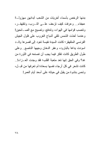 ‫ﺒﺩﻨﻬﺎ ﺍﻟﺭﺨﺹ ﺒﺄﺴﻤﺎﺀ ﺃﺨﺭﻴﺎﺕ ﻤﻥ ﺍﻟﺸﻌﺏ ﺃﺒﺩﺍﻨﻬﻥ ﻤﻬﺯﻭﻟـﺔ‬
‫ﻋﺠﻔﺎﺀ... ﻭﻋﺭﻓﺕ ﻜﻴﻑ ﺘﺯﺤﻑ ﻋﻠـﻰ ﺍﻟﺘـﺭﺏ، ﻭﺘﺘﻘﻬﻘـﺭ،‬
‫ﻭﺘﻨﺼﺏ ﻗﻭﺍﻤﻬﺎ ﻓﻲ ﺍﻟﻬﻭﺍﺀ، ﻭﺘﻨﺩﻓﻊ، ﻭﺘﺼﻴﺢ ﻤﻊ ﺍﻟﺼـﺎﺌﺤﻴﻥ!‬
‫ﻭﻋﻨﺩﻤﺎ ﺃﺨﺫﺕ ﺍﻟﺸﻤﺱ ﺘﻠﻘﻲ ﺃﺸﺒﺎﺡ ﺍﻟﻐﺭﻭﺏ ﻋﻠﻰ ﻓﻠﻭل ﺍﻟﺠﻴﺵ‬
‫ﺍﻟﻔﺭﻨﺴﻲ ﺍﻟﻤﺘﻘﻬﻘﺭ؛ ﻜﺎﻨﺕ ﺍﻟﺴﻴﺩﺓ ﻨﻔﻴﺴﺔ ﺘﻌﻭﺩ ﺇﻟﻰ ﻗﺼﺭﻫﺎ ﻭﻗـﺩ‬
‫ﺍﺴﻭﺩﺕ ﻴﺩﺍﻫﺎ ﺒﺎﻟﺒﺎﺭﻭﺩ، ﻭﻋﻔﺭ ﺍﻟﺩﺨﺎﻥ ﻭﺠﻬﻬﺎ ﺍﻟﻨﺎﺼﻊ.. ﻭﻋﻠﻰ‬
‫ﻁﻭل ﺍﻟﻁﺭﻴﻕ ﻜﺎﻨﺕ ﺘﻔﻜﺭ ﻓﻴﻤﺎ ﻴﺠﺏ ﺃﻥ ﺘﺼﻨﻌﻪ ﻓﻲ ﺍﻟﺜﻭﺭﺓ ﻤﻥ‬
‫ﻏﺩ؟ ﻭﻓﻲ ﺍﻟﺤﻕ ﺇﻨﻬﺎ ﺘﻌﺩ ﻤﺘﻌﺒﺔ ﺍﻟﻘﻠﺏ؛ ﻓﻘﺩ ﻭﺠﺩﺕ ﺍﻟﻌـﺯﺍﺀ!..‬
‫ﻜﺎﻨﺕ ﺘﺸﻌﺭ ﻓﻲ ﻜل ﺃﺭﺠﺎﺀ ﻨﻔﺴﻬﺎ ﺒﺴﻌﺎﺩﺓ ﻟﻡ ﺘﻌﺭﻓﻬﺎ ﻤﻥ ﻗﺒـل،‬
      ‫ﻭﺘﺤﺱ ﺒﻨﺸﻭﺓ ﻤﻥ ﻴﻘﺒل ﻓﻲ ﺤﻴﺎﺘﻪ ﻋﻠﻰ ﺃﺴﻌﺩ ﺃﻴﺎﻡ ﺍﻟﻌﻤﺭ!‬




‫٨٧‬
 