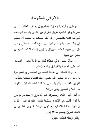 ‫ﻏﻼﻡ ﻓﻲ ﺍﻟﻤﻘﺎﻭﻤﺔ‬
‫ﺃﺭﻤﺎﻥ. ﺃﺭﺃﻴﺘﻪ ﻴﺎ ﺃﺭﻤﺎﻥ؟ ﺇﻨﻪ ﻟﻡ ﻴﺯل ﺒﻌﺩ ﻓﻲ ﺍﻟﻌﺎﺸﺭﺓ ﻤـﻥ‬
‫ﻋﻤﺭﻩ؛ ﻭﻫﻭ ﺸﺎﺤﺏ ﻫﺯﻴل ﺘﺘﻔﺭﻉ ﻤﻥ ﻋﻠـﻰ ﺒﺩﻨـﻪ ﺍﻟﺠـﺎﻑ‬
‫ﺃﻁﺭﺍﻑ ﺩﻗﻴﻘﺔ ﻜﺎﻟﻌﺼﻲ، ﻭﻟﻭ ﺃﻨﻙ ﺃﻤﺴﻜﺕ ﺒﻪ ﻟﺨﻔﺕ ﺃﻥ ﻴﺘﻬﺸﻡ‬
‫ﻓﻲ ﻴﺩﻙ ﻜﻌﻭﺩ ﻴﺎﺒﺱ ﻤﻥ ﺍﻟﺒﺭﺴﻴﻡ. ﻭﻤﻊ ﺫﻟﻙ ﻴﺎ ﺼﺩﻴﻘﻲ ﺃﺭﻤﺎﻥ‬
                                        ‫ٍ‬
‫ﻓﺈﻥ ﻓﻲ ﻋﻴﻨﻴﻪ ﺸﻌﺎ ‪‬ﺎ ﻋﺠﻴ ‪‬ﺎ!. ﻴﺎ ﺇﻟﻬﻲ ﺇﻨـﻙ ﻻ ﺘﺴـﺘﻁﻴﻊ ﺃﻥ‬
                             ‫ﺒ‬      ‫ﻋ‬
                                         ‫ﺘﻨﻅﺭ ﺇﻟﻰ ﻋﻴﻨﻴﻪ:‬
‫- ﻟﻤﺎﺫﺍ ﺘﺼﻭﺭﻩ ﻟﻲ ﻫﻜﺫﺍ؛ ﻜﺄﻨﻪ ﺨﺭﺍﻓـﺔ ﺘﻌﺒـﺭ ﺇﺤـﺩﻯ‬
                  ‫ﺍﻷﺴﺎﻁﻴﺭ ﺍﻟﻌﺎﻤﺭﺓ ﺒﺎﻟﺨﻭﺍﺭﻕ ﻭﺍﻟﻤﻌﺠﺯﺍﺕ.‬
‫- ﻭﺇﻨﻪ ﻟﻜﺫﻟﻙ. ﺇﻥ ﻫـﺫﺍ ﺍﻟﺼـﺒﻲ ﺍﻟﻤﺼـﺭﻱ ﻟﻤﻌﺠـﺯﺓ‬
‫ﻴﺎ ﺃﺭﻤﺎﻥ، ﻭﺇﻨﻪ ﻟﻴﺤﻤل ﺇﻟﻰ ﻨﻔﺴﻲ ﺭﻴ ‪‬ﺎ ﻗﺩﻴﻤﺔ، ﻤﺸﺒﻌﺔ ﺒﻌﻁـﺭ‬
                    ‫ﺤ‬
‫ﺍﻟﻘﺭﻭﻥ ﺍﻟﻐﺎﺒﺭﺓ، ﻭﺒﺫﻜﺭﻴﺎﺕ ﻤﻥ ﺒﻁﻭﻟﺘﻨﺎ ﺍﻟﻤﻘﺩﺴﺔ، ﺃﻻ ﻴـﺫﻜﺭﻙ‬
                          ‫ﻫﺫﺍ ﺍﻟﻔﻼﺡ ﺍﻟﺼﻐﻴﺭ ﺒﺠﺎﻥ ﺩﺍﺭﻙ؟‬
‫- ﺃﺠل ﺃﻴﻬﺎ ﺍﻷﺒﻠﻪ، ﻭﺴﻨﺤﺭﻗﻪ ﻜﻤﺎ ﺃﺤـﺭﻕ ﺍﻹﻨﺠﻠﻴـﺯ ﺠـﺎﻥ‬
‫ﺩﺍﺭﻙ!. ﻜﺎﻨﺕ ﻫﻲ ﺍﻷﺨﺭﻯ ﺴﺎﺫﺠﺔ ﻁﺎﻫﺭﺓ ﻓﻘﻴﺭﺓ، ﻏﻴـﺭ ﺃﻨﻨـﺎ‬
‫ﻟﻥ ﻨﺘﺭﻙ ﻫﺫﺍ ﺍﻟﻐﻼﻡ ﻟﻴﺼﺒﺢ "ﺠﺎﻥ ﺩﺍﺭﻙ" ﺃﺨـﺭﻯ. ﺘﻅـﻥ ﺃﻥ‬
                           ‫ﻗﺎﺌﺩﻙ ﺍﻟﻌﺯﻴﺯ ﻴﺼﻨﻊ ﻫﺫﺍ؟؟ ﺇﻨﻪ..‬
                              ‫ﻭﻟﻜﻥ ﺯﻤﻴﻠﻪ ﻗﺎﻁﻌﻪ ﻤﺒﻬﻭ ﹰﺎ:‬
                                ‫ﺘ‬

‫٩٧‬
 