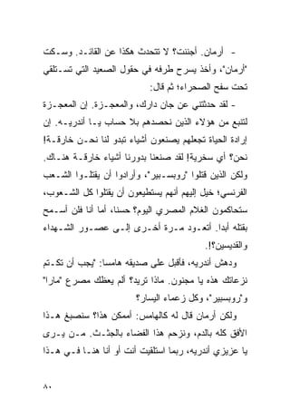 ‫- ﺃﺭﻤﺎﻥ. ﺃﺠﻨﻨﺕ؟ ﻻ ﺘﺘﺤﺩﺙ ﻫﻜﺫﺍ ﻋﻥ ﺍﻟﻘﺎﺌـﺩ. ﻭﺴـﻜﺕ‬
‫"ﺃﺭﻤﺎﻥ"، ﻭﺃﺨﺫ ﻴﺴﺭﺡ ﻁﺭﻓﻪ ﻓﻲ ﺤﻘﻭل ﺍﻟﺼﻌﻴﺩ ﺍﻟﺘﻲ ﺘﺴـﺘﻠﻘﻲ‬
                            ‫ﺘﺤﺕ ﺴﻔﺢ ﺍﻟﺼﺤﺭﺍﺀ؛ ﺜﻡ ﻗﺎل:‬
‫- ﻟﻘﺩ ﺤﺩﺜﺘﻨﻲ ﻋﻥ ﺠﺎﻥ ﺩﺍﺭﻙ، ﻭﺍﻟﻤﻌﺠـﺯﺓ. ﺇﻥ ﺍﻟﻤﻌﺠـﺯﺓ‬
‫ﻟﺘﻨﺒﻊ ﻤﻥ ﻫﺅﻻﺀ ﺍﻟﺫﻴﻥ ﻨﺤﺼﺩﻫﻡ ﺒﻼ ﺤﺴﺎﺏ ﻴـﺎ ﺃﻨﺩﺭﻴـﻪ. ﺇﻥ‬
‫ﺇﺭﺍﺩﺓ ﺍﻟﺤﻴﺎﺓ ﺘﺠﻌﻠﻬﻡ ﻴﺼﻨﻌﻭﻥ ﺃﺸﻴﺎﺀ ﺘﺒﺩﻭ ﻟﻨﺎ ﻨﺤـﻥ ﺨﺎﺭﻗـﺔ!‬
‫ﻨﺤﻥ؟ ﺃﻱ ﺴﺨﺭﻴﺔ! ﻟﻘﺩ ﺼﻨﻌﻨﺎ ﺒﺩﻭﺭﻨﺎ ﺃﺸﻴﺎﺀ ﺨﺎﺭﻗـﺔ ﻫﻨـﺎﻙ.‬
‫ﻭﻟﻜﻥ ﺍﻟﺫﻴﻥ ﻗﺘﻠﻭﺍ "ﺭﻭﺒﺴـﺒﻴﺭ"، ﻭﺃﺭﺍﺩﻭﺍ ﺃﻥ ﻴﻘﺘﻠـﻭﺍ ﺍﻟﺸـﻌﺏ‬
‫ﺍﻟﻔﺭﻨﺴﻲ؛ ﺨﻴل ﺇﻟﻴﻬﻡ ﺃﻨﻬﻡ ﻴﺴﺘﻁﻴﻌﻭﻥ ﺃﻥ ﻴﻘﺘﻠﻭﺍ ﻜل ﺍﻟﺸـﻌﻭﺏ،‬
‫ﺴﺘﺤﺎﻜﻤﻭﻥ ﺍﻟﻐﻼﻡ ﺍﻟﻤﺼﺭﻱ ﺍﻟﻴﻭﻡ؟ ﺤﺴ ﹰﺎ، ﺃﻤﺎ ﺃﻨﺎ ﻓﻠﻥ ﺃﺴـﻤﺢ‬
                    ‫ﻨ‬
‫ﺒﻘﺘﻠﻪ ﺃﺒ ‪‬ﺍ. ﺃﺘﻌـﻭﺩ ﻤـﺭﺓ ﺃﺨـﺭﻯ ﺇﻟـﻰ ﻋﺼـﻭﺭ ﺍﻟﺸـﻬﺩﺍﺀ‬
                                        ‫ﺩ‬
                                          ‫ﻭﺍﻟﻘﺩﻴﺴﻴﻥ؟!.‬
‫ﻭﺩﻫﺵ ﺃﻨﺩﺭﻴﻪ، ﻓﺄﻗﺒل ﻋﻠﻰ ﺼﺩﻴﻘﻪ ﻫﺎﻤ ‪‬ﺎ: "ﻴﺠﺏ ﺃﻥ ﺘﻜـﺘﻡ‬
                ‫ﺴ‬
‫ﻨﺯﻋﺎﺘﻙ ﻫﺫﻩ ﻴﺎ ﻤﺠﻨﻭﻥ. ﻤﺎﺫﺍ ﺘﺭﻴﺩ؟ ﺃﻟﻡ ﻴﻌﻅﻙ ﻤﺼﺭﻉ "ﻤﺎﺭﺍ"‬
                        ‫ﻭ"ﺭﻭﺒﺴﺒﻴﺭ"، ﻭﻜل ﺯﻋﻤﺎﺀ ﺍﻟﻴﺴﺎﺭ؟‬
‫ﻭﻟﻜﻥ ﺃﺭﻤﺎﻥ ﻗﺎل ﻟﻪ ﻜﺎﻟﻬﺎﻤﺱ: ﺃﻤﻤﻜﻥ ﻫﺫﺍ؟ ﺴﻨﺼﺒﻎ ﻫـﺫﺍ‬
‫ﺍﻷﻓﻕ ﻜﻠﻪ ﺒﺎﻟﺩﻡ، ﻭﻨﺯﺤﻡ ﻫﺫﺍ ﺍﻟﻔﻀﺎﺀ ﺒﺎﻟﺠﺜـﺙ. ﻤـﻥ ﻴـﺭﻯ‬
‫ﻴﺎ ﻋﺯﻴﺯﻱ ﺃﻨﺩﺭﻴﻪ، ﺭﺒﻤﺎ ﺍﺴﺘﻠﻘﻴﺕ ﺃﻨﺕ ﺃﻭ ﺃﻨﺎ ﻫﻨـﺎ ﻓـﻲ ﻫـﺫﺍ‬


‫٠٨‬
 