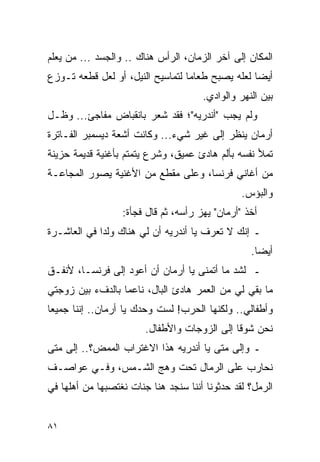 ‫ﺍﻟﻤﻜﺎﻥ ﺇﻟﻰ ﺁﺨﺭ ﺍﻟﺯﻤﺎﻥ، ﺍﻟﺭﺃﺱ ﻫﻨﺎﻙ .. ﻭﺍﻟﺠﺴﺩ ... ﻤﻥ ﻴﻌﻠﻡ‬
‫ﺃﻴ ‪‬ﺎ ﻟﻌﻠﻪ ﻴﺼﺒﺢ ﻁﻌﺎ ‪‬ﺎ ﻟﺘﻤﺎﺴﻴﺢ ﺍﻟﻨﻴل، ﺃﻭ ﻟﻌل ﻗﻁﻌﻪ ﺘـﻭﺯﻉ‬
                                  ‫ﻤ‬                ‫ﻀ‬
                                      ‫ﺒﻴﻥ ﺍﻟﻨﻬﺭ ﻭﺍﻟﻭﺍﺩﻱ.‬
‫ﻭﻟﻡ ﻴﺠﺏ "ﺃﻨﺩﺭﻴﻪ"؛ ﻓﻘﺩ ﺸﻌﺭ ﺒﺎﻨﻘﺒﺎﺽ ﻤﻔﺎﺠﺊ... ﻭﻅـل‬
‫ﺃﺭﻤﺎﻥ ﻴﻨﻅﺭ ﺇﻟﻰ ﻏﻴﺭ ﺸﻲﺀ... ﻭﻜﺎﻨﺕ ﺃﺸﻌﺔ ﺩﻴﺴﻤﺒﺭ ﺍﻟﻔـﺎﺘﺭﺓ‬
‫ﺘﻤﻸ ﻨﻔﺴﻪ ﺒﺄﻟﻡ ﻫﺎﺩﺉ ﻋﻤﻴﻕ، ﻭﺸﺭﻉ ﻴﺘﻤﺘﻡ ﺒﺄﻏﻨﻴﺔ ﻗﺩﻴﻤﺔ ﺤﺯﻴﻨﺔ‬
‫ﻤﻥ ﺃﻏﺎﻨﻲ ﻓﺭﻨﺴﺎ، ﻭﻋﻠﻰ ﻤﻘﻁﻊ ﻤﻥ ﺍﻷﻏﻨﻴﺔ ﻴﺼﻭﺭ ﺍﻟﻤﺠﺎﻋـﺔ‬
                                                ‫ﻭﺍﻟﺒﺅﺱ.‬
                  ‫ﺃﺨﺫ "ﺃﺭﻤﺎﻥ" ﻴﻬﺯ ﺭﺃﺴﻪ، ﺜﻡ ﻗﺎل ﻓﺠﺄﺓ:‬
‫ـ ﺇﻨﻙ ﻻ ﺘﻌﺭﻑ ﻴﺎ ﺃﻨﺩﺭﻴﻪ ﺃﻥ ﻟﻲ ﻫﻨﺎﻙ ﻭﻟ ‪‬ﺍ ﻓﻲ ﺍﻟﻌﺎﺸـﺭﺓ‬
             ‫ﺩ‬
                                                  ‫ﺃﻴ ‪‬ﺎ.‬
                                                    ‫ﻀ‬
‫ـ ﻟﺸﺩ ﻤﺎ ﺃﺘﻤﻨﻰ ﻴﺎ ﺃﺭﻤﺎﻥ ﺃﻥ ﺃﻋﻭﺩ ﺇﻟﻰ ﻓﺭﻨﺴـﺎ، ﻷﻨﻔـﻕ‬
‫ﻤﺎ ﺒﻘﻲ ﻟﻲ ﻤﻥ ﺍﻟﻌﻤﺭ ﻫﺎﺩﺉ ﺍﻟﺒﺎل، ﻨﺎﻋ ‪‬ﺎ ﺒﺎﻟﺩﻑﺀ ﺒﻴﻥ ﺯﻭﺠﺘﻲ‬
                  ‫ﻤ‬
‫ﻭﺃﻁﻔﺎﻟﻲ.. ﻭﻟﻜﻨﻬﺎ ﺍﻟﺤﺭﺏ! ﻟﺴﺕ ﻭﺤﺩﻙ ﻴﺎ ﺃﺭﻤﺎﻥ.. ﺇﻨﻨﺎ ﺠﻤﻴ ‪‬ﺎ‬
 ‫ﻌ‬
                        ‫ﻨﺤﻥ ﺸﻭ ﹰﺎ ﺇﻟﻰ ﺍﻟﺯﻭﺠﺎﺕ ﻭﺍﻷﻁﻔﺎل.‬
                                              ‫ﻗ‬
‫ـ ﻭﺇﻟﻰ ﻤﺘﻰ ﻴﺎ ﺃﻨﺩﺭﻴﻪ ﻫﺫﺍ ﺍﻻﻏﺘﺭﺍﺏ ﺍﻟﻤﻤﺽ؟.. ﺇﻟﻰ ﻤﺘﻰ‬
‫ﻨﺤﺎﺭﺏ ﻋﻠﻰ ﺍﻟﺭﻤﺎل ﺘﺤﺕ ﻭﻫﺞ ﺍﻟﺸـﻤﺱ، ﻭﻓـﻲ ﻋﻭﺍﺼـﻑ‬
‫ﺍﻟﺭﻤل؟ ﻟﻘﺩ ﺤﺩﺜﻭﻨﺎ ﺃﻨﻨﺎ ﺴﻨﺠﺩ ﻫﻨﺎ ﺠﻨﺎﺕ ﻨﻐﺘﺼﺒﻬﺎ ﻤﻥ ﺃﻫﻠﻬﺎ ﻓﻲ‬


‫١٨‬
 